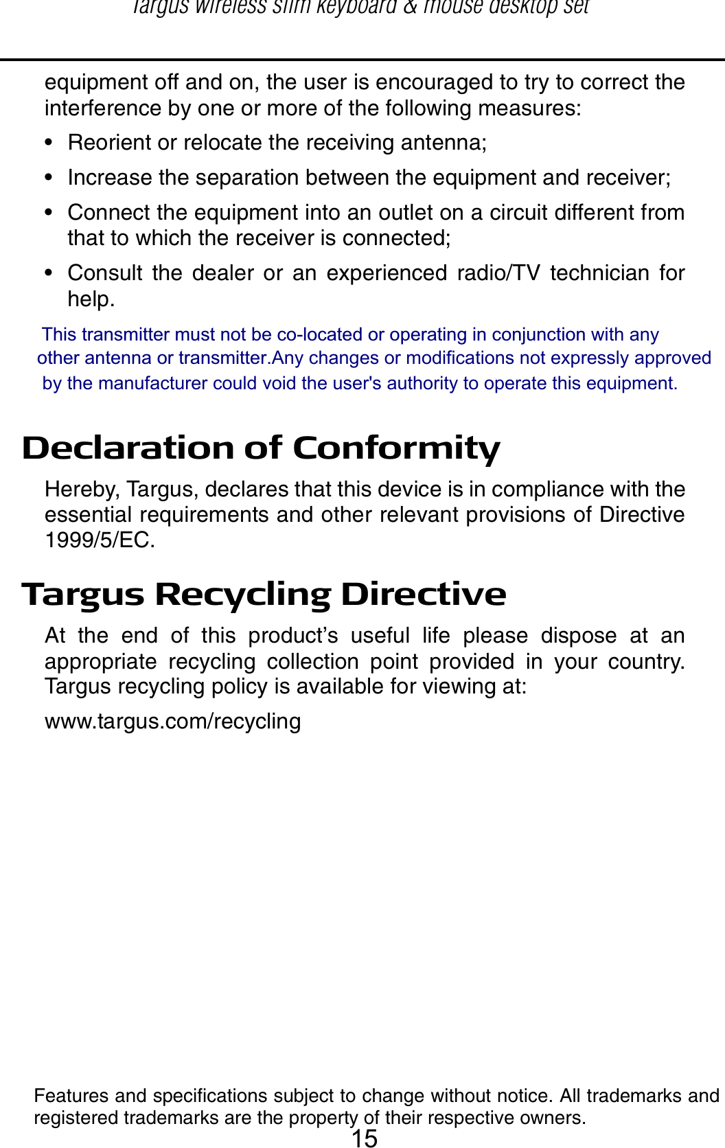 equipment off and on, the user is encouraged to try to correct theinterference by one or more of the following measures:• Reorient or relocate the receiving antenna;• Increase the separation between the equipment and receiver;• Connect the equipment into an outlet on a circuit different fromthat to which the receiver is connected;• Consult the dealer or an experienced radio/TV technician forhelp.Declaration of ConformityHereby, Targus, declares that this device is in compliance with theessential requirements and other relevant provisions of Directive1999/5/EC.Targus Recycling DirectiveAt the end of this product’s useful life please dispose at anappropriate recycling collection point provided in your country.Targus recycling policy is available for viewing at:www.targus.com/recyclingFeatures and specifications subject to change without notice. All trademarks andregistered trademarks are the property of their respective owners.This transmitter must not be co-located or operating in conjunction with any   other antenna or transmitter.Any changes or modifications not expressly approved      by the manufacturer could void the user&apos;s authority to operate this equipment. Targus wireless slim keyboard &amp; mouse desktop set15