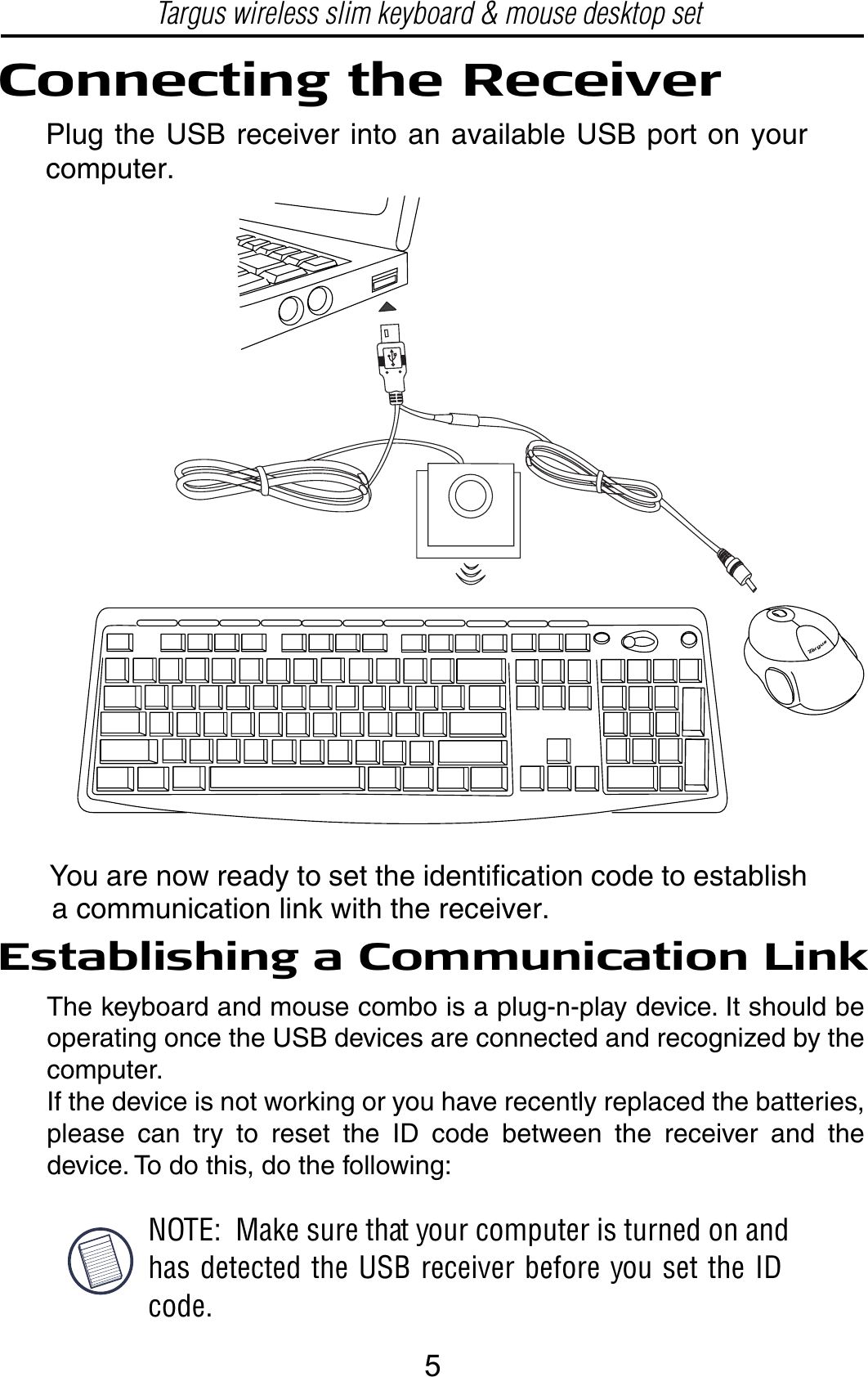 Establishing a Communication LinkNOTE:  Make sure that your computer is turned on andhas detected the USB receiver before you set the IDcode.Connecting the ReceiverPlug the USB receiver into an available USB port on yourcomputer.You are now ready to set the identification code to establisha communication link with the receiver.Targus wireless slim keyboard &amp; mouse desktop setThe keyboard and mouse combo is a plug-n-play device. It should be operating once the USB devices are connected and recognized by the computer. If the device is not working or you have recently replaced the batteries, please can try to reset the ID code between the receiver and the device. To do this, do the following:5