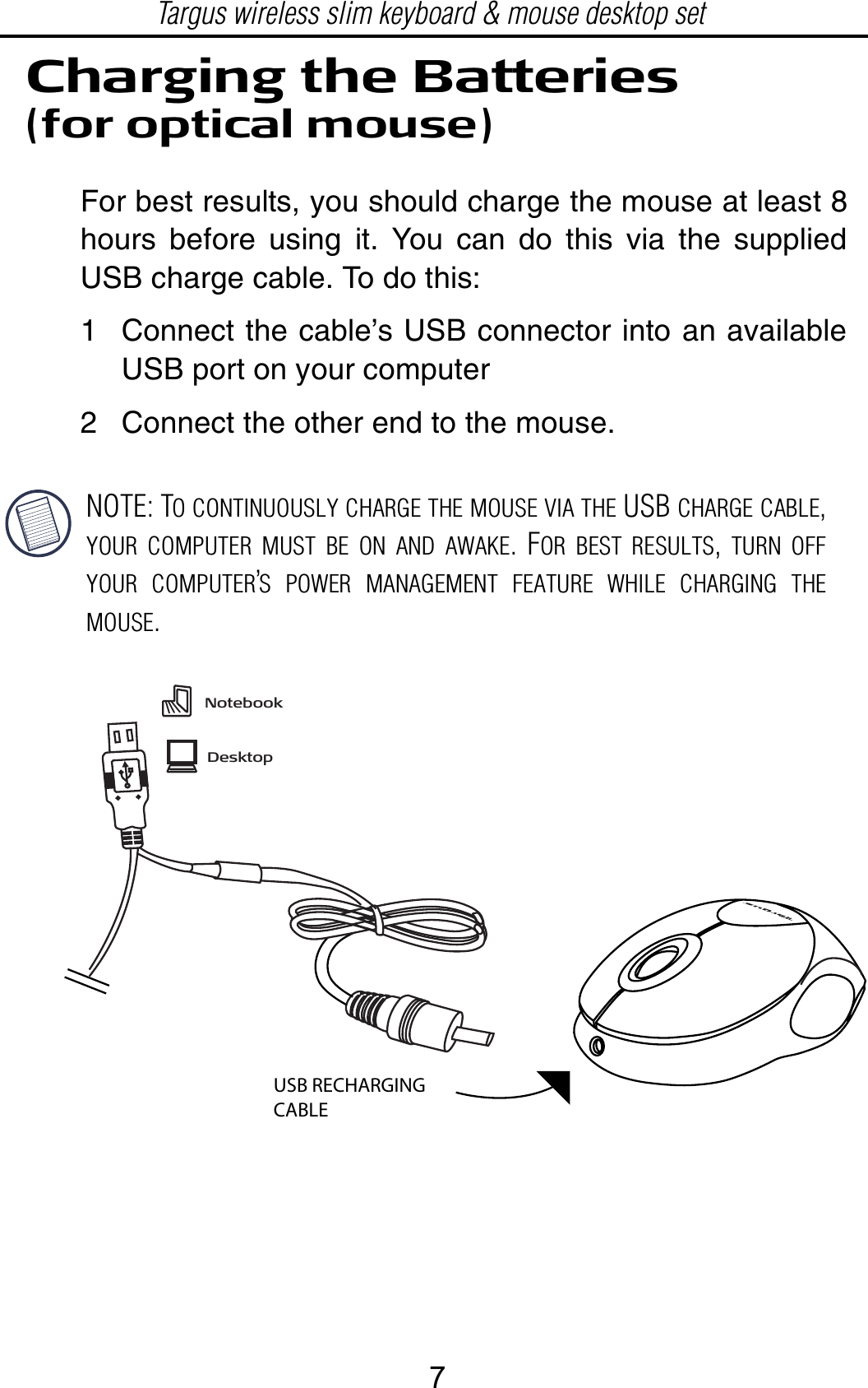 NOTE: TO CONTINUOUSLY CHARGE THE MOUSE VIA THE USB CHARGE CABLE,YOUR COMPUTER MUST BE ON AND AWAKE.FOR BEST RESULTS,TURN OFFYOUR COMPUTER’S POWER MANAGEMENT FEATURE WHILE CHARGING THEMOUSE.Charging the Batteries(for optical mouse)For best results, you should charge the mouse at least 8hours before using it. You can do this via the suppliedUSB charge cable. To do this:1 Connect the cable’s USB connector into an availableUSB port on your computer2 Connect the other end to the mouse.USB RECHARGING CABLETargus wireless slim keyboard &amp; mouse desktop setNotebookDesktop7