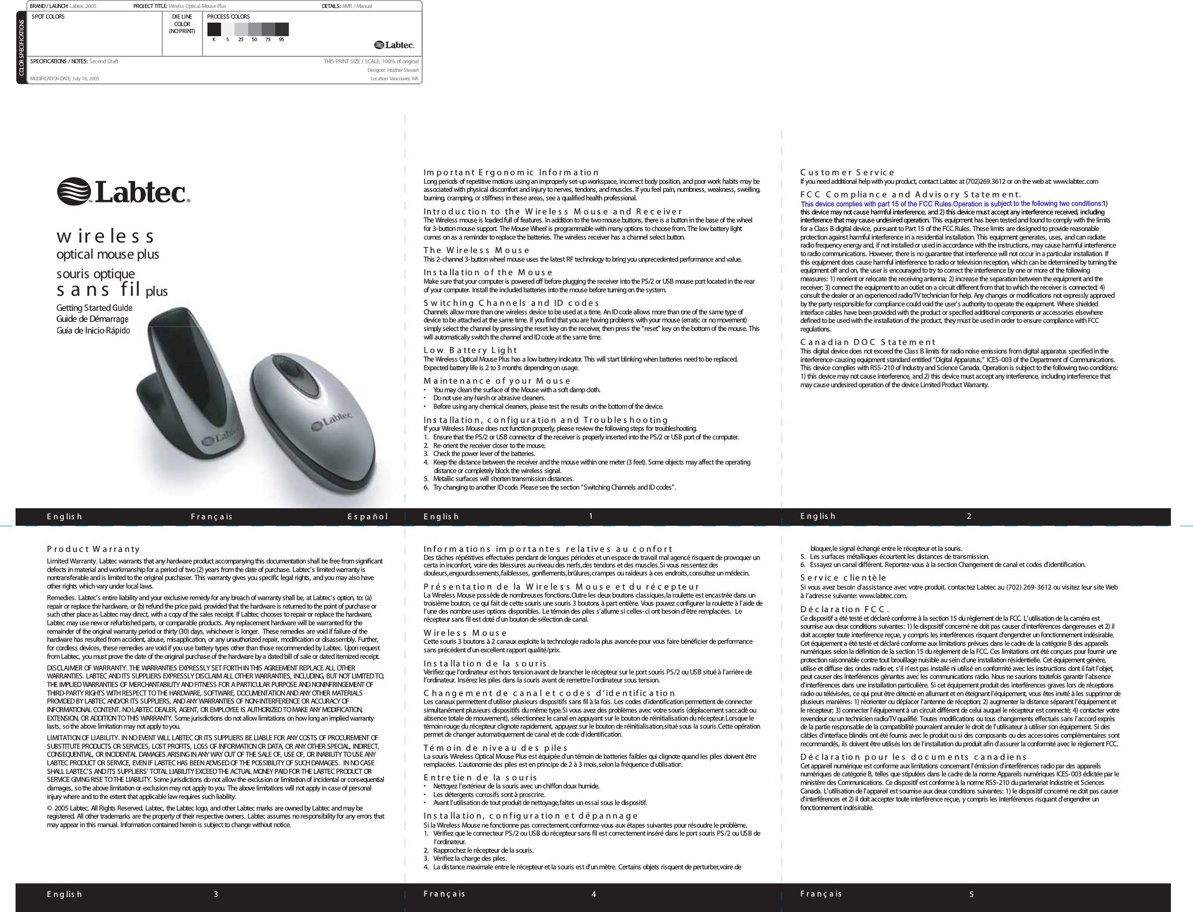 F r a n ç a is  1 23E n g lis h 4 F r a n ç a is 5E n g lis hGetting Started GGuide de DémarrGuía de Inicio RápidoIm p o r t a n t  E r g o n o m ic   In f o r m a t io nLong periods of repetitive motions using an improperly set-up workspace, incorrect body position, and poor work habits may be associated with physical discomfort and injury to nerves, tendons, and muscles. If you feel pain, numbness, weakness, swelling, burning, cramping, or stiffness in these areas, see a qualified health professional.In tr o d u c tio n   to   th e   W ir e le s s   M o u s e   a n d   R e c e iv e rThe Wireless mouse is loaded full of features. In addition to the two mouse buttons, there is a button in the base of the wheel for 3-button mouse support. The Mouse Wheel is programmable with many options to choose from. The low battery light comes on as a reminder to replace the batteries. The wireless receiver has a channel select button.T h e   W ir e le s s   M o u s eThis 2-channel 3-button wheel mouse uses the latest RF technology to bring you unprecedented performance and value.In s ta lla tio n   o f   th e   M o u s eMake sure that your computer is powered off before plugging the receiver into the PS/2 or USB mouse port located in the rear of your computer. Install the included batteries into the mouse before turning on the system.S w it c h in g   C h a n n e ls   a n d   ID   c o d e s  Channels allow more than one wireless device to be used at a time. An ID code allows more than one of the same type of device to be attached at the same time. If you find that you are having problems with your mouse (erratic or no movement) simply select the channel by pressing the reset key on the receiver, then press the “reset” key on the bottom of the mouse. This will automatically switch the channel and ID code at the same time.L o w   B a t t e r y   L ig h tThe Wireless Optical Mouse Plus has a low battery indicator. This will start blinking when batteries need to be replaced. Expected battery life is 2 to 3 months depending on usage.M a in te n a n c e   o f   y o u r   M o u s e•   You may clean the surface of the Mouse with a soft damp cloth.•   Do not use any harsh or abrasive cleaners.•   Before using any chemical cleaners, please test the results on the bottom of the device.In s ta lla tio n ,   c o n f ig u r a tio n   a n d   T r o u b le s h o o t in gIf your Wireless Mouse does not function properly, please review the following steps for troubleshooting.1.  Ensure that the PS/2 or USB connector of the receiver is properly inserted into the PS/2 or USB port of the computer.2.  Re-orient the receiver closer to the mouse.3.  Check the power lever of the batteries.4.  Keep the distance between the receiver and the mouse within one meter (3 feet). Some objects may affect the operating distance or completely block the wireless signal.5.  Metallic surfaces will shorten transmission distances.6.  Try changing to another ID code. Please see the section “Switching Channels and ID codes”.C u s to m e r   S e r v ic eIf you need additional help with you product, contact Labtec at (702)269.3612 or on the web at: www.labtec.comF C C   C o mplia n c e   a n d   A d v is o ry  S t a t e m e n t .1) this device may not cause harmful interference, and 2) this device must accept any interference received, including interference that may cause undesired operation. This equipment has been tested and found to comply with the limits for a Class B digital device, pursuant to Part 15 of the FCC Rules. These limits are designed to provide reasonable protection against harmful interference in a residential installation. This equipment generates, uses, and can radiate radio frequency energy and, if not installed or used in accordance with the instructions, may cause harmful interference to radio communications. However, there is no guarantee that interference will not occur in a particular installation. If this equipment does cause harmful interference to radio or television reception, which can be determined by turning the equipment off and on, the user is encouraged to try to correct the interference by one or more of the following measures: 1) reorient or relocate the receiving antenna; 2) increase the separation between the equipment and the receiver; 3) connect the equipment to an outlet on a circuit different from that to which the receiver is connected; 4) consult the dealer or an experienced radio/TV technician for help. Any changes or modifications not expressly approved by the party responsible for compliance could void the user&apos;s authority to operate the equipment. Where shieldedinterface cables have been provided with the product or specified additional components or accessories elsewhere defined to be used with the installation of the product, they must be used in order to ensure compliance with FCC regulations.C ana dian   DO C Statemen tThis digital device does not exceed the Class B limits for radio noise emissions from digital apparatus specified in the interference-causing equipment standard entitled “Digital Apparatus,” ICES-003 of the Department of Communications. This device complies with RSS-210 of Industry and Science Canada. Operation is subject to the following two conditions: 1) this device may not cause interference, and 2) this device must accept any interference, including interference that may cause undesired operation of the device Limited Product Warranty.E n g lis h   F r a n ç a is             E s p a ñ o l E n g lis hP r o d u c t  W a r r a n tyLimited Warranty. Labtec warrants that any hardware product accompanying this documentation shall be free from significant defects in material and workmanship for a period of two (2) years from the date of purchase. Labtec’s limited warranty is nontransferable and is limited to the original purchaser. This warranty gives you specific legal rights, and you may also haveother rights which vary under local laws.Remedies. Labtec’s entire liability and your exclusive remedy for any breach of warranty shall be, at Labtec’s option, to: (a)repair or replace the hardware, or (b) refund the price paid, provided that the hardware is returned to the point of purchase or such other place as Labtec may direct, with a copy of the sales receipt. If Labtec chooses to repair or replace the hardware, Labtec may use new or refurbished parts, or comparable products. Any replacement hardware will be warranted for the remainder of the original warranty period or thirty (30) days, whichever is longer.  These remedies are void if failure of the hardware has resulted from accident, abuse, misapplication, or any unauthorized repair, modification or disassembly. Further, for cordless devices, these remedies are void if you use battery types other than those recommended by Labtec. Upon request from Labtec, you must prove the date of the original purchase of the hardware by a dated bill of sale or dated itemized receipt.DISCLAIMER OF WARRANTY.THE WARRANTIES EXPRESSLY SET FORTH IN THIS AGREEMENT REPLACE ALL OTHER WARRANTIES. LABTEC AND ITS SUPPLIERS EXPRESSLY DISCLAIM ALL OTHER WARRANTIES, INCLUDING, BUT NOT LIMITED TO,THE IMPLIED WARRANTIES OF MERCHANTABILITY AND FITNESS FOR A PARTICULAR PURPOSE AND NONINFRINGEMENT OFTHIRD-PARTY RIGHTS WITH RESPECT TO THE HARDWARE, SOFTWARE, DOCUMENTATION AND ANY OTHER MATERIALS PROVIDED BY LABTEC AND/OR ITS SUPPLIERS, AND ANY WARRANTIES OF NON-INTERFERENCE OR ACCURACY OFINFORMATIONAL CONTENT. NO LABTEC DEALER, AGENT, OR EMPLOYEE IS AUTHORIZED TO MAKE ANY MODIFICATION,EXTENSION, OR ADDITION TO THIS WARRANTY. Some jurisdictions do not allow limitations on how long an implied warrantylasts, so the above limitation may not apply to you.LIMITATION OF LIABILITY. IN NO EVENT WILL LABTEC OR ITS SUPPLIERS BE LIABLE FOR ANY COSTS OF PROCUREMENT OFSUBSTITUTE PRODUCTS OR SERVICES, LOST PROFITS, LOSS OF INFORMATION OR DATA, OR ANY OTHER SPECIAL, INDIRECT, CONSEQUENTIAL, OR INCIDENTAL DAMAGES ARISING IN ANY WAY OUT OF THE SALE OF, USE OF, OR INABILITY TO USE ANY LABTEC PRODUCT OR SERVICE, EVEN IF LABTEC HAS BEEN ADVISED OF THE POSSIBILITY OF SUCH DAMAGES.  IN NO CASE SHALL LABTEC’S AND ITS SUPPLIERS’ TOTAL LIABILITY EXCEED THE ACTUAL MONEY PAID FOR THE LABTEC PRODUCT ORSERVICE GIVING RISE TO THE LIABILITY. Some jurisdictions do not allow the exclusion or limitation of incidental or consequentialdamages, so the above limitation or exclusion may not apply to you. The above limitations will not apply in case of personal injury where and to the extent that applicable law requires such liability.© 2005 Labtec. All Rights Reserved. Labtec, the Labtec logo, and other Labtec marks are owned by Labtec and may beregistered. All other trademarks are the property of their respective owners. Labtec assumes no responsibility for any errors that may appear in this manual. Information contained herein is subject to change without notice.Info r m a t io n s   impo r t a n te s   r e la t iv e s   a u   c o nfo r tDes tâches répétitives effectuées pendant de longues périodes et un espace de travail mal agencé risquent de provoquer un certa in inconfort, voire des blessures au niveau des nerfs,des tendons et des muscles.Si vous ressentez des douleurs,engourdissements,faiblesses, gonflements,brûlures,crampes ou raideurs à ces endroits,consultez un médecin.Prés e n t a t io n   d e   la   W ir e le s s   M o u s e   e t   d u   réc epte urLa Wireless Mouse possède de nombreuses fonctions.Outre les deux boutons classiques,la roulette est encastrée dans un troisième bouton, ce qui fait de cette souris une souris 3 boutons à part entière. Vous pouvez configurer la roulette à l’aide de l’une des nombre uses options disponibles. Le témoin des piles s’allume si celles-ci ont besoin d’être remplacées.  Le récepteur sans fil est doté d’un bouton de sélection de canal. W ir e le s s   M o u s eCette souris 3 boutons à 2 canaux exploite la technologie radio la plus avancée pour vous faire bénéficier de performancesans précédent d’un excellent rapport qualité/prix.In s t a lla t io n   d e   la   s o u r isVérifiez que l’ordinateur est hors tension avant de brancher le récepteur sur le port souris PS/2 ou USB situé à l’arrière de l’ordinateur. Insérez les piles dans la souris avant de remettre l’ordinateur sous tension.Ch a n g e m e n t   d e   c a n a l  e t   c o d e s   d ’ id e n t if ic a t io n  Les canaux permettent d’utiliser plusieurs dispositifs sans fil à la fois. Les codes d’identification permettent de connecter simultanément plusieurs dispositifs du même type.Si vous avez des problèmes avec votre souris (déplacement saccadé ouabsence totale de mouvement), sélectionnez le canal en appuyant sur le bouton de réinitialisation du récepteur.Lorsque le témoin rouge du récepteur clignote rapidement, appuyez sur le bouton de réinitialisation,situé sous la souris.Cette opération permet de changer automatiquement de canal et de code d’identification.Té m o in   d e   n iv e a u   d e s   p ile sLa souris Wireless Optical Mouse Plus est équipée d’un témoin de batteries faibles qui clignote quand les piles doivent êtreremplacées. L’autonomie des piles est en principe de 2 à 3 mois,selon la fréquence d’utilisation.En tr e t ie n   d e   la   s o u r is•   Nettoyez l’extérieur de la souris avec un chiffon doux humide.•  Les détergents corrosifs sont à proscrire.•  Avant l’utilisation de tout produit de nettoyage,faites un essai sous le dispositif.In s t a lla t io n ,   c o n f ig u r a t io n   e t   d é p a n n a g eSi la Wireless Mouse ne fonctionne pas correctement,conformez-vous aux étapes suivantes pour résoudre le problème.1. Vérifiez que le connecteur PS/2 ou USB du récepteur sans fil est correctement inséré dans le port souris PS/2 ou USB del’ordinateur.2. Rapprochez le récepteur de la souris.3. Vérifiez la charge des piles.4.  La distance maximale entre le récepteur et la souris est d’un mètre. Certains objets risquent de perturber,voire de bloquer,le signal échangé entre le récepteur et la souris.5. Les surfaces métalliques écourtent les distances de transmission.6. Essayez un canal différent. Reportez-vous à la section Changement de canal et codes d’identification.S er v ic e clien tèleSivousavezbesoind’assistanceavecvotreproduit,contactezLabtecau(702)269-3612ouvisitezleursiteWebàl’adressesuivante: www.labtec.com.D é c la r a t io n   F C C .Ce dispositif a été testé et déclaré conforme à la section 15 du règlement de la FCC. L’utilisation de la caméra est soumise aux deux conditions suivantes: 1) le dispositif concerné ne doit pas causer d&apos;interférences dangereuses et 2) il doit accepter toute interférence reçue, y compris les interférences risquant d&apos;engendrer un fonctionnement indésirable. Cet équipement a été testé et déclaré conforme aux limitations prévues dans le cadre de la catégorie B des appareils numériques selon la définition de la section 15 du règlement de la FCC. Ces limitations ont été conçues pour fournir uneprotection raisonnable contre tout brouillage nuisible au sein d’une installation résidentielle. Cet équipement génère, utilise et diffuse des ondes radio et, s&apos;il n&apos;est pas installé ni utilisé en conformité avec les instructions dont il fait l&apos;objet, peut causer des interférences gênantes avec les communications radio. Nous ne saurions toutefois garantir l’absence d’interférences dans une installation particulière. Si cet équipement produit des interférences graves lors de réceptionsradio ou télévisées, ce qui peut être détecté en allumant et en éteignant l&apos;équipement, vous êtes invité à les supprimer de plusieurs manières: 1) réorienter ou déplacer l&apos;antenne de réception; 2) augmenter la distance séparant l&apos;équipement et le récepteur; 3) connecter l&apos;équipement à un circuit différent de celui auquel le récepteur est connecté; 4) contacter votre revendeur ou un technicien radio/TV qualifié. Toutes modifications ou tous changements effectués sans l&apos;accord exprès de la partie responsable de la compatibilité pourraient annuler le droit de l&apos;utilisateur à utiliser son équipement. Si des câbles d’interface blindés ont été fournis avec le produit ou si des composants ou des accessoires complémentaires sont recommandés, ils doivent être utilisés lors de l’installation du produit afin d’assurer la conformité avec le règlement FCC.Déc la r a tio n  po u r   le s   d o c u m e n ts   c a n a d ie n sCet appareil numérique est conforme aux limitations concernant l&apos;émission d&apos;interférences radio par des appareils numériques de catégorie B, telles que stipulées dans le cadre de la norme Appareils numériques ICES-003 édictée par le ministère des Communications. Ce dispositif est conforme à la norme RSS-210 du partenariat Industrie et Sciences Canada. L&apos;utilisation de l&apos;appareil est soumise aux deux conditions suivantes: 1) le dispositif concerné ne doit pas causer d&apos;interférences et 2) il doit accepter toute interférence reçue, y compris les interférences risquant d&apos;engendrer un fonctionnement indésirable.w ir e le s s  optical mouse plussouris optiques a n s   f il plusDIE LINESSPOT COLORS PROCESS COLORSCOLOR SPECIFICATIONSBRAND / LAUNCH: Labtec 2005  PROJECT TITLE: Wirelss Optical Mouse Plus  DETAILS: AMR / ManualK 5 25 50 75 95SPECIFICATIONS / NOTES: Second DraftMODIFICATION DATE: July 18, 2005THIS PRINT SIZE / SCALE: 100% of originalDesigner: Heather StewartLocation: Vancouver, WADIE LINECOLOR(NO PRINT)This device complies with part 15 of the FCC Rules.Operation is subject to the following two conditions: