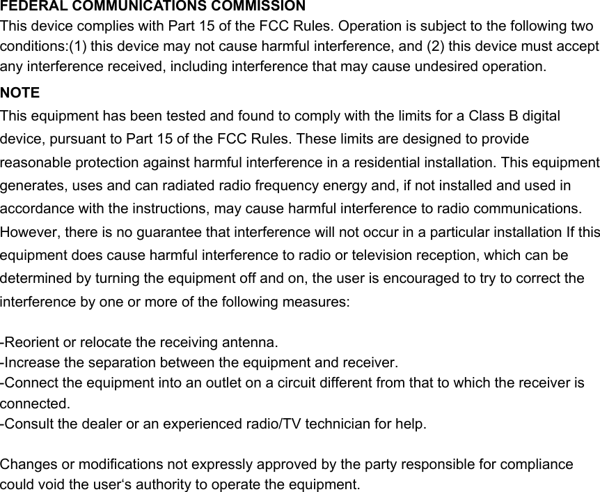 FEDERAL COMMUNICATIONS COMMISSION This device complies with Part 15 of the FCC Rules. Operation is subject to the following two conditions:(1) this device may not cause harmful interference, and (2) this device must accept any interference received, including interference that may cause undesired operation. NOTE This equipment has been tested and found to comply with the limits for a Class B digital device, pursuant to Part 15 of the FCC Rules. These limits are designed to provide reasonable protection against harmful interference in a residential installation. This equipment generates, uses and can radiated radio frequency energy and, if not installed and used in accordance with the instructions, may cause harmful interference to radio communications. However, there is no guarantee that interference will not occur in a particular installation If this equipment does cause harmful interference to radio or television reception, which can be determined by turning the equipment off and on, the user is encouraged to try to correct the interference by one or more of the following measures:  -Reorient or relocate the receiving antenna. -Increase the separation between the equipment and receiver. -Connect the equipment into an outlet on a circuit different from that to which the receiver is connected. -Consult the dealer or an experienced radio/TV technician for help.  Changes or modifications not expressly approved by the party responsible for compliance could void the user‘s authority to operate the equipment.  