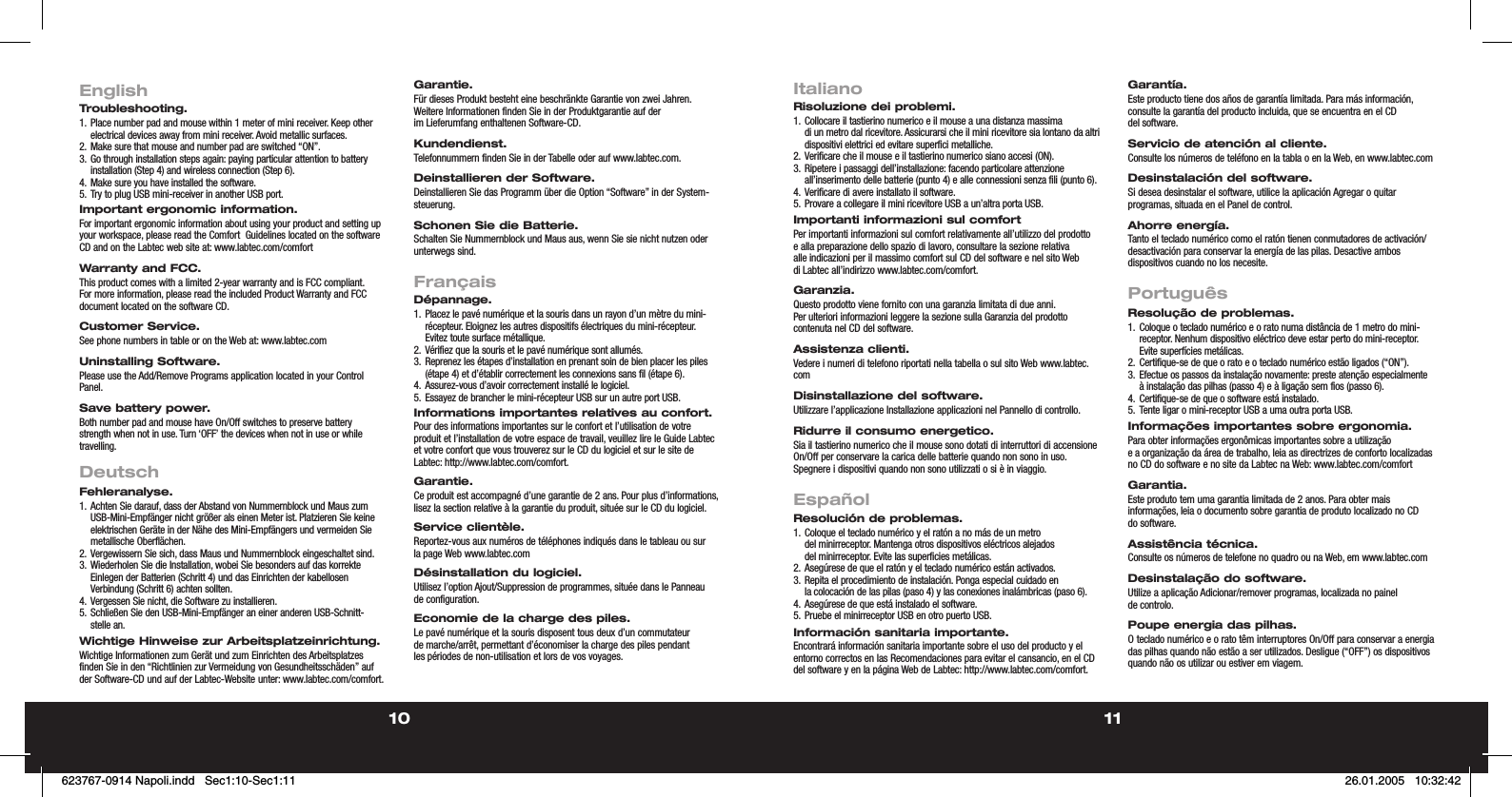 10 11EnglishTroubleshooting.1. Place number pad and mouse within 1 meter of mini receiver. Keep other electrical devices away from mini receiver. Avoid metallic surfaces.2. Make sure that mouse and number pad are switched “ON”.3. Go through installation steps again: paying particular attention to battery installation (Step 4) and wireless connection (Step 6).4.  Make sure you have installed the software.5.  Try to plug USB mini-receiver in another USB port.Important ergonomic information.For important ergonomic information about using your product and setting up your workspace, please read the Comfort  Guidelines located on the software CD and on the Labtec web site at: www.labtec.com/comfortWarranty and FCC.This product comes with a limited 2-year warranty and is FCC compliant. For more information, please read the included Product Warranty and FCC document located on the software CD.Customer Service.See phone numbers in table or on the Web at: www.labtec.comUninstalling Software.Please use the Add/Remove Programs application located in your Control Panel.Save battery power. Both number pad and mouse have On/Off switches to preserve battery strength when not in use. Turn ‘OFF’ the devices when not in use or while travelling.  DeutschFehleranalyse.1. Achten Sie darauf, dass der Abstand von Nummernblock und Maus zum USB-Mini-Empfänger nicht größer als einen Meter ist. Platzieren Sie keine elektrischen Geräte in der Nähe des Mini-Empfängers und vermeiden Sie metallische Oberflächen.2. Vergewissern Sie sich, dass Maus und Nummernblock eingeschaltet sind.3. Wiederholen Sie die Installation, wobei Sie besonders auf das korrekte Einlegen der Batterien (Schritt 4) und das Einrichten der kabellosen Verbindung (Schritt 6) achten sollten.4. Vergessen Sie nicht, die Software zu installieren.5. Schließen Sie den USB-Mini-Empfänger an einer anderen USB-Schnitt-stelle an.Wichtige Hinweise zur Arbeitsplatzeinrichtung.Wichtige Informationen zum Gerät und zum Einrichten des Arbeitsplatzes finden Sie in den “Richtlinien zur Vermeidung von Gesundheitsschäden” auf der Software-CD und auf der Labtec-Website unter: www.labtec.com/comfort.Garantie.Für dieses Produkt besteht eine beschränkte Garantie von zwei Jahren. Weitere Informationen finden Sie  in der Produktgarantie auf der im Lieferumfang enthaltenen Software-CD.Kundendienst.Telefonnummern finden Sie in der Tabelle oder auf www.labtec.com.Deinstallieren der Software.Deinstallieren Sie das Programm über die Option “Software” in der System-steuerung.Schonen Sie die Batterie. Schalten Sie Nummernblock und Maus aus, wenn Sie sie nicht nutzen oder unterwegs sind. FrançaisDépannage.1. Placez le pavé numérique et la souris dans un rayon d’un mètre du mini-récepteur. Eloignez les autres dispositifs électriques du mini-récepteur. Evitez toute surface métallique.2. Vérifiez que la souris et le pavé numérique sont allumés.3. Reprenez les étapes d’installation en prenant soin de bien placer les piles (étape 4) et d’établir correctement les connexions sans fil (étape 6).4. Assurez-vous d’avoir correctement installé le logiciel.5. Essayez de brancher le mini-récepteur USB sur un autre port USB.Informations importantes relatives au confort.Pour des informations importantes sur le confort et l’utilisation de votre produit et l’installation de votre espace de travail, veuillez lire le Guide Labtec et votre confort que vous trouverez sur le CD du logiciel et sur le site de Labtec: http://www.labtec.com/comfort.Garantie.Ce produit est accompagné d’une garantie de 2 ans. Pour plus d’informations, lisez la section relative à la garantie du produit, située sur le CD du logiciel.Service clientèle.Reportez-vous aux numéros de téléphones indiqués dans le tableau ou sur la page Web www.labtec.comDésinstallation du logiciel.Utilisez l’option Ajout/Suppression de programmes, située dans le Panneau de configuration.Economie de la charge des piles.Le pavé numérique et la souris disposent tous deux d’un commutateur de marche/arrêt, permettant d’économiser la charge des piles pendant les périodes de non-utilisation et lors de vos voyages.ItalianoRisoluzione dei problemi.1. Collocare il tastierino numerico e il mouse a una distanza massima di un metro dal ricevitore. Assicurarsi che il mini ricevitore sia lontano da altri dispositivi elettrici ed evitare superfici metalliche.2. Verificare che il mouse e il tastierino numerico siano accesi (ON).3. Ripetere i passaggi dell’installazione: facendo particolare attenzione all’inserimento delle batterie (punto 4) e alle connessioni senza fili (punto 6).4. Verificare di avere installato il software.5. Provare a collegare il mini ricevitore USB a un’altra porta USB.Importanti informazioni sul comfortPer importanti informazioni sul comfort relativamente all’utilizzo del prodotto e alla preparazione dello spazio  di lavoro, consultare la sezione relativa alle indicazioni per il massimo comfort sul CD del software e nel sito Web di Labtec all’indirizzo www.labtec.com/comfort.Garanzia.Questo prodotto viene fornito con una garanzia limitata di due anni. Per ulteriori informazioni leggere  la sezione sulla Garanzia del prodotto contenuta nel CD del software.Assistenza clienti.Vedere i numeri di telefono riportati nella tabella o sul sito Web www.labtec.comDisinstallazione del software.Utilizzare l’applicazione Installazione applicazioni nel Pannello di controllo.Ridurre il consumo energetico.Sia il tastierino numerico che il mouse sono dotati di interruttori di accensione On/Off per conservare la carica delle batterie quando non sono in uso. Spegnere i dispositivi quando non sono utilizzati o si è in viaggio.EspañolResolución de problemas.1. Coloque el teclado numérico y el ratón a no más de un metro del minirreceptor. Mantenga otros dispositivos eléctricos alejados del minirreceptor. Evite las superficies metálicas.2. Asegúrese de que el ratón y el teclado numérico están activados.3. Repita el procedimiento de instalación. Ponga especial cuidado en la colocación de las pilas (paso 4) y las conexiones inalámbricas (paso 6).4. Asegúrese de que está instalado el software.5. Pruebe el minirreceptor USB en otro puerto USB.Información sanitaria importante.Encontrará información sanitaria importante sobre el uso del producto y el entorno correctos en las Recomendaciones para evitar el cansancio, en el CD del software y en la página Web de Labtec: http://www.labtec.com/comfort.Garantía.Este producto tiene dos años de garantía limitada. Para más información, consulte la garantía del producto incluida, que se encuentra en el CD del software.Servicio de atención al cliente.Consulte los números de teléfono en la tabla o en la Web, en www.labtec.comDesinstalación del software.Si desea desinstalar el software, utilice la aplicación Agregar o quitar programas, situada en el Panel de control.Ahorre energía.Tanto el teclado numérico como el ratón tienen conmutadores de activación/desactivación para conservar la energía de las pilas. Desactive ambos dispositivos cuando no los necesite.PortuguêsResolução de problemas.1. Coloque o teclado numérico e o rato numa distância de 1 metro do mini-receptor. Nenhum dispositivo eléctrico deve estar perto do mini-receptor. Evite superfícies metálicas.2. Certifique-se de que o rato e o teclado numérico estão ligados (“ON”).3. Efectue os passos da instalação novamente: preste atenção especialmente à instalação das pilhas (passo 4) e à ligação sem fios (passo 6).4. Certifique-se de que o software está instalado.5. Tente ligar o mini-receptor USB a uma outra porta USB.Informações importantes sobre ergonomia.Para obter informações ergonômicas importantes sobre a utilização e a organização da área  de trabalho, leia as directrizes de conforto localizadas no CD do software e no site da Labtec na Web: www.labtec.com/comfortGarantia.Este produto tem uma garantia limitada de 2 anos. Para obter mais informações, leia o documento sobre garantia de produto localizado no CD do software.Assistência técnica.Consulte os números de telefone no quadro ou na Web, em www.labtec.comDesinstalação do software.Utilize a aplicação Adicionar/remover programas, localizada no painel de controlo.Poupe energia das pilhas.O teclado numérico e o rato têm interruptores On/Off para conservar a energia das pilhas quando não estão a ser utilizados. Desligue (“OFF”) os dispositivos quando não os utilizar ou estiver em viagem.623767-0914 Napoli.indd   Sec1:10-Sec1:11623767-0914 Napoli.indd   Sec1:10-Sec1:11 26.01.2005   10:32:4226.01.2005   10:32:42