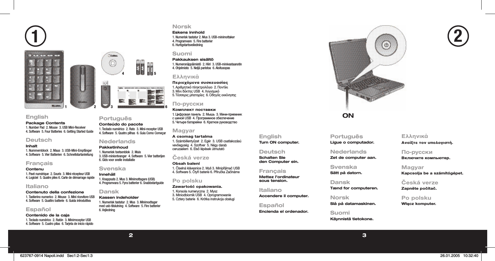 2 32EnglishPackage Contents1. Number Pad  2. Mouse  3. USB Mini-Receiver  4. Software  5. Four Batteries  6. Getting Started Guide DeutschInhalt1. Nummernblock  2. Maus  3. USB-Mini-Empfänger  4. Software  5. Vier Batterien  6. Schnellstartanleitung FrançaisContenu1. Pavé numérique  2. Souris  3. Mini-récepteur USB  4. Logiciel  5. Quatre piles 6. Carte de démarrage rapide ItalianoContenuto della confezione1. Tastierino numerico  2. Mouse  3. Mini ricevitore USB  4. Software  5. Quattro batterie  6. Guida introduttivaEspañolContenido de la caja1. Teclado numérico  2. Ratón  3. Minirreceptor USB  4. Software  5. Cuatro pilas  6. Tarjeta de inicio rápidoPortuguêsConteúdo do pacote1. Teclado numérico  2. Rato  3. Mini-receptor USB  4. Software  5. Quatro pilhas  6. Guia Como ComeçarNederlandsPakketinhoud1. Numeriek toetsenblok  2. Muis  3. USB-miniontvanger  4. Software  5. Vier batterijen  6. Gids voor snelle installatieSvenskaInnehåll1. Knappsats 2. Mus 3. Minimottagare (USB) 4. Programvara 5. Fyra batterier 6. SnabbstartguideDanskKassen indeholder1. Numerisk tastatur  2. Mus  3. Minimodtager med usb-tilslutning  4. Software  5. Fire batterier  6. VejledningNorskEskens innhold1. Numerisk tastatur 2. Mus 3. USB-minimottaker  4. Programvare  5. Fire batterier  6. HurtigstartsveiledningSuomiPakkauksen sisältö1. Numeronäppäimistö  2. Hiiri  3. USB-minivastaanotin  4. Ohjelmisto  5. Neljä paristoa  6. AloitusopasΕλληνικάΠεριεχµενα συσκευασίας1. Αριθµητικ πληκτρολγιο  2. Ποντίκι  3. Μίνι δέκτης USB  4. Λογισµικ  5. Τέσσερις µπαταρίες  6. Οδηγς εκκίνησηςПо-русскиКомплект поставки1. Цифровая панель  2. Мышь  3. Мини-приемник с шиной USB  4. Программное обеспечение  5. Четыре батарейки  6. Краткое руководствоMagyarA csomag tartalma1. Számbillentyűzet  2. Egér  3. USB csatlakozású vevőegység  4. Szoftver  5. Négy darab ceruzaelem  6. Első lépések útmutatóČeská verzeObsah balení1. Číselná klávesnice 2. Myš 3. Minipřijímač USB 4. Software 5. Čtyři baterie 6. Příručka ZačínámePo polskuZawartość opakowania.1. Konsola numeryczna  2. Mysz  3. Miniodbiornik USB  4. Oprogramowanie  5. Cztery baterie  6. Krótka instrukcja obsługiEnglishTurn ON computer. DeutschSchalten Sie den Computer ein.  FrançaisMettez l’ordinateur sous tension.  ItalianoAccendere il computer.EspañolEncienda el ordenador.PortuguêsLigue o computador.NederlandsZet de computer aan.SvenskaSätt på datorn.DanskTænd for computeren.NorskSlå på datamaskinen.SuomiKäynnistä tietokone.ΕλληνικάΑνοίξτε τον υπολογιστή.По-русскиВключите компьютер.MagyarKapcsolja be a számítógépet.Česká verzeZapněte počítač.Po polskuWłącz komputer.ON123 6451623767-0914 Napoli.indd   Sec1:2-Sec1:3623767-0914 Napoli.indd   Sec1:2-Sec1:3 26.01.2005   10:32:4026.01.2005   10:32:40