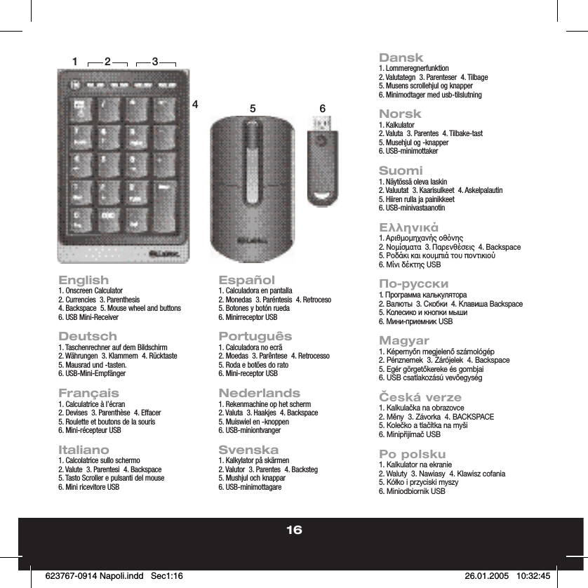 16English1. Onscreen Calculator2. Currencies  3. Parenthesis4. Backspace  5. Mouse wheel and buttons6. USB Mini-ReceiverDeutsch1. Taschenrechner auf dem Bildschirm2. Währungen  3. Klammern  4. Rücktaste5. Mausrad und -tasten.6. USB-Mini-Empfänger  Français1. Calculatrice à l’écran2. Devises  3. Parenthèse  4. Effacer5. Roulette et boutons de la souris6. Mini-récepteur USBItaliano1. Calcolatrice sullo schermo2. Valute  3. Parentesi  4. Backspace5. Tasto Scroller e pulsanti del mouse6. Mini ricevitore USBEspañol1. Calculadora en pantalla2. Monedas  3. Paréntesis  4. Retroceso5. Botones y botón rueda6. Minirreceptor USBPortuguês1. Calculadora no ecrã2. Moedas  3. Parêntese  4. Retrocesso5. Roda e botões do rato6. Mini-receptor USBNederlands1. Rekenmachine op het scherm2. Valuta  3. Haakjes  4. Backspace5. Muiswiel en -knoppen6. USB-miniontvangerSvenska1. Kalkylator på skärmen2. Valutor  3. Parentes  4. Backsteg5. Mushjul och knappar6. USB-minimottagareDansk1. Lommeregnerfunktion2. Valutategn  3. Parenteser  4. Tilbage5. Musens scrollehjul og knapper6. Minimodtager med usb-tilslutningNorsk1. Kalkulator2. Valuta  3. Parentes  4. Tilbake-tast5. Musehjul og -knapper6. USB-minimottakerSuomi1. Näytössä oleva laskin2. Valuutat  3. Kaarisulkeet  4. Askelpalautin5. Hiiren rulla ja painikkeet6. USB-minivastaanotinΕλληνικά1. Αριθµοµηχανής οθνης2. Νοµίσµατα  3. Παρενθέσεις  4. Backspace5. Ροδάκι και κουµπιά του ποντικιού6. Μίνι δέκτης USBПо-русски1. Программа калькулятора2. Валюты  3. Скобки  4. Клавиша Backspace5. Колесико и кнопки мыши6. Мини-приемник USBMagyar1. Képernyőn megjelenő számológép2. Pénznemek  3. Zárójelek  4. Backspace5. Egér görgetőkereke és gombjai6. USB csatlakozású vevőegységČeská verze1. Kalkulačka na obrazovce2. Měny  3. Závorka  4. BACKSPACE5. Kolečko a tlačítka na myši6. Minipřijímač USBPo polsku1. Kalkulator na ekranie2. Waluty  3. Nawiasy  4. Klawisz cofania5. Kółko i przyciski myszy6. Miniodbiornik USB14562 3623767-0914 Napoli.indd   Sec1:16623767-0914 Napoli.indd   Sec1:16 26.01.2005   10:32:4526.01.2005   10:32:45