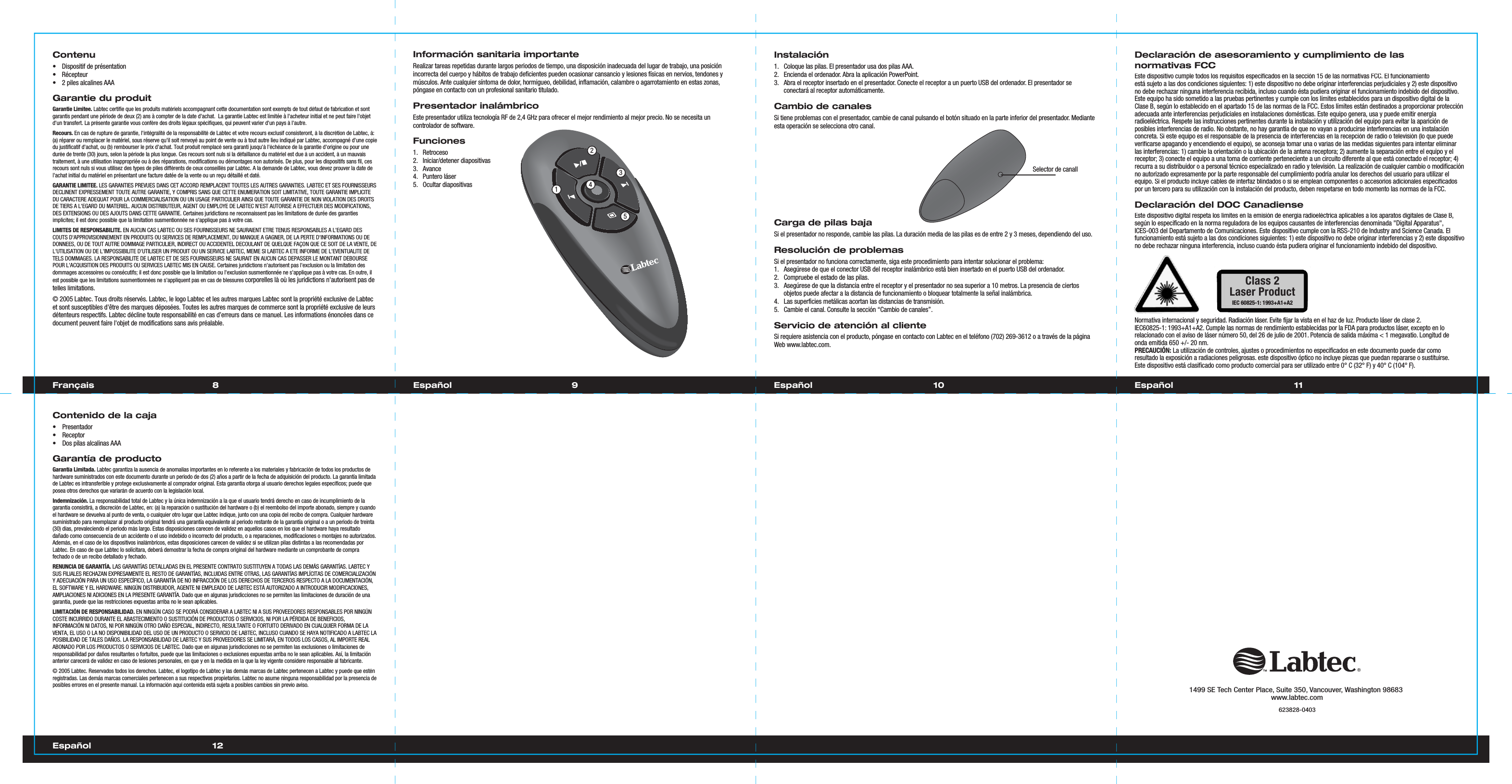 8 9Français EspañolContenu•  Dispositif de présentation• Récepteur•  2 piles alcalines AAAGarantie du produitGarantie Limitee. Labtec certifie que les produits matériels accompagnant cette documentation sont exempts de tout défaut de fabrication et sont garantis pendant une période de deux (2) ans à compter de la date d&apos;achat.  La garantie Labtec est limitée à l&apos;acheteur initial et ne peut faire l&apos;objet d&apos;un transfert. La présente garantie vous confère des droits légaux spécifiques, qui peuvent varier d&apos;un pays à l&apos;autre.Recours.En cas de rupture de garantie, l&apos;intégralité de la responsabilité de Labtec et votre recours exclusif consisteront, à la discrétion de Labtec, à: (a) réparer ou remplacer le matériel, sous réserve qu&apos;il soit renvoyé au point de vente ou à tout autre lieu indiqué par Labtec, accompagné d&apos;une copie du justificatif d&apos;achat, ou (b) rembourser le prix d&apos;achat. Tout produit remplacé sera garanti jusqu&apos;à l&apos;échéance de la garantie d&apos;origine ou pour une durée de trente (30) jours, selon la période la plus longue. Ces recours sont nuls si la défaillance du matériel est due à un accident, à un mauvais traitement, à une utilisation inappropriée ou à des réparations, modifications ou démontages non autorisés. De plus, pour les dispositifs sans fil, ces recours sont nuls si vous utilisez des types de piles différents de ceux conseillés par Labtec. A la demande de Labtec, vous devez prouver la date de l&apos;achat initial du matériel en présentant une facture datée de la vente ou un reçu détaillé et daté.GARANTIE LIMITEE. LES GARANTIES PREVUES DANS CET ACCORD REMPLACENT TOUTES LES AUTRES GARANTIES. LABTEC ET SES FOURNISSEURS DECLINENT EXPRESSEMENT TOUTE AUTRE GARANTIE, Y COMPRIS SANS QUE CETTE ENUMERATION SOIT LIMITATIVE, TOUTE GARANTIE IMPLICITE DU CARACTERE ADEQUAT POUR LA COMMERCIALISATION OU UN USAGE PARTICULIER AINSI QUE TOUTE GARANTIE DE NON VIOLATION DES DROITS DE TIERS A L&apos;EGARD DU MATERIEL. AUCUN DISTRIBUTEUR, AGENT OU EMPLOYE DE LABTEC N&apos;EST AUTORISE A EFFECTUER DES MODIFICATIONS, DES EXTENSIONS OU DES AJOUTS DANS CETTE GARANTIE. Certaines juridictions ne reconnaissent pas les limitations de durée des garanties implicites; il est donc possible que la limitation susmentionnée ne s&apos;applique pas à votre cas.LIMITES DE RESPONSABILITE. EN AUCUN CAS LABTEC OU SES FOURNISSEURS NE SAURAIENT ETRE TENUS RESPONSABLES A L&apos;EGARD DES COUTS D&apos;APPROVISIONNEMENT EN PRODUITS OU SERVICES DE REMPLACEMENT, DU MANQUE A GAGNER, DE LA PERTE D&apos;INFORMATIONS OU DE DONNEES, OU DE TOUT AUTRE DOMMAGE PARTICULIER, INDIRECT OU ACCIDENTEL DECOULANT DE QUELQUE FAÇON QUE CE SOIT DE LA VENTE, DE L&apos;UTILISATION OU DE L&apos;IMPOSSIBILITE D&apos;UTILISER UN PRODUIT OU UN SERVICE LABTEC, MEME SI LABTEC A ETE INFORME DE L&apos;EVENTUALITE DE TELS DOMMAGES. LA RESPONSABILITE DE LABTEC ET DE SES FOURNISSEURS NE SAURAIT EN AUCUN CAS DEPASSER LE MONTANT DEBOURSE POUR L&apos;ACQUISITION DES PRODUITS OU SERVICES LABTEC MIS EN CAUSE. Certaines juridictions n&apos;autorisent pas l&apos;exclusion ou la limitation des dommages accessoires ou consécutifs; il est donc possible que la limitation ou l&apos;exclusion susmentionnée ne s&apos;applique pas à votre cas. En outre, il est possible que les limitations susmentionnées ne s&apos;appliquent pas en cas de blessures corporelles là où les juridictions n&apos;autorisent pas de telles limitations.© 2005 Labtec. Tous droits réservés. Labtec, le logo Labtec et les autres marques Labtec sont la propriété exclusive de Labtec et sont susceptibles d&apos;être des marques déposées. Toutes les autres marques de commerce sont la propriété exclusive de leurs détenteurs respectifs. Labtec décline toute responsabilité en cas d’erreurs dans ce manuel. Les informations énoncées dans ce document peuvent faire l&apos;objet de modifications sans avis préalable.Declaración de asesoramiento y cumplimiento de las normativas FCCEste dispositivo cumple todos los requisitos especificados en la sección 15 de las normativas FCC. El funcionamiento está sujeto a las dos condiciones siguientes: 1) este dispositivo no debe originar interferencias perjudiciales y 2) este dispositivo no debe rechazar ninguna interferencia recibida, incluso cuando ésta pudiera originar el funcionamiento indebido del dispositivo. Este equipo ha sido sometido a las pruebas pertinentes y cumple con los límites establecidos para un dispositivo digital de la Clase B, según lo establecido en el apartado 15 de las normas de la FCC. Estos límites están destinados a proporcionar protección adecuada ante interferencias perjudiciales en instalaciones domésticas. Este equipo genera, usa y puede emitir energía radioeléctrica. Respete las instrucciones pertinentes durante la instalación y utilización del equipo para evitar la aparición de posibles interferencias de radio. No obstante, no hay garantía de que no vayan a producirse interferencias en una instalación concreta. Si este equipo es el responsable de la presencia de interferencias en la recepción de radio o televisión (lo que puede verificarse apagando y encendiendo el equipo), se aconseja tomar una o varias de las medidas siguientes para intentar eliminar las interferencias: 1) cambie la orientación o la ubicación de la antena receptora; 2) aumente la separación entre el equipo y el receptor; 3) conecte el equipo a una toma de corriente perteneciente a un circuito diferente al que está conectado el receptor; 4) recurra a su distribuidor o a personal técnico especializado en radio y televisión. La realización de cualquier cambio o modificación no autorizado expresamente por la parte responsable del cumplimiento podría anular los derechos del usuario para utilizar el equipo. Si el producto incluye cables de interfaz blindados o si se emplean componentes o accesorios adicionales especificados por un tercero para su utilización con la instalación del producto, deben respetarse en todo momento las normas de la FCC.Declaración del DOC CanadienseEste dispositivo digital respeta los límites en la emisión de energía radioeléctrica aplicables a los aparatos digitales de Clase B, según lo especificado en la norma reguladora de los equipos causantes de interferencias denominada &quot;Digital Apparatus&quot;, ICES-003 del Departamento de Comunicaciones. Este dispositivo cumple con la RSS-210 de Industry and Science Canada. El funcionamiento está sujeto a las dos condiciones siguientes: 1) este dispositivo no debe originar interferencias y 2) este dispositivo no debe rechazar ninguna interferencia, incluso cuando ésta pudiera originar el funcionamiento indebido del dispositivo.Normativa internacional y seguridad. Radiación láser. Evite fijar la vista en el haz de luz. Producto láser de clase 2. IEC60825-1: 1993+A1+A2. Cumple las normas de rendimiento establecidas por la FDA para productos láser, excepto en lo relacionado con el aviso de láser número 50, del 26 de julio de 2001. Potencia de salida máxima &lt; 1 megavatio. Longitud de onda emitida 650 +/- 20 nm. PRECAUCIÓN: La utilización de controles, ajustes o procedimientos no especificados en este documento puede dar como resultado la exposición a radiaciones peligrosas. este dispositivo óptico no incluye piezas que puedan repararse o sustituirse. Este dispositivo está clasificado como producto comercial para ser utilizado entre 0° C (32° F) y 40° C (104° F).Contenido de la caja• Presentador• Receptor•  Dos pilas alcalinas AAAGarantía de productoGarantía Limitada. Labtec garantiza la ausencia de anomalías importantes en lo referente a los materiales y fabricación de todos los productos de hardware suministrados con este documento durante un periodo de dos (2) años a partir de la fecha de adquisición del producto. La garantía limitada de Labtec es intransferible y protege exclusivamente al comprador original. Esta garantía otorga al usuario derechos legales específicos; puede que posea otros derechos que variarán de acuerdo con la legislación local. Indemnización. La responsabilidad total de Labtec y la única indemnización a la que el usuario tendrá derecho en caso de incumplimiento de la garantía consistirá, a discreción de Labtec, en: (a) la reparación o sustitución del hardware o (b) el reembolso del importe abonado, siempre y cuando el hardware se devuelva al punto de venta, o cualquier otro lugar que Labtec indique, junto con una copia del recibo de compra. Cualquier hardware suministrado para reemplazar al producto original tendrá una garantía equivalente al periodo restante de la garantía original o a un periodo de treinta (30) días, prevaleciendo el periodo más largo. Estas disposiciones carecen de validez en aquellos casos en los que el hardware haya resultado dañado como consecuencia de un accidente o el uso indebido o incorrecto del producto, o a reparaciones, modificaciones o montajes no autorizados. Además, en el caso de los dispositivos inalámbricos, estas disposiciones carecen de validez si se utilizan pilas distintas a las recomendadas por Labtec. En caso de que Labtec lo solicitara, deberá demostrar la fecha de compra original del hardware mediante un comprobante de compra fechado o de un recibo detallado y fechado.RENUNCIA DE GARANTÍA. LAS GARANTÍAS DETALLADAS EN EL PRESENTE CONTRATO SUSTITUYEN A TODAS LAS DEMÁS GARANTÍAS. LABTEC Y SUS FILIALES RECHAZAN EXPRESAMENTE EL RESTO DE GARANTÍAS, INCLUIDAS ENTRE OTRAS, LAS GARANTÍAS IMPLÍCITAS DE COMERCIALIZACIÓN Y ADECUACIÓN PARA UN USO ESPECÍFICO, LA GARANTÍA DE NO INFRACCIÓN DE LOS DERECHOS DE TERCEROS RESPECTO A LA DOCUMENTACIÓN, EL SOFTWARE Y EL HARDWARE. NINGÚN DISTRIBUIDOR, AGENTE NI EMPLEADO DE LABTEC ESTÁ AUTORIZADO A INTRODUCIR MODIFICACIONES, AMPLIACIONES NI ADICIONES EN LA PRESENTE GARANTÍA. Dado que en algunas jurisdicciones no se permiten las limitaciones de duración de una garantía, puede que las restricciones expuestas arriba no le sean aplicables.LIMITACIÓN DE RESPONSABILIDAD. EN NINGÚN CASO SE PODRÁ CONSIDERAR A LABTEC NI A SUS PROVEEDORES RESPONSABLES POR NINGÚN COSTE INCURRIDO DURANTE EL ABASTECIMIENTO O SUSTITUCIÓN DE PRODUCTOS O SERVICIOS, NI POR LA PÉRDIDA DE BENEFICIOS, INFORMACIÓN NI DATOS, NI POR NINGÚN OTRO DAÑO ESPECIAL, INDIRECTO, RESULTANTE O FORTUITO DERIVADO EN CUALQUIER FORMA DE LA VENTA, EL USO O LA NO DISPONIBILIDAD DEL USO DE UN PRODUCTO O SERVICIO DE LABTEC, INCLUSO CUANDO SE HAYA NOTIFICADO A LABTEC LA POSIBILIDAD DE TALES DAÑOS. LA RESPONSABILIDAD DE LABTEC Y SUS PROVEEDORES SE LIMITARÁ, EN TODOS LOS CASOS, AL IMPORTE REAL ABONADO POR LOS PRODUCTOS O SERVICIOS DE LABTEC. Dado que en algunas jurisdicciones no se permiten las exclusiones o limitaciones de responsabilidad por daños resultantes o fortuitos, puede que las limitaciones o exclusiones expuestas arriba no le sean aplicables. Así, la limitación anterior carecerá de validez en caso de lesiones personales, en que y en la medida en la que la ley vigente considere responsable al fabricante.© 2005 Labtec. Reservados todos los derechos. Labtec, el logotipo de Labtec y las demás marcas de Labtec pertenecen a Labtec y puede que esténregistradas. Las demás marcas comerciales pertenecen a sus respectivos propietarios. Labtec no asume ninguna responsabilidad por la presencia de posibles errores en el presente manual. La información aquí contenida está sujeta a posibles cambios sin previo aviso.1499 SE Tech Center Place, Suite 350, Vancouver, Washington 98683www.labtec.com623828-0403 1012EspañolEspañol 11EspañolInstalación1.  Coloque las pilas. El presentador usa dos pilas AAA. 2.  Encienda el ordenador. Abra la aplicación PowerPoint.3.  Abra el receptor insertado en el presentador. Conecte el receptor a un puerto USB del ordenador. El presentador se conectará al receptor automáticamente.Cambio de canales Si tiene problemas con el presentador, cambie de canal pulsando el botón situado en la parte inferior del presentador. Mediante esta operación se selecciona otro canal.Carga de pilas bajaSi el presentador no responde, cambie las pilas. La duración media de las pilas es de entre 2 y 3 meses, dependiendo del uso.Resolución de problemasSi el presentador no funciona correctamente, siga este procedimiento para intentar solucionar el problema:1.  Asegúrese de que el conector USB del receptor inalámbrico está bien insertado en el puerto USB del ordenador.2.  Compruebe el estado de las pilas.3.  Asegúrese de que la distancia entre el receptor y el presentador no sea superior a 10 metros. La presencia de ciertos objetos puede afectar a la distancia de funcionamiento o bloquear totalmente la señal inalámbrica.4.  Las superficies metálicas acortan las distancias de transmisión.5.  Cambie el canal. Consulte la sección “Cambio de canales”.Servicio de atención al clienteSi requiere asistencia con el producto, póngase en contacto con Labtec en el teléfono (702) 269-3612 o a través de la página Web www.labtec.com.Información sanitaria importanteRealizar tareas repetidas durante largos periodos de tiempo, una disposición inadecuada del lugar de trabajo, una posición incorrecta del cuerpo y hábitos de trabajo deficientes pueden ocasionar cansancio y lesiones físicas en nervios, tendones y músculos. Ante cualquier síntoma de dolor, hormigueo, debilidad, inflamación, calambre o agarrotamiento en estas zonas, póngase en contacto con un profesional sanitario titulado.Presentador inalámbricoEste presentador utiliza tecnología RF de 2,4 GHz para ofrecer el mejor rendimiento al mejor precio. No se necesita un controlador de software. Funciones1.   Retroceso2.   Iniciar/detener diapositivas3.   Avance4. Puntero láser5. Ocultar diapositivas 13254Selector de canallClass 2Laser ProductIEC 60825-1: 1993+A1+A2