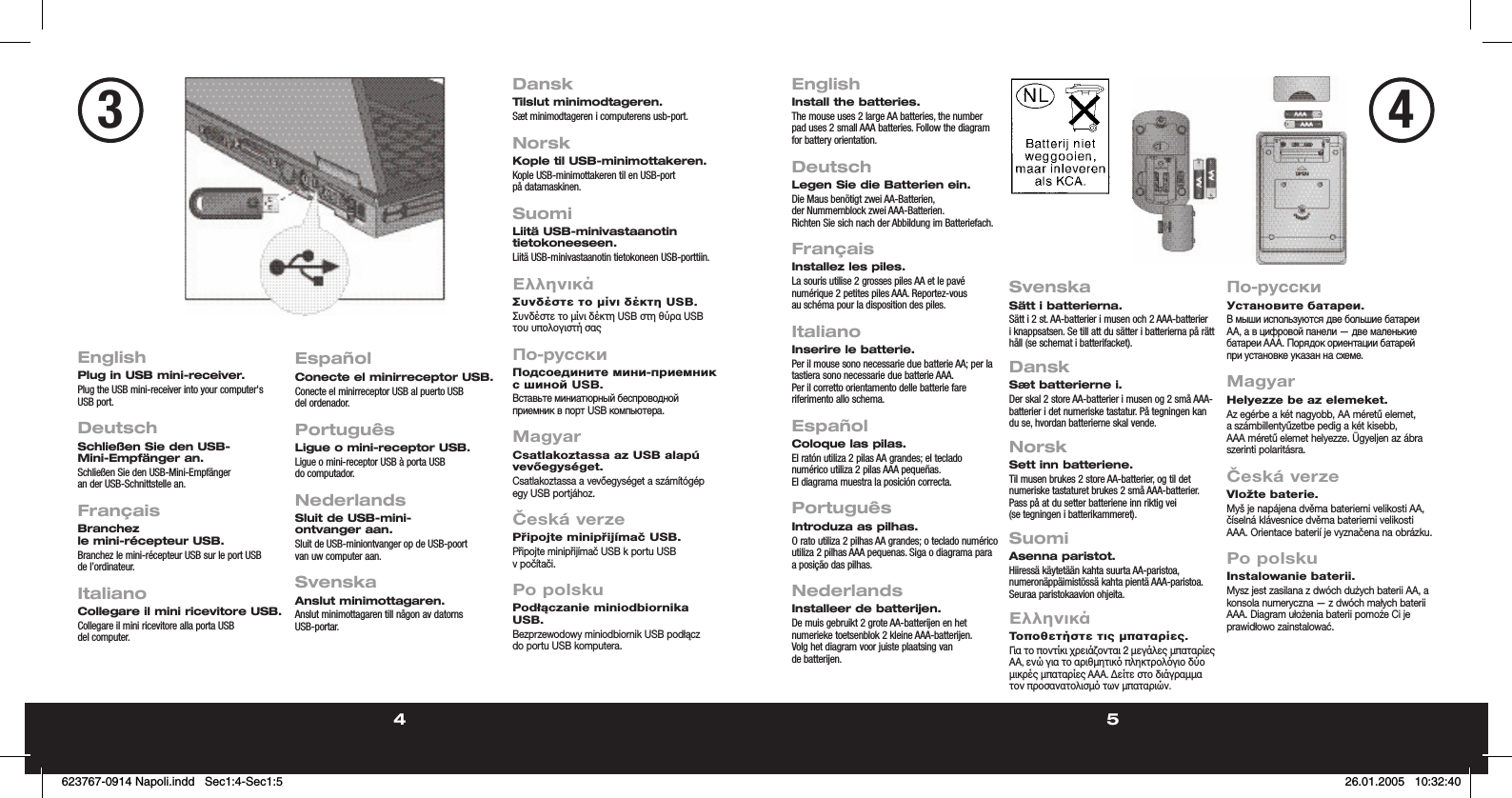 4 5EnglishPlug in USB mini-receiver.Plug the USB mini-receiver into your computer&apos;s USB port.  DeutschSchließen Sie den USB-Mini-Empfänger an.Schließen Sie den USB-Mini-Empfänger an der USB-Schnittstelle an.   FrançaisBranchez le mini-récepteur USB.Branchez le mini-récepteur USB sur le port USB de l’ordinateur.   ItalianoCollegare il mini ricevitore USB.Collegare il mini ricevitore alla porta USB del computer.EspañolConecte el minirreceptor USB.Conecte el minirreceptor USB al puerto USB del ordenador.PortuguêsLigue o mini-receptor USB.Ligue o mini-receptor USB à porta USB do computador.NederlandsSluit de USB-mini-ontvanger aan.Sluit de USB-miniontvanger op de USB-poort van uw computer aan.SvenskaAnslut minimottagaren.Anslut minimottagaren till någon av datorns USB-portar.DanskTilslut minimodtageren.Sæt minimodtageren i computerens usb-port.NorskKople til USB-minimottakeren.Kople USB-minimottakeren til en USB-port på datamaskinen.SuomiLiitä USB-minivastaanotin tietokoneeseen.Liitä USB-minivastaanotin tietokoneen USB-porttiin.ΕλληνικάΣυνδέστε το µίνι δέκτη USB.Συνδέστε το µίνι δέκτη USB στη θύρα USB του υπολογιστή σαςПо-русскиПодсоедините мини-приемник с шиной USB.Вставьте миниатюрный беспроводной приемник в порт USB компьютера.MagyarCsatlakoztassa az USB alapú vevőegységet.Csatlakoztassa a vevőegységet a számítógép egy USB portjához.Česká verzePřipojte minipřijímač USB.Připojte minipřijímač USB k portu USB v počítači.Po polskuPodłączanie miniodbiornika USB.Bezprzewodowy miniodbiornik USB podłącz do portu USB komputera.EnglishInstall the batteries.The mouse uses 2 large AA batteries, the number pad uses 2 small AAA batteries. Follow the diagram for battery orientation.  DeutschLegen Sie die Batterien ein.Die Maus benötigt zwei AA-Batterien, der Nummernblock zwei AAA-Batterien. Richten Sie sich nach der Abbildung im Batteriefach. FrançaisInstallez les piles.La souris utilise 2 grosses piles AA et le pavé numérique 2 petites piles AAA. Reportez-vous au schéma pour la disposition des piles.  ItalianoInserire le batterie.Per il mouse sono necessarie due batterie AA; per la tastiera sono necessarie due batterie AAA. Per il corretto orientamento delle batterie fare riferimento allo schema.EspañolColoque las pilas.El ratón utiliza 2 pilas AA grandes; el teclado numérico utiliza 2 pilas AAA pequeñas. El diagrama muestra la posición correcta.PortuguêsIntroduza as pilhas.O rato utiliza 2 pilhas AA grandes; o teclado numérico utiliza 2 pilhas AAA pequenas. Siga o diagrama para a posição das pilhas.NederlandsInstalleer de batterijen.De muis gebruikt 2 grote AA-batterijen en het numerieke toetsenblok 2 kleine AAA-batterijen. Volg het diagram voor juiste plaatsing van de batterijen.SvenskaSätt i batterierna.Sätt i 2 st. AA-batterier i musen och 2 AAA-batterier i knappsatsen. Se till att du sätter i batterierna på rätt håll (se schemat i batterifacket).DanskSæt batterierne i.Der skal 2 store AA-batterier i musen og 2 små AAA-batterier i det numeriske tastatur. På tegningen kan du se, hvordan batterierne skal vende.NorskSett inn batteriene.Til musen brukes 2 store AA-batterier, og til det numeriske tastaturet brukes 2 små AAA-batterier. Pass på at du setter batteriene inn riktig vei (se tegningen i batterikammeret).SuomiAsenna paristot.Hiiressä käytetään kahta suurta AA-paristoa, numeronäppäimistössä kahta pientä AAA-paristoa. Seuraa paristokaavion ohjeita.ΕλληνικάΤοποθετήστε τις µπαταρίες.Για το ποντίκι χρειάζονται 2 µεγάλες µπαταρίες AA, ενώ για το αριθµητικ πληκτρολγιο δύο µικρές µπαταρίες AAA. ∆είτε στο διάγραµµα τον προσανατολισµ των µπαταριών.По-русскиУстановите батареи.В мыши используются две большие батареи AA, а в цифровой панели — две маленькие батареи AAA. Порядок ориентации батарей при установке указан на схеме.MagyarHelyezze be az elemeket.Az egérbe a két nagyobb, AA méretű elemet, a számbillentyűzetbe pedig a két kisebb, AAA méretű elemet helyezze. Ügyeljen az ábra szerinti polaritásra.Česká verzeVložte baterie.Myš je napájena dvěma bateriemi velikosti AA, číselná klávesnice dvěma bateriemi velikosti AAA. Orientace baterií je vyznačena na obrázku.Po polskuInstalowanie baterii.Mysz jest zasilana z dwóch dużych baterii AA, a konsola numeryczna — z dwóch małych baterii AAA. Diagram ułożenia baterii pomoże Ci je prawidłowo zainstalować.34623767-0914 Napoli.indd   Sec1:4-Sec1:5623767-0914 Napoli.indd   Sec1:4-Sec1:5 26.01.2005   10:32:4026.01.2005   10:32:40