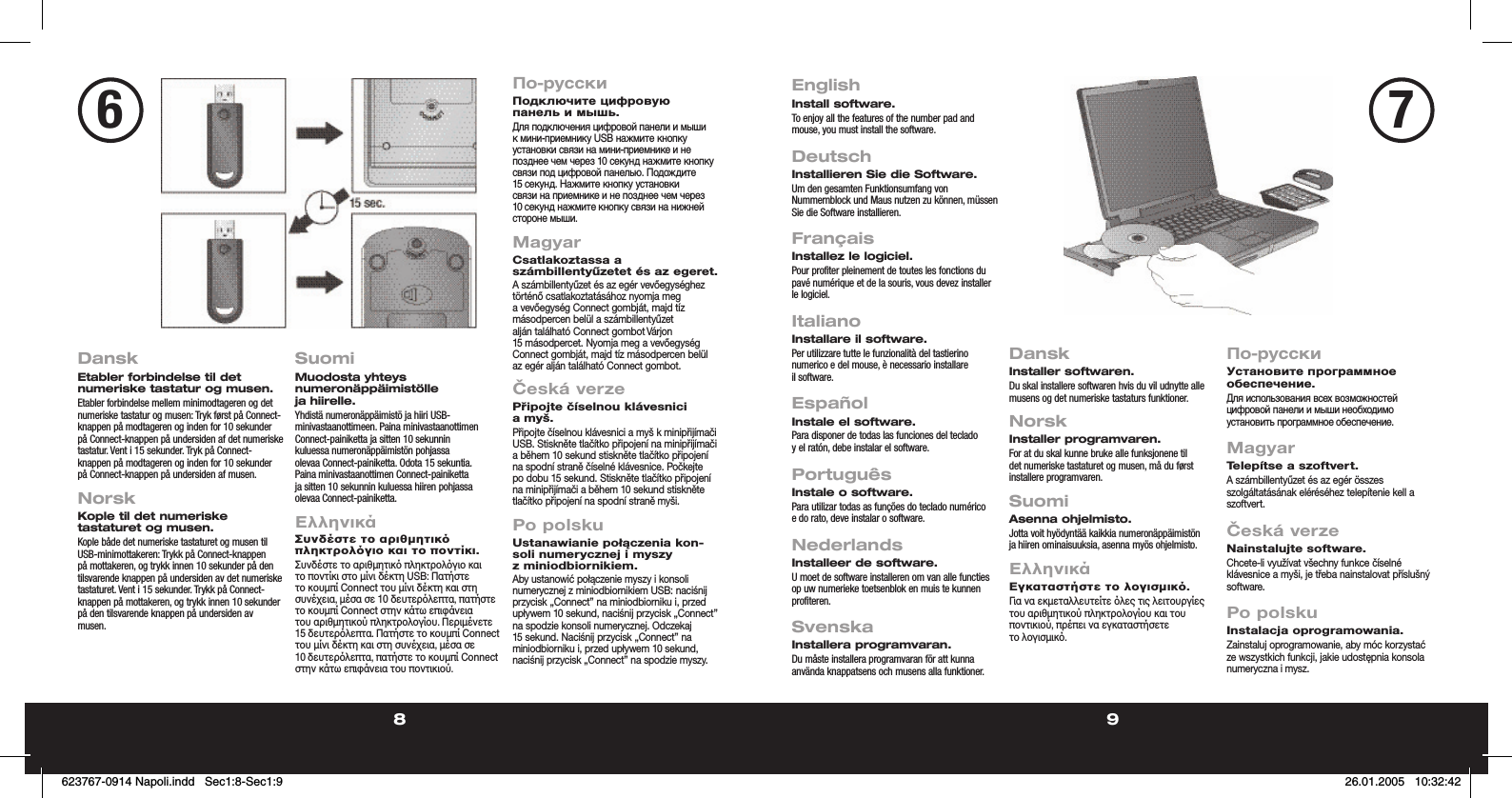 8 9DanskEtabler forbindelse til det numeriske tastatur og musen.Etabler forbindelse mellem minimodtageren og det numeriske tastatur og musen: Tryk først på Connect-knappen på modtageren og inden for 10 sekunder på Connect-knappen på undersiden af det numeriske tastatur. Vent i 15 sekunder. Tryk på Connect-knappen på modtageren og inden for 10 sekunder på Connect-knappen på undersiden af musen.NorskKople til det numeriske tastaturet og musen.Kople både det numeriske tastaturet og musen til USB-minimottakeren: Trykk på Connect-knappen på mottakeren, og trykk innen 10 sekunder på den tilsvarende knappen på undersiden av det numeriske tastaturet. Vent i 15 sekunder. Trykk på Connect-knappen på mottakeren, og trykk innen 10 sekunder på den tilsvarende knappen på undersiden av musen. SuomiMuodosta yhteys numeronäppäimistölle ja hiirelle.Yhdistä numeronäppäimistö ja hiiri USB-minivastaanottimeen. Paina minivastaanottimen Connect-painiketta ja sitten 10 sekunnin kuluessa numeronäppäimistön pohjassa olevaa Connect-painiketta. Odota 15 sekuntia. Paina minivastaanottimen Connect-painiketta ja sitten 10 sekunnin kuluessa hiiren pohjassa olevaa Connect-painiketta. ΕλληνικάΣυνδέστε το αριθµητικ πληκτρολγιο και το ποντίκι.Συνδέστε το αριθµητικ πληκτρολγιο και το ποντίκι στο µίνι δέκτη USB: Πατήστε το κουµπί Connect του µίνι δέκτη και στη συνέχεια, µέσα σε 10 δευτερλεπτα, πατήστε το κουµπί Connect στην κάτω επιφάνεια του αριθµητικού πληκτρολογίου. Περιµένετε 15 δευτερλεπτα. Πατήστε το κουµπί Connect του µίνι δέκτη και στη συνέχεια, µέσα σε 10 δευτερλεπτα, πατήστε το κουµπί Connect στην κάτω επιφάνεια του ποντικιού.По-русскиПодключите цифровую панель и мышь.Для подключения цифровой панели и мыши к мини-приемнику USB нажмите кнопку установки связи на мини-приемнике и не позднее чем через 10 секунд нажмите кнопку связи под цифровой панелью. Подождите 15 секунд. Нажмите кнопку установки связи на приемнике и не позднее чем через 10 секунд нажмите кнопку связи на нижней стороне мыши.MagyarCsatlakoztassa a számbillentyűzetet és az egeret.A számbillentyűzet és az egér vevőegységhez történő csatlakoztatásához nyomja meg a vevőegység Connect gombját, majd tíz másodpercen belül a számbillentyűzet alján található Connect gombot Várjon 15 másodpercet. Nyomja meg a vevőegység Connect gombját, majd tíz másodpercen belül az egér alján található Connect gombot.Česká verzePřipojte číselnou klávesnici a myš.Připojte číselnou klávesnici a myš k minipřijímači USB. Stiskněte tlačítko připojení na minipřijímači a během 10 sekund stiskněte tlačítko připojení na spodní straně číselné klávesnice. Počkejte po dobu 15 sekund. Stiskněte tlačítko připojení na minipřijímači a během 10 sekund stiskněte tlačítko připojení na spodní straně myši.Po polskuUstanawianie połączenia kon-soli numerycznej i myszy z miniodbiornikiem.Aby ustanowić połączenie myszy i konsoli numerycznej z miniodbiornikiem USB: naciśnij przycisk „Connect” na miniodbiorniku i, przed upływem 10 sekund, naciśnij przycisk „Connect” na spodzie konsoli numerycznej. Odczekaj 15 sekund. Naciśnij przycisk „Connect” na miniodbiorniku i, przed upływem 10 sekund, naciśnij przycisk „Connect” na spodzie myszy.EnglishInstall software.To enjoy all the features of the number pad and mouse, you must install the software.   DeutschInstallieren Sie die Software.Um den gesamten Funktionsumfang von Nummernblock und Maus nutzen zu können, müssen Sie die Software installieren. FrançaisInstallez le logiciel.Pour profiter pleinement de toutes les fonctions du pavé numérique et de la souris, vous devez installer le logiciel.  ItalianoInstallare il software.Per utilizzare tutte le funzionalità del tastierino numerico e del mouse, è necessario installare il software.EspañolInstale el software.Para disponer de todas las funciones del teclado y el ratón, debe instalar el software.PortuguêsInstale o software.Para utilizar todas as funções do teclado numérico e do rato, deve instalar o software.NederlandsInstalleer de software.U moet de software installeren om van alle functies op uw numerieke toetsenblok en muis te kunnen profiteren.SvenskaInstallera programvaran.Du måste installera programvaran för att kunna använda knappatsens och musens alla funktioner.DanskInstaller softwaren.Du skal installere softwaren hvis du vil udnytte alle musens og det numeriske tastaturs funktioner.NorskInstaller programvaren.For at du skal kunne bruke alle funksjonene til det numeriske tastaturet og musen, må du først installere programvaren.SuomiAsenna ohjelmisto.Jotta voit hyödyntää kaikkia numeronäppäimistön ja hiiren ominaisuuksia, asenna myös ohjelmisto.ΕλληνικάΕγκαταστήστε το λογισµικ.Για να εκµεταλλευτείτε λες τις λειτουργίες του αριθµητικού πληκτρολογίου και του ποντικιού, πρέπει να εγκαταστήσετε το λογισµικ.По-русскиУстановите программное обеспечение.Для использования всех возможностей цифровой панели и мыши необходимо установить программное обеспечение.MagyarTelepítse a szoftvert.A számbillentyűzet és az egér összes szolgáltatásának eléréséhez telepítenie kell a szoftvert.Česká verzeNainstalujte software.Chcete-li využívat všechny funkce číselné klávesnice a myši, je třeba nainstalovat příslušný software.Po polskuInstalacja oprogramowania.Zainstaluj oprogramowanie, aby móc korzystać ze wszystkich funkcji, jakie udostępnia konsola numeryczna i mysz.76623767-0914 Napoli.indd   Sec1:8-Sec1:9623767-0914 Napoli.indd   Sec1:8-Sec1:9 26.01.2005   10:32:4226.01.2005   10:32:42