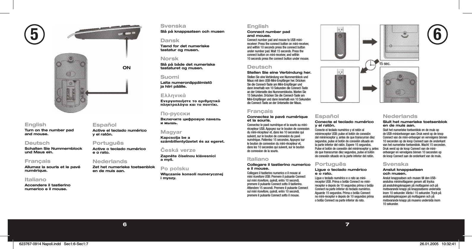 6 7EnglishConnect number pad and mouse.Connect number pad and mouse to USB mini-receiver: Press the connect button on mini-receiver, and within 10 seconds press the connect button under number pad. Wait 15 seconds. Press the connect button on mini-receiver, and within 10 seconds press the connect button under mouse.   DeutschStellen Sie eine Verbindung her.Stellen Sie eine Verbindung von Nummernblock und Maus mit dem USB-Mini-Empfänger her. Drücken Sie die Connect-Taste am Mini-Empfänger und dann innerhalb von 10 Sekunden die Connect-Taste an der Unterseite des Nummernblocks. Warten Sie 15 Sekunden. Drücken Sie die Connect-Taste am Mini-Empfänger und dann innerhalb von 10 Sekunden die Connect-Taste an der Unterseite der Maus. FrançaisConnectez le pavé numérique et la souris.Connectez le pavé numérique et la souris au mini-récepteur USB. Appuyez sur le bouton de connexion du mini-récepteur et, dans les 10 secondes qui suivent, sur le bouton de connexion du pavé numérique. Patientez 15 secondes. Appuyez sur le bouton de connexion du mini-récepteur et, dans les 10 secondes qui suivent, sur le bouton de connexion de la souris.  ItalianoCollegare il tastierino numerico e il mouse.Collegare il tastierino numerico e il mouse al mini ricevitore USB: Premere il pulsante Connect sul mini ricevitore, quindi, entro 10 secondi, premere il pulsante Connect sotto il tastierino. Attendere 15 secondi. Premere il pulsante Connect sul mini ricevitore, quindi, entro 10 secondi, premere il pulsante Connect sotto il mouse.EspañolConecte el teclado numérico y el ratón.Conecte el teclado numérico y el ratón al minirreceptor USB: pulse el botón de conexión del minirreceptor y, antes de que transcurran diez segundos, pulse el botón de conexión situado en la parte inferior del ratón. Espere 15 segundos. Pulse el botón de conexión del minirreceptor y, antes de que transcurran diez segundos, pulse el botón de conexión situado en la parte inferior del ratón.PortuguêsLigue o teclado numérico e o rato.Ligue o teclado numérico e o rato ao mini-receptor USB. Prima o botão Connect no mini-receptor e depois de 10 segundos prima o botão Connect na parte inferior do teclado numérico. Aguarde 15 segundos. Prima o botão Connect no mini-receptor e depois de 10 segundos prima o botão Connect na parte inferior do rato.NederlandsSluit het numerieke toetsenblok en de muis aan.Sluit het numerieke toetsenblok en de muis op de USB-miniontvanger aan: Druk eerst op de knop Connect van de mini-ontvanger en vervolgens binnen 10 seconden op de knop Connect aan de onderkant van het numerieke toetsenblok. Wacht 15 seconden. Druk eerst op de knop Connect van de mini-ontvanger en vervolgens binnen 10 seconden op de knop Connect aan de onderkant van de muis.SvenskaAnslut knappsatsen och musen.Anslut knappsatsen och musen till den USB-anslutna minimottagaren genom att trycka på anslutningsknappen på mottagaren och på motsvarande knapp på knappsatsens undersida inom 10 sekunder. Vänta i 15 sekunder. Tryck på anslutningsknappen på mottagaren och på motsvarande knapp på musens undersida inom 10 sekunder.EnglishTurn on the number pad and mouse.  DeutschSchalten Sie Nummernblock und Maus ein.  FrançaisAllumez la souris et le pavé numérique.  ItalianoAccendere il tastierino numerico e il mouse.EspañolActive el teclado numérico y el ratón.PortuguêsActive o teclado numérico e o rato.NederlandsZet het numerieke toetsenblok en de muis aan.SvenskaSlå på knappsatsen och musenDanskTænd for det numeriske tastatur og musen.NorskSlå på både det numeriske tastaturet og musen.SuomiLaita numeronäppäimistö ja hiiri päälle.ΕλληνικάΕνεργοποιήστε το αριθµητικ πληκτρολγιο και το ποντίκι.По-русскиВключите цифровую панель и мышь.MagyarKapcsolja be a számbillentyűzetet és az egeret.Česká verzeZapněte číselnou klávesnici a myš.Po polskuWłączanie konsoli numerycznej i myszy.6ON5623767-0914 Napoli.indd   Sec1:6-Sec1:7623767-0914 Napoli.indd   Sec1:6-Sec1:7 26.01.2005   10:32:4126.01.2005   10:32:41