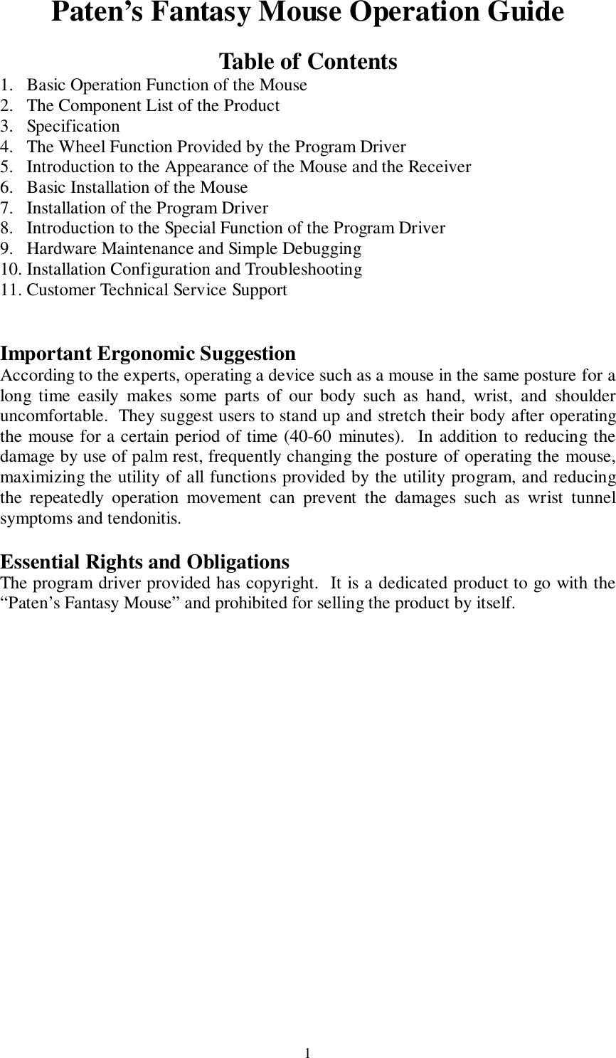 1Paten’s Fantasy Mouse Operation GuideTable of Contents1. Basic Operation Function of the Mouse2. The Component List of the Product3. Specification4. The Wheel Function Provided by the Program Driver5. Introduction to the Appearance of the Mouse and the Receiver6. Basic Installation of the Mouse7. Installation of the Program Driver8. Introduction to the Special Function of the Program Driver9. Hardware Maintenance and Simple Debugging10. Installation Configuration and Troubleshooting11. Customer Technical Service SupportImportant Ergonomic SuggestionAccording to the experts, operating a device such as a mouse in the same posture for along time easily makes some parts of our body such as hand, wrist, and shoulderuncomfortable.  They suggest users to stand up and stretch their body after operatingthe mouse for a certain period of time (40-60 minutes).  In addition to reducing thedamage by use of palm rest, frequently changing the posture of operating the mouse,maximizing the utility of all functions provided by the utility program, and reducingthe repeatedly operation movement can prevent the damages such as wrist tunnelsymptoms and tendonitis.Essential Rights and ObligationsThe program driver provided has copyright.  It is a dedicated product to go with the“Paten’s Fantasy Mouse” and prohibited for selling the product by itself.