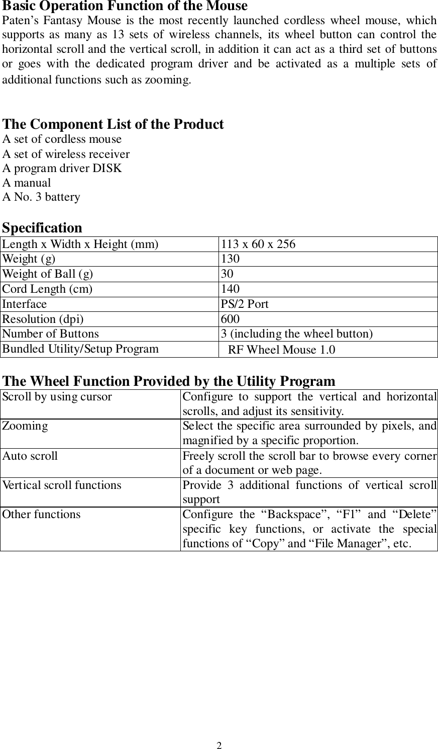 2Basic Operation Function of the MousePaten’s Fantasy Mouse is the most recently launched cordless wheel mouse, whichsupports as many as 13 sets of wireless channels, its wheel button can control thehorizontal scroll and the vertical scroll, in addition it can act as a third set of buttonsor goes with the dedicated program driver and be activated as a multiple sets ofadditional functions such as zooming.The Component List of the ProductA set of cordless mouseA set of wireless receiverA program driver DISKA manualA No. 3 batterySpecificationLength x Width x Height (mm) 113 x 60 x 256Weight (g) 130Weight of Ball (g) 30Cord Length (cm) 140Interface PS/2 PortResolution (dpi) 600Number of Buttons 3 (including the wheel button)Bundled Utility/Setup Program RF Wheel Mouse 1.0The Wheel Function Provided by the Utility ProgramScroll by using cursor Configure to support the vertical and horizontalscrolls, and adjust its sensitivity.Zooming Select the specific area surrounded by pixels, andmagnified by a specific proportion.Auto scroll Freely scroll the scroll bar to browse every cornerof a document or web page.Vertical scroll functions Provide 3 additional functions of vertical scrollsupportOther functions Configure the “Backspace”, “F1” and “Delete”specific key functions, or activate the specialfunctions of “Copy” and “File Manager”, etc.