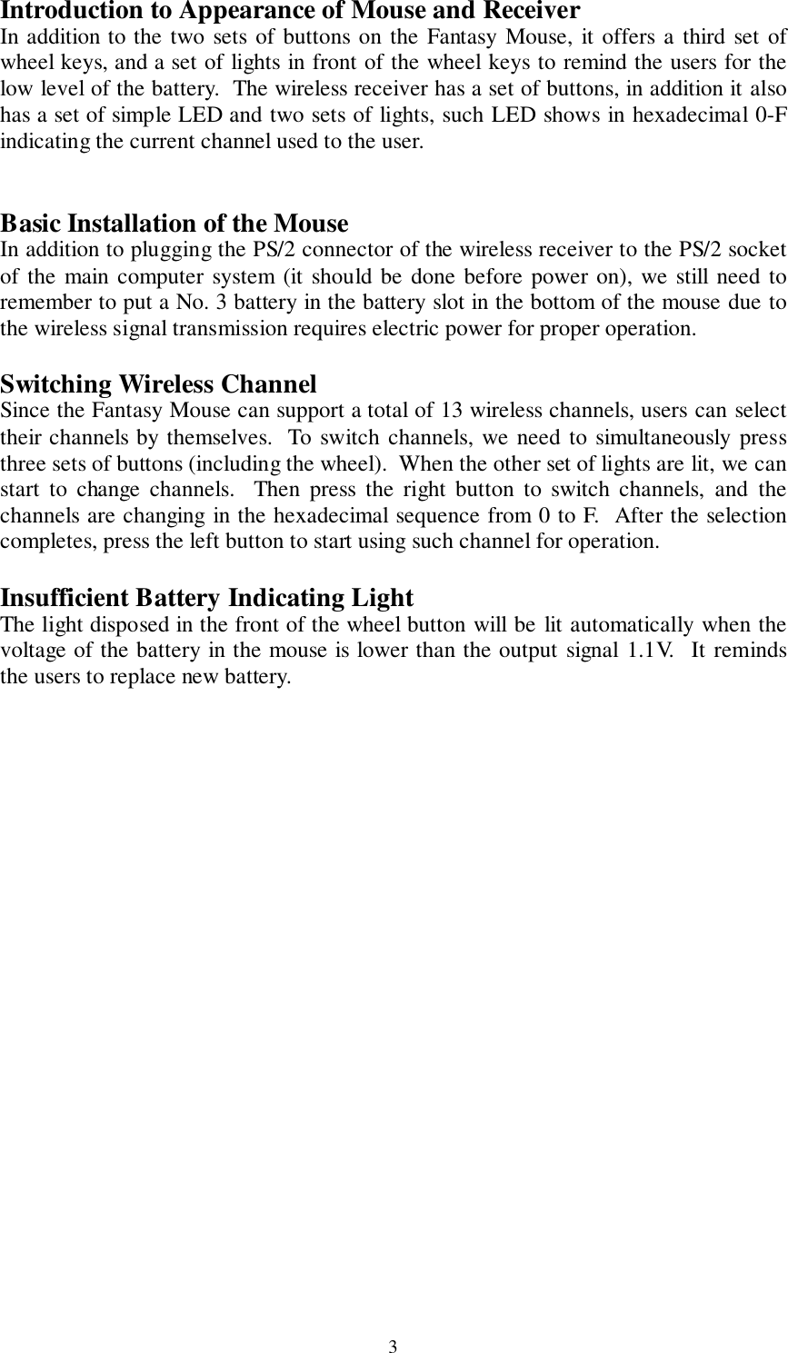 3Introduction to Appearance of Mouse and ReceiverIn addition to the two sets of buttons on the Fantasy Mouse, it offers a third set ofwheel keys, and a set of lights in front of the wheel keys to remind the users for thelow level of the battery.  The wireless receiver has a set of buttons, in addition it alsohas a set of simple LED and two sets of lights, such LED shows in hexadecimal 0-Findicating the current channel used to the user.Basic Installation of the MouseIn addition to plugging the PS/2 connector of the wireless receiver to the PS/2 socketof the main computer system (it should be done before power on), we still need toremember to put a No. 3 battery in the battery slot in the bottom of the mouse due tothe wireless signal transmission requires electric power for proper operation.Switching Wireless ChannelSince the Fantasy Mouse can support a total of 13 wireless channels, users can selecttheir channels by themselves.  To switch channels, we need to simultaneously pressthree sets of buttons (including the wheel).  When the other set of lights are lit, we canstart to change channels.  Then press the right button to switch channels, and thechannels are changing in the hexadecimal sequence from 0 to F.  After the selectioncompletes, press the left button to start using such channel for operation.Insufficient Battery Indicating LightThe light disposed in the front of the wheel button will be lit automatically when thevoltage of the battery in the mouse is lower than the output signal 1.1V.  It remindsthe users to replace new battery.