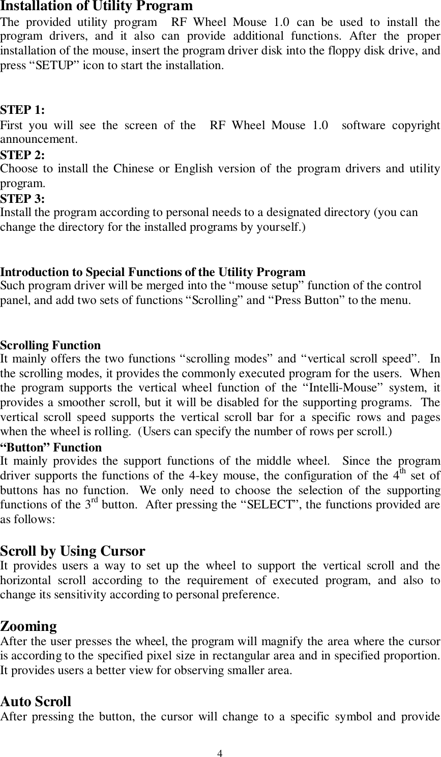 4Installation of Utility ProgramThe provided utility program  RF Wheel Mouse 1.0 can be used to install theprogram drivers, and it also can provide additional functions. After the properinstallation of the mouse, insert the program driver disk into the floppy disk drive, andpress “SETUP” icon to start the installation.STEP 1:First you will see the screen of the  RF Wheel Mouse 1.0  software copyrightannouncement.STEP 2:Choose to install the Chinese or English version of the program drivers and utilityprogram.STEP 3:Install the program according to personal needs to a designated directory (you canchange the directory for the installed programs by yourself.)Introduction to Special Functions of the Utility ProgramSuch program driver will be merged into the “mouse setup” function of the controlpanel, and add two sets of functions “Scrolling” and “Press Button” to the menu.Scrolling FunctionIt mainly offers the two functions “scrolling modes” and “vertical scroll speed”.  Inthe scrolling modes, it provides the commonly executed program for the users.  Whenthe program supports the vertical wheel function of the “Intelli-Mouse” system, itprovides a smoother scroll, but it will be disabled for the supporting programs.  Thevertical scroll speed supports the vertical scroll bar for a specific rows and pageswhen the wheel is rolling.  (Users can specify the number of rows per scroll.)“Button” FunctionIt mainly provides the support functions of the middle wheel.  Since the programdriver supports the functions of the 4-key mouse, the configuration of the 4th set ofbuttons has no function.  We only need to choose the selection of the supportingfunctions of the 3rd button.  After pressing the “SELECT”, the functions provided areas follows:Scroll by Using CursorIt provides users a way to set up the wheel to support the vertical scroll and thehorizontal scroll according to the requirement of executed program, and also tochange its sensitivity according to personal preference.ZoomingAfter the user presses the wheel, the program will magnify the area where the cursoris according to the specified pixel size in rectangular area and in specified proportion.It provides users a better view for observing smaller area.Auto ScrollAfter pressing the button, the cursor will change to a specific symbol and provide