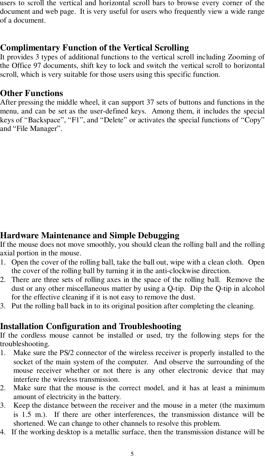 5users to scroll the vertical and horizontal scroll bars to browse every corner of thedocument and web page.  It is very useful for users who frequently view a wide rangeof a document.Complimentary Function of the Vertical ScrollingIt provides 3 types of additional functions to the vertical scroll including Zooming ofthe Office 97 documents, shift key to lock and switch the vertical scroll to horizontalscroll, which is very suitable for those users using this specific function.Other FunctionsAfter pressing the middle wheel, it can support 37 sets of buttons and functions in themenu, and can be set as the user-defined keys.  Among them, it includes the specialkeys of “Backspace”, “F1”, and “Delete” or activates the special functions of “Copy”and “File Manager”.Hardware Maintenance and Simple DebuggingIf the mouse does not move smoothly, you should clean the rolling ball and the rollingaxial portion in the mouse.1. Open the cover of the rolling ball, take the ball out, wipe with a clean cloth.  Openthe cover of the rolling ball by turning it in the anti-clockwise direction.2. There are three sets of rolling axes in the space of the rolling ball.  Remove thedust or any other miscellaneous matter by using a Q-tip.  Dip the Q-tip in alcoholfor the effective cleaning if it is not easy to remove the dust.3. Put the rolling ball back in to its original position after completing the cleaning.Installation Configuration and TroubleshootingIf the cordless mouse cannot be installed or used, try the following steps for thetroubleshooting.1. Make sure the PS/2 connector of the wireless receiver is properly installed to thesocket of the main system of the computer.  And observe the surrounding of themouse receiver whether or not there is any other electronic device that mayinterfere the wireless transmission.2. Make sure that the mouse is the correct model, and it has at least a minimumamount of electricity in the battery.3. Keep the distance between the receiver and the mouse in a meter (the maximumis 1.5 m.).  If there are other interferences, the transmission distance will beshortened. We can change to other channels to resolve this problem.4. If the working desktop is a metallic surface, then the transmission distance will be