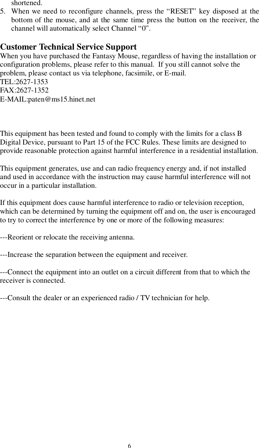 6shortened.5. When we need to reconfigure channels, press the “RESET” key disposed at thebottom of the mouse, and at the same time press the button on the receiver, thechannel will automatically select Channel “0”.Customer Technical Service SupportWhen you have purchased the Fantasy Mouse, regardless of having the installation orconfiguration problems, please refer to this manual.  If you still cannot solve theproblem, please contact us via telephone, facsimile, or E-mail.TEL:2627-1353FAX:2627-1352E-MAIL:paten@ms15.hinet.netThis equipment has been tested and found to comply with the limits for a class BDigital Device, pursuant to Part 15 of the FCC Rules. These limits are designed toprovide reasonable protection against harmful interference in a residential installation.This equipment generates, use and can radio frequency energy and, if not installedand used in accordance with the instruction may cause harmful interference will notoccur in a particular installation.If this equipment does cause harmful interference to radio or television reception,which can be determined by turning the equipment off and on, the user is encouragedto try to correct the interference by one or more of the following measures:---Reorient or relocate the receiving antenna.---Increase the separation between the equipment and receiver.---Connect the equipment into an outlet on a circuit different from that to which thereceiver is connected.---Consult the dealer or an experienced radio / TV technician for help.