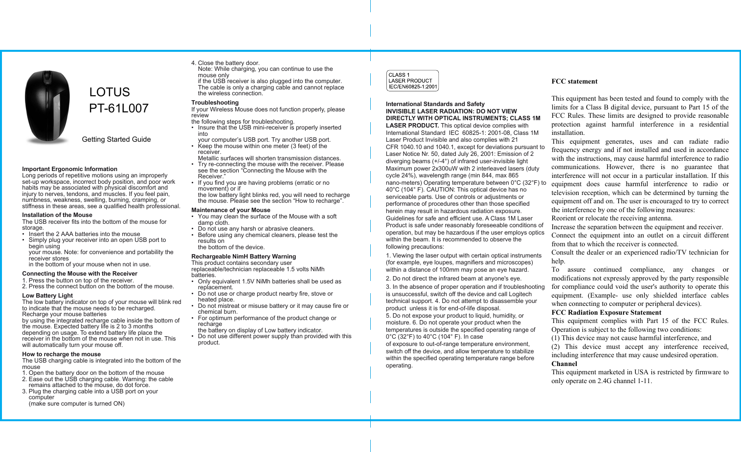 International Standards and SafetyINVISIBLE LASER RADIATION: DO NOT VIEW DIRECTLY WITH OPTICAL INSTRUMENTS; CLASS 1M LASER PRODUCT. This optical device complies with International Standard  IEC  60825-1: 2001-08, Class 1M Laser Product Invisible and also complies with 21 CFR 1040.10 and 1040.1, except for deviations pursuant to Laser Notice Nr. 50, dated July 26, 2001: Emission of 2 diverging beams (+/-4°) of infrared user-invisible light Maximum power 2x300uW with 2 interleaved lasers (duty cycle 24%), wavelength range (min 844, max 865 nano-meters) Operating temperature between 0°C (32°F) to 40°C (104° F). CAUTION: This optical device has no serviceable parts. Use of controls or adjustments or performance of procedures other than those specified herein may result in hazardous radiation exposure. Guidelines for safe and efficient use. A Class 1M Laser Product is safe under reasonably foreseeable conditions of operation, but may be hazardous if the user employs optics within the beam. It is recommended to observe the following precautions: 1. Viewing the laser output with certain optical instruments (for example, eye loupes, magnifiers and microscopes) within a distance of 100mm may pose an eye hazard. 2. Do not direct the infrared beam at anyone&apos;s eye.3. In the absence of proper operation and if troubleshooting is unsuccessful, switch off the device and call Logitech technical support. 4. Do not attempt to disassemble your product  unless it is for end-of-life disposal. 5. Do not expose your product to liquid, humidity, or moisture. 6. Do not operate your product when the temperatures is outside the specified operating range of 0°C (32°F) to 40°C (104° F). In case of exposure to out-of-range temperature environment, switch off the device, and allow temperature to stabilize within the specified operating temperature range before operating.Important Ergonomic InformationLong periods of repetitive motions using an improperly set-up workspace, incorrect body position, and poor work habits may be associated with physical discomfort and injury to nerves, tendons, and muscles. If you feel pain, numbness, weakness, swelling, burning, cramping, or stiffness in these areas, see a qualified health professional.Installation of the MouseThe USB receiver fits into the bottom of the mouse for storage.•  Insert the 2 AAA batteries into the mouse•  Simply plug your receiver into an open USB port to begin using your mouse. Note: for convenience and portability the receiver stores in the bottom of your mouse when not in use.Connecting the Mouse with the Receiver1. Press the button on top of the receiver.2. Press the connect button on the bottom of the mouse.Low Battery LightThe low battery indicator on top of your mouse will blink red to indicate that the mouse needs to be recharged. Recharge your mouse batteries by using the integrated recharge cable inside the bottom of the mouse. Expected battery life is 2 to 3 months depending on usage. To extend battery life place the receiver in the bottom of the mouse when not in use. This will automatically turn your mouse off.How to recharge the mouseThe USB charging cable is integrated into the bottom of the mouse1. Open the battery door on the bottom of the mouse2. Ease out the USB charging cable. Warning: the cable remains attached to the mouse, do dot force.3. Plug the charging cable into a USB port on your computer (make sure computer is turned ON)4. Close the battery door.  Note: While charging, you can continue to use the mouse only if the USB receiver is also plugged into the computer. The cable is only a charging cable and cannot replace the wireless connection. TroubleshootingIf your Wireless Mouse does not function properly, please review the following steps for troubleshooting.•  Insure that the USB mini-receiver is properly inserted into your computer’s USB port. Try another USB port.•  Keep the mouse within one meter (3 feet) of the receiver. Metallic surfaces will shorten transmission distances.•  Try re-connecting the mouse with the receiver. Please see the section “Connecting the Mouse with the Receiver.”•  If you find you are having problems (erratic or no movement) or if the low battery light blinks red, you will need to recharge the mouse. Please see the section “How to recharge”.Maintenance of your Mouse•  You may clean the surface of the Mouse with a soft damp cloth.•  Do not use any harsh or abrasive cleaners.•  Before using any chemical cleaners, please test the results on the bottom of the device.Rechargeable NimH Battery WarningThis product contains secondary user replaceable/technician replaceable 1.5 volts NiMh  batteries.•  Only equivalent 1.5V NiMh batteries shall be used as replacement.•  Do not use or charge product nearby fire, stove or heated place.•  Do not mistreat or misuse battery or it may cause fire or chemical burn.•  For optimum performance of the product change or recharge the battery on display of Low battery indicator.•  Do not use different power supply than provided with this product.LOTUSPT-61L007 Getting Started GuideFCC statement  This equipment has been tested and found to comply with the limits for a Class B digital device, pursuant to Part 15 of the FCC Rules. These limits are designed to provide reasonable protection  against  harmful  interference  in  a  residential installation. This  equipment  generates,  uses  and  can  radiate  radio frequency energy and if not installed and used in accordance with the instructions, may cause harmful interference to radio communications.  However,  there  is  no  guarantee  that interference will not occur in a particular installation. If this equipment  does  cause  harmful  interference  to  radio  or television reception, which can be determined by turning the equipment off and on. The user is encouraged to try to correct the interference by one of the following measures: Reorient or relocate the receiving antenna. Increase the separation between the equipment and receiver. Connect  the  equipment  into  an  outlet  on  a  circuit  different from that to which the receiver is connected. Consult the dealer or an experienced radio/TV technician for help. To  assure  continued  compliance,  any  changes  or modifications not expressly approved by the party responsible for compliance could void the user&apos;s authority to operate this equipment.  (Example-  use  only  shielded  interface  cables when connecting to computer or peripheral devices). FCC Radiation Exposure Statement This  equipment  complies  with  Part  15  of  the  FCC  Rules.Operation is subject to the following two conditions: (1) This device may not cause harmful interference, and (2)  This  device  must  accept  any  interference  received, including interference that may cause undesired operation. Channel This equipment marketed in USA is restricted by firmware to only operate on 2.4G channel 1-11.  