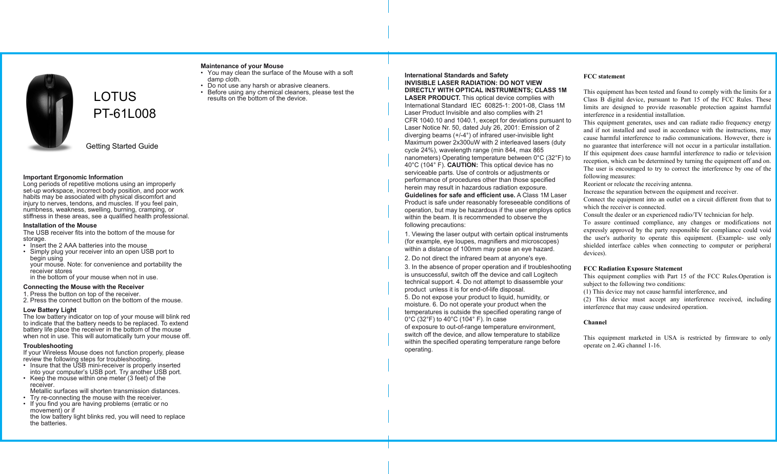 International Standards and SafetyINVISIBLE LASER RADIATION: DO NOT VIEW DIRECTLY WITH OPTICAL INSTRUMENTS; CLASS 1M LASER PRODUCT. This optical device complies with International Standard  IEC  60825-1: 2001-08, Class 1M Laser Product Invisible and also complies with 21 CFR 1040.10 and 1040.1, except for deviations pursuant to Laser Notice Nr. 50, dated July 26, 2001: Emission of 2 diverging beams (+/-4°) of infrared user-invisible light Maximum power 2x300uW with 2 interleaved lasers (duty cycle 24%), wavelength range (min 844, max 865 nanometers) Operating temperature between 0°C (32°F) to 40°C (104° F). CAUTION: This optical device has no serviceable parts. Use of controls or adjustments or performance of procedures other than those specified herein may result in hazardous radiation exposure. Guidelines for safe and efficient use. A Class 1M Laser Product is safe under reasonably foreseeable conditions of operation, but may be hazardous if the user employs optics within the beam. It is recommended to observe the following precautions: 1. Viewing the laser output with certain optical instruments (for example, eye loupes, magnifiers and microscopes) within a distance of 100mm may pose an eye hazard. 2. Do not direct the infrared beam at anyone&apos;s eye.3. In the absence of proper operation and if troubleshooting is unsuccessful, switch off the device and call Logitech technical support. 4. Do not attempt to disassemble your product  unless it is for end-of-life disposal. 5. Do not expose your product to liquid, humidity, or moisture. 6. Do not operate your product when the temperatures is outside the specified operating range of 0°C (32°F) to 40°C (104° F). In case of exposure to out-of-range temperature environment, switch off the device, and allow temperature to stabilize within the specified operating temperature range before operating.Important Ergonomic InformationLong periods of repetitive motions using an improperly set-up workspace, incorrect body position, and poor work habits may be associated with physical discomfort and injury to nerves, tendons, and muscles. If you feel pain, numbness, weakness, swelling, burning, cramping, or stiffness in these areas, see a qualified health professional.Installation of the MouseThe USB receiver fits into the bottom of the mouse for storage.•  Insert the 2 AAA batteries into the mouse•  Simply plug your receiver into an open USB port to begin using your mouse. Note: for convenience and portability the receiver stores in the bottom of your mouse when not in use.Connecting the Mouse with the Receiver1. Press the button on top of the receiver.2. Press the connect button on the bottom of the mouse.Low Battery LightThe low battery indicator on top of your mouse will blink red to indicate that the battery needs to be replaced. To extend battery life place the receiver in the bottom of the mouse when not in use. This will automatically turn your mouse off.TroubleshootingIf your Wireless Mouse does not function properly, please review the following steps for troubleshooting.•  Insure that the USB mini-receiver is properly inserted into your computer’s USB port. Try another USB port.•  Keep the mouse within one meter (3 feet) of the receiver. Metallic surfaces will shorten transmission distances.•  Try re-connecting the mouse with the receiver. •  If you find you are having problems (erratic or no movement) or if the low battery light blinks red, you will need to replace the batteries.Maintenance of your Mouse•  You may clean the surface of the Mouse with a soft damp cloth.•  Do not use any harsh or abrasive cleaners.•  Before using any chemical cleaners, please test the results on the bottom of the device.LOTUSPT-61L008 Getting Started GuideFCC statement  This equipment has been tested and found to comply with the limits for a Class  B  digital  device,  pursuant  to  Part  15  of  the  FCC  Rules.  These limits  are  designed  to  provide  reasonable  protection  against  harmful interference in a residential installation. This equipment generates, uses and can radiate radio frequency energy and if  not installed  and used  in accordance  with the instructions, may cause harmful interference to radio communications. However, there is no guarantee that interference will not occur in a particular installation. If this equipment does cause harmful interference to radio or television reception, which can be determined by turning the equipment off and on. The user is encouraged to try to correct the interference by one of the following measures: Reorient or relocate the receiving antenna. Increase the separation between the equipment and receiver. Connect the equipment into an outlet on a circuit different from that to which the receiver is connected. Consult the dealer or an experienced radio/TV technician for help. To  assure  continued  compliance,  any  changes  or  modifications  not expressly approved by the party responsible for compliance could void the  user&apos;s  authority  to  operate  this  equipment.  (Example-  use  only shielded  interface  cables  when  connecting  to  computer  or  peripheral devices).  FCC Radiation Exposure Statement This equipment  complies  with  Part 15  of  the  FCC  Rules.Operation  is subject to the following two conditions: (1) This device may not cause harmful interference, and (2)  This  device  must  accept  any  interference  received,  including interference that may cause undesired operation.  Channel  This  equipment  marketed  in  USA  is  restricted  by  firmware  to  only operate on 2.4G channel 1-16. 