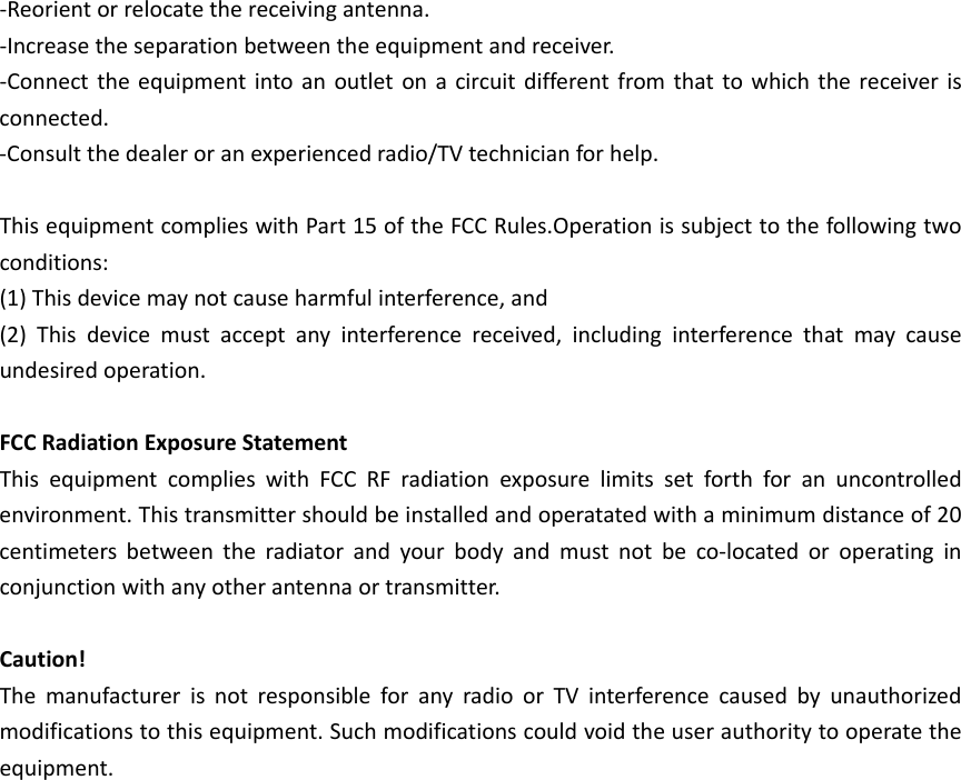 ‐Reorientorrelocatethereceivingantenna.‐Increasetheseparationbetweentheequipmentandreceiver.‐Connecttheequipmentintoanoutletonacircuitdifferentfromthattowhichthereceiverisconnected.‐Consultthedealeroranexperiencedradio/TVtechnicianforhelp.ThisequipmentcomplieswithPart15oftheFCCRules.Operationissubjecttothefollowingtwoconditions:(1)Thisdevicemaynotcauseharmfulinterference,and(2)Thisdevicemustacceptanyinterferencereceived,includinginterferencethatmaycauseundesiredoperation.FCCRadiationExposureStatementThisequipmentcomplieswithFCCRFradiationexposurelimitssetforthforanuncontrolledenvironment.Thistransmittershouldbeinstalledandoperatatedwithaminimumdistanceof20centimetersbetweentheradiatorandyourbodyandmustnotbeco‐locatedoroperatinginconjunctionwithanyotherantennaortransmitter.Caution!ThemanufacturerisnotresponsibleforanyradioorTVinterferencecausedbyunauthorizedmodificationstothisequipment.Suchmodificationscouldvoidtheuserauthoritytooperatetheequipment.