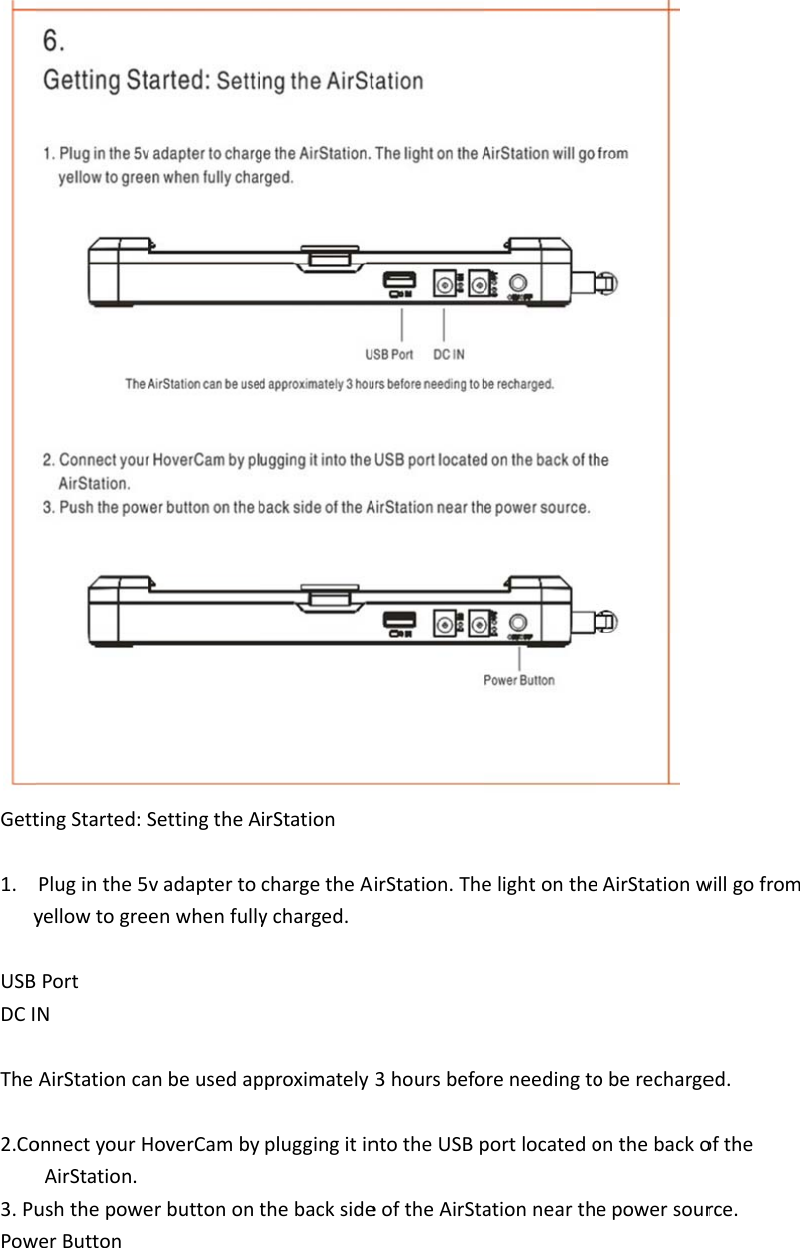 Gett1. yUSBDCIThe2.Co3.PuPowtingStarted:SPluginthe5vyellowtogrePortNAirStationcaonnectyourHAirStation.ushthepowewerButtonSettingtheAvadaptertoenwhenfullyanbeusedapHoverCambyerbuttonontirStationchargetheAycharged.pproximatelypluggingitinthebacksideAirStation.The3hoursbefontotheUSBpeoftheAirStaelightonthereneedingtoportlocatedoationnearthAirStationwoberechargeonthebackoepowersourwillgofromed.oftherce.