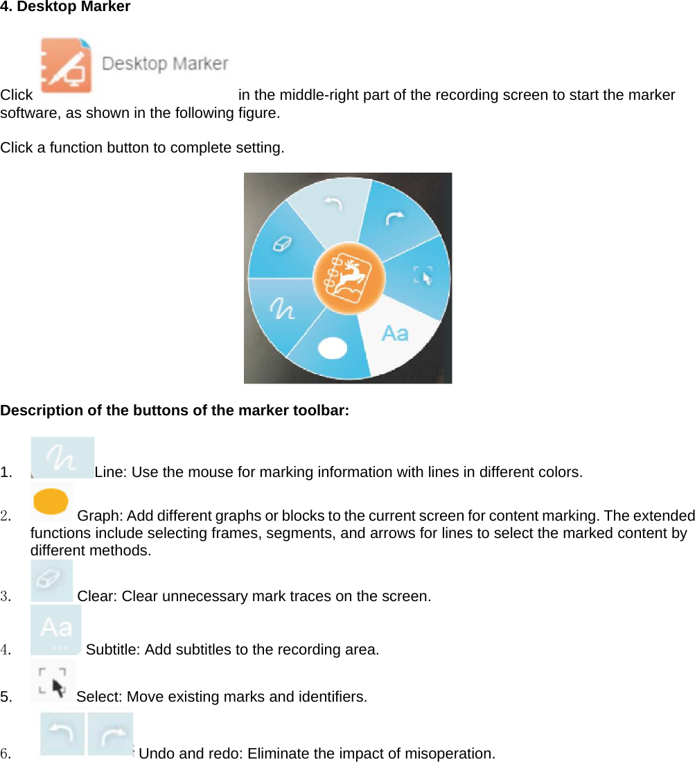 4. Desktop Marker  Click   in the middle-right part of the recording screen to start the marker software, as shown in the following figure.   Click a function button to complete setting.    Description of the buttons of the marker toolbar:  1.  Line: Use the mouse for marking information with lines in different colors. 2.   Graph: Add different graphs or blocks to the current screen for content marking. The extended functions include selecting frames, segments, and arrows for lines to select the marked content by different methods. 3.   Clear: Clear unnecessary mark traces on the screen. 4.   Subtitle: Add subtitles to the recording area. 5.  Select: Move existing marks and identifiers. 6.   Undo and redo: Eliminate the impact of misoperation.    