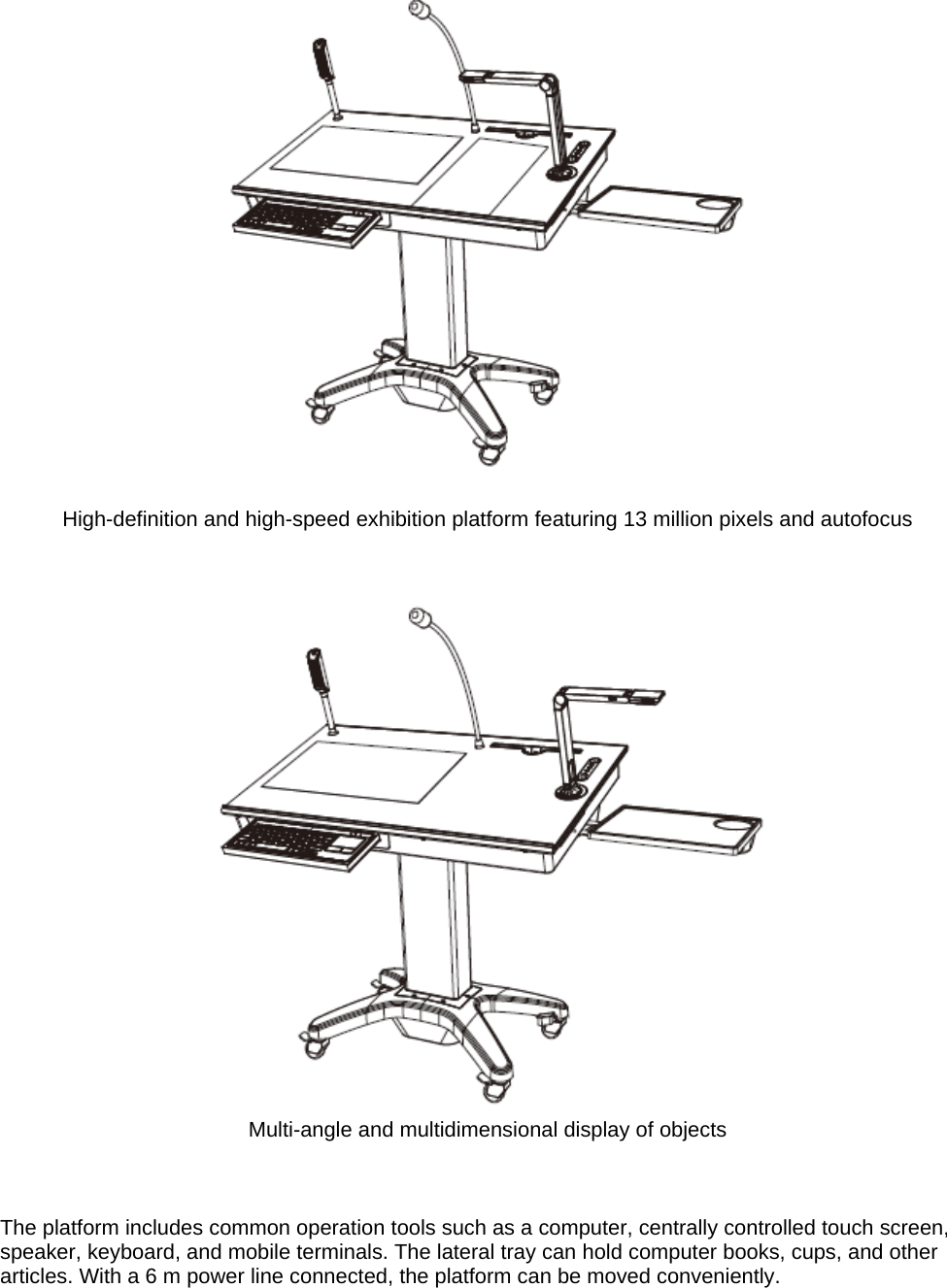   High-definition and high-speed exhibition platform featuring 13 million pixels and autofocus    Multi-angle and multidimensional display of objects    The platform includes common operation tools such as a computer, centrally controlled touch screen, speaker, keyboard, and mobile terminals. The lateral tray can hold computer books, cups, and other articles. With a 6 m power line connected, the platform can be moved conveniently.   