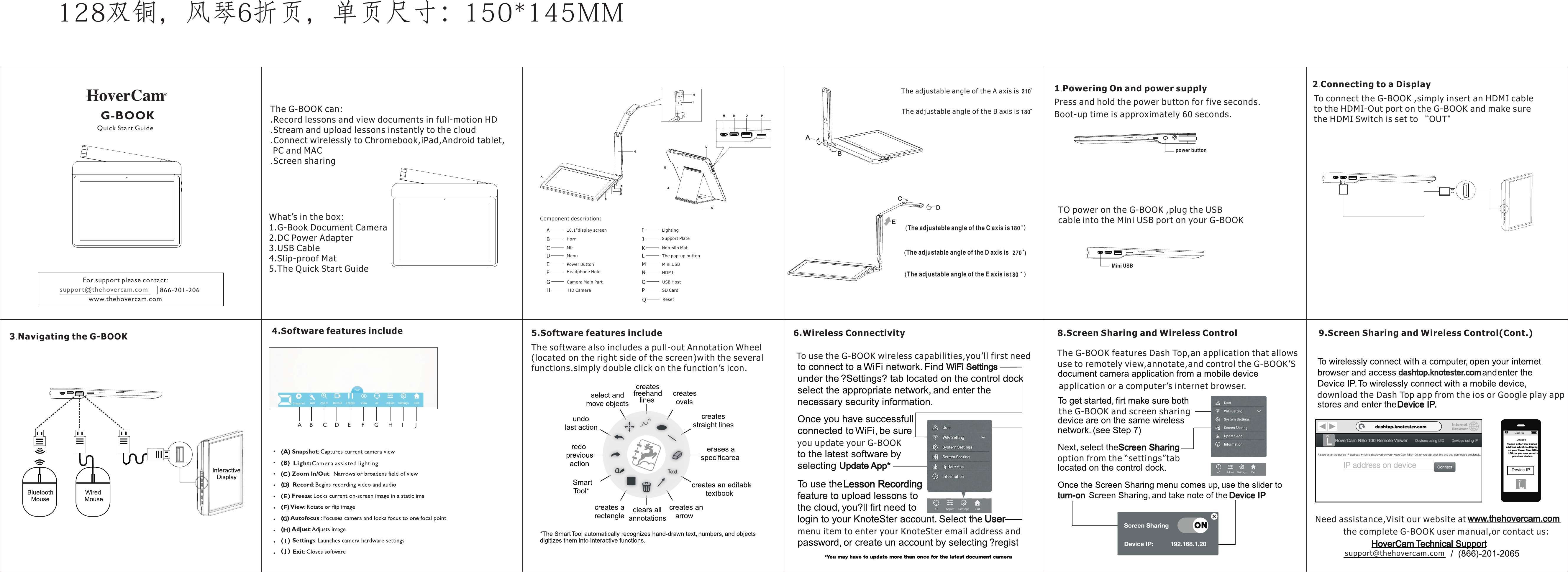 AFBCDEGHIG-BOOKQuick Start GuideJKComponent description:A10.1&quot;display screenBHornCMicDMenuEPower ButtonLM N O PFGCamera Main PartH HD CameraILightingJK Non-slip MatLThe pop-up buttonMMini USBNHDMIOUSB HostPSD CardSupport PlateQQResetThe adjustable angle of the A axis isA B C D E F G H I JThe adjustable angle of the B axis is(The adjustable angle of the C axis is(The adjustable angle of the D axis is(The adjustable angle of the E axis isABCDEFor support please contact:support@thehovercam.com     866-201-206www.thehovercam.com210180180 )270  )180 )4.Software features includeLight:Camera assisted lightingCDEFGHIJThe G-BOOK can:.Record lessons and view documents in full-motion HD.Stream and upload lessons instantly to the cloud.Connect wirelessly to Chromebook,iPad,Android tablet,  PC and MAC.Screen sharingWhat’s in the box:1.G-Book Document Camera 2.DC Power Adapter3.USB Cable4.Slip-proof Mat5.The Quick Start Guide1.Powering On and power supplyPress and hold the power button for five seconds.Boot-up time is approximately 60 seconds.power button2.Connecting to a DisplayTO power on the G-BOOK ,plug the USBcable into the Mini USB port on your G-BOOKMini USBTo connect the G-BOOK ,simply insert an HDMI cableto the HDMI-Out port on the G-BOOK and make surethe HDMI Switch is set to “OUT&quot;3.Navigating the G-BOOK  5.Software features includeThe software also includes a pull-out Annotation Wheel(located on the right side of the screen)with the severalfunctions.simply double click on the function’s icon.6.Wireless ConnectivityTo use the G-BOOK wireless capabilities,you’ll first needyou update your G-BOOKmenu item to enter your KnoteSter email address andThe G-BOOK features Dash Top,an application that allowsuse to remotely view,annotate,and control the G-BOOK’Sapplication or a computer’s internet browser.the G-BOOK and screen sharingoption from the “settings”tabdownload the Dash Top app from the ios or Google play appsupport@thehovercam.comNeed assistance,Visit our website at the complete G-BOOK user manual,or contact us:9.Screen Sharing and Wireless Control(Cont.)8.Screen Sharing and Wireless ControlHeadphone Hole128双铜，风琴6折页，单页尺寸：150*145MM