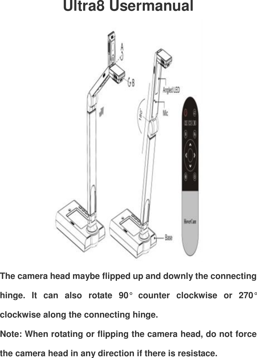 Ultra8 Usermanual  The camera head maybe flipped up and downly the connecting hinge.  It  can  also  rotate  90°  counter  clockwise  or  270° clockwise along the connecting hinge. Note: When rotating or flipping the camera head, do not force the camera head in any direction if there is resistace.  