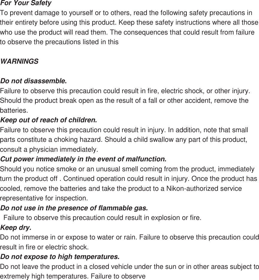 For Your Safety To prevent damage to yourself or to others, read the following safety precautions in their entirety before using this product. Keep these safety instructions where all those who use the product will read them. The consequences that could result from failure to observe the precautions listed in this  WARNINGS  Do not disassemble. Failure to observe this precaution could result in fire, electric shock, or other injury. Should the product break open as the result of a fall or other accident, remove the batteries. Keep out of reach of children.   Failure to observe this precaution could result in injury. In addition, note that small parts constitute a choking hazard. Should a child swallow any part of this product, consult a physician immediately. Cut power immediately in the event of malfunction.   Should you notice smoke or an unusual smell coming from the product, immediately turn the product off . Continued operation could result in injury. Once the product has cooled, remove the batteries and take the product to a Nikon-authorized service representative for inspection. Do not use in the presence of flammable gas.  Failure to observe this precaution could result in explosion or fire. Keep dry.   Do not immerse in or expose to water or rain. Failure to observe this precaution could result in fire or electric shock. Do not expose to high temperatures.   Do not leave the product in a closed vehicle under the sun or in other areas subject to extremely high temperatures. Failure to observe 