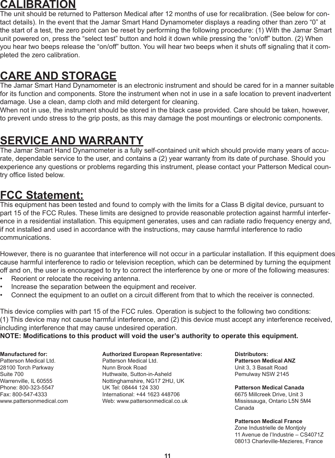 11CALIBRATIONThe unit should be returned to Patterson Medical after 12 months of use for recalibration. (See below for con-tact details). In the event that the Jamar Smart Hand Dynamometer displays a reading other than zero “0” at the start of a test, the zero point can be reset by performing the following procedure: (1) With the Jamar Smart unit powered on, press the “select test” button and hold it down while pressing the “on/off” button. (2) When you hear two beeps release the “on/off” button. You will hear two beeps when it shuts off signaling that it com-pleted the zero calibration.CARE AND STORAGEThe Jamar Smart Hand Dynamometer is an electronic instrument and should be cared for in a manner suitable for its function and components. Store the instrument when not in use in a safe location to prevent inadvertent damage. Use a clean, damp cloth and mild detergent for cleaning.When not in use, the instrument should be stored in the black case provided. Care should be taken, however, to prevent undo stress to the grip posts, as this may damage the post mountings or electronic components.SERVICE AND WARRANTYThe Jamar Smart Hand Dynamometer is a fully self-contained unit which should provide many years of accu-rate, dependable service to the user, and contains a (2) year warranty from its date of purchase. Should you experience any questions or problems regarding this instrument, please contact your Patterson Medical coun-try ofce listed below.     FCC Statement:This equipment has been tested and found to comply with the limits for a Class B digital device, pursuant to part 15 of the FCC Rules. These limits are designed to provide reasonable protection against harmful interfer-ence in a residential installation. This equipment generates, uses and can radiate radio frequency energy and, if not installed and used in accordance with the instructions, may cause harmful interference to radio  communications. However, there is no guarantee that interference will not occur in a particular installation. If this equipment does cause harmful interference to radio or television reception, which can be determined by turning the equipment off and on, the user is encouraged to try to correct the interference by one or more of the following measures:•  Reorient or relocate the receiving antenna.•  Increase the separation between the equipment and receiver.•  Connect the equipment to an outlet on a circuit different from that to which the receiver is connected.This device complies with part 15 of the FCC rules. Operation is subject to the following two conditions:  (1) This device may not cause harmful interference, and (2) this device must accept any interference received, including interference that may cause undesired operation.NOTE: Modications to this product will void the user’s authority to operate this equipment.Authorized European Representative:Patterson Medical Ltd.Nunn Brook RoadHuthwaite, Sutton-in-AsheldNottinghamshire, NG17 2HU, UKUK Tel: 08444 124 330International: +44 1623 448706Web: www.pattersonmedical.co.ukDistributors:Patterson Medical ANZUnit 3, 3 Basalt Road Pemulway NSW 2145Patterson Medical Canada6675 Millcreek Drive, Unit 3Mississauga, Ontario L5N 5M4CanadaPatterson Medical FranceZone Industrielle de Montjoly 11 Avenue de l’Industrie – CS4071Z08013 Charleville-Mezieres, FranceManufactured for:Patterson Medical Ltd.28100 Torch ParkwaySuite 700Warrenville, IL 60555Phone: 800-323-5547Fax: 800-547-4333www.pattersonmedical.com