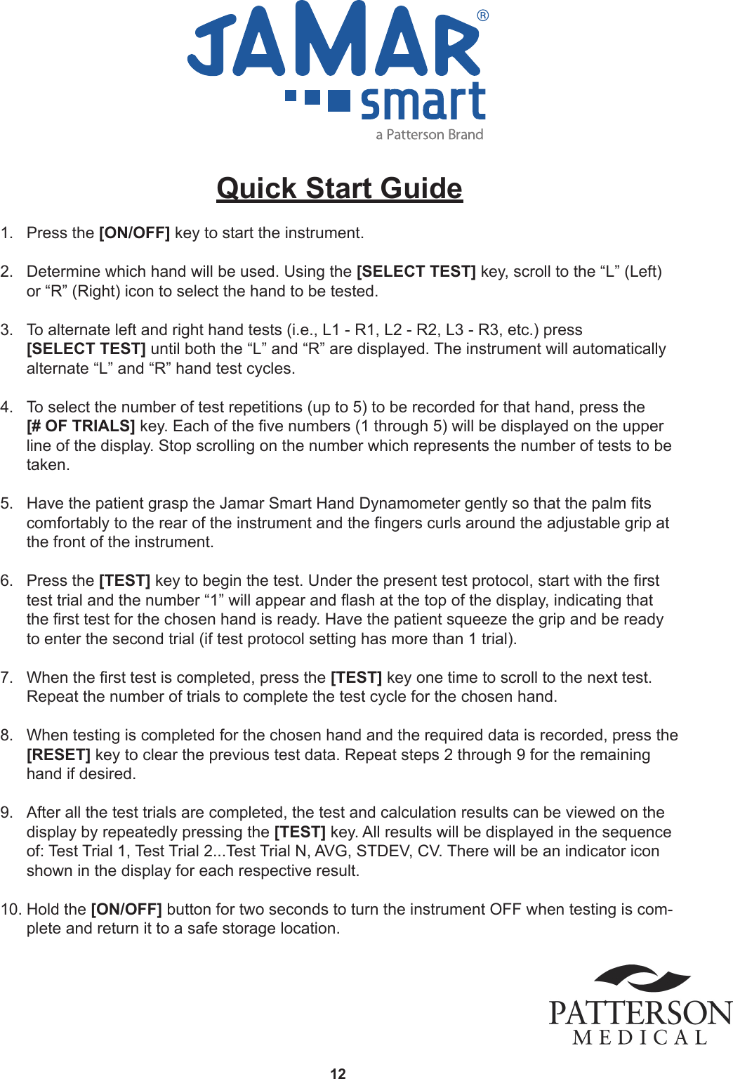 12Quick Start Guide 1.  Press the [ON/OFF] key to start the instrument. 2.  Determine which hand will be used. Using the [SELECT TEST] key, scroll to the “L” (Left) or “R” (Right) icon to select the hand to be tested. 3.  To alternate left and right hand tests (i.e., L1 - R1, L2 - R2, L3 - R3, etc.) press  [SELECT TEST] until both the “L” and “R” are displayed. The instrument will automatically alternate “L” and “R” hand test cycles. 4.  To select the number of test repetitions (up to 5) to be recorded for that hand, press the  [# OF TRIALS] key. Each of the ve numbers (1 through 5) will be displayed on the upper line of the display. Stop scrolling on the number which represents the number of tests to be taken.  5.  Have the patient grasp the Jamar Smart Hand Dynamometer gently so that the palm ts comfortably to the rear of the instrument and the ngers curls around the adjustable grip at the front of the instrument.  6.  Press the [TEST] key to begin the test. Under the present test protocol, start with the rst test trial and the number “1” will appear and ash at the top of the display, indicating that the rst test for the chosen hand is ready. Have the patient squeeze the grip and be ready to enter the second trial (if test protocol setting has more than 1 trial).  7.  When the rst test is completed, press the [TEST] key one time to scroll to the next test. Repeat the number of trials to complete the test cycle for the chosen hand. 8.  When testing is completed for the chosen hand and the required data is recorded, press the  [RESET] key to clear the previous test data. Repeat steps 2 through 9 for the remaining hand if desired. 9.  After all the test trials are completed, the test and calculation results can be viewed on the display by repeatedly pressing the [TEST] key. All results will be displayed in the sequence of: Test Trial 1, Test Trial 2...Test Trial N, AVG, STDEV, CV. There will be an indicator icon shown in the display for each respective result. 10. Hold the [ON/OFF] button for two seconds to turn the instrument OFF when testing is com-plete and return it to a safe storage location.