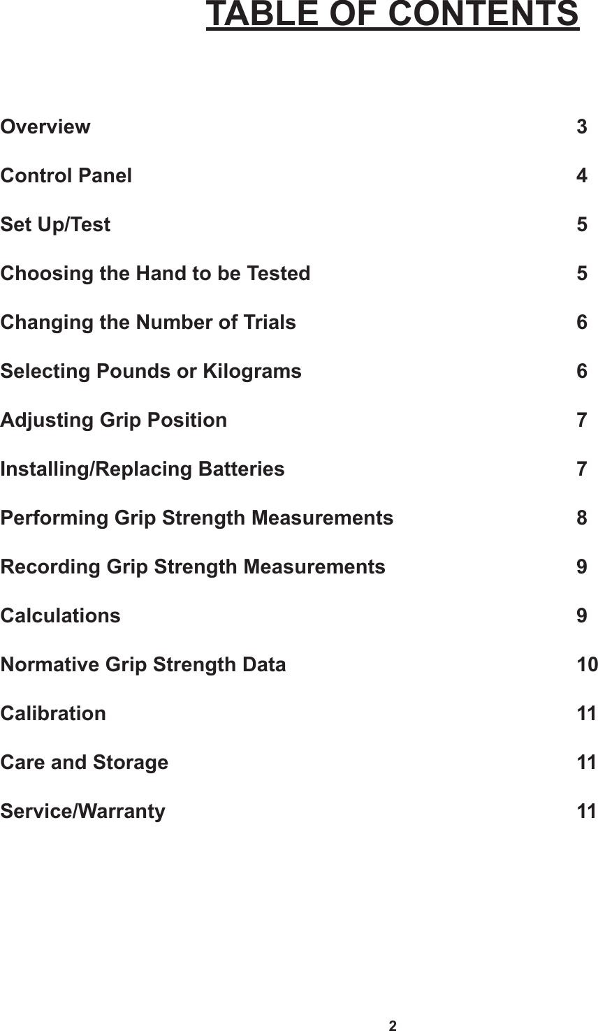 2TABLE OF CONTENTSOverview          3  Control Panel         4Set Up/Test         5Choosing the Hand to be Tested           5Changing the Number of Trials      6Selecting Pounds or Kilograms      6Adjusting Grip Position       7Installing/Replacing Batteries      7Performing Grip Strength Measurements        8Recording Grip Strength Measurements        9Calculations         9Normative Grip Strength Data      10Calibration         11Care and Storage        11Service/Warranty        11