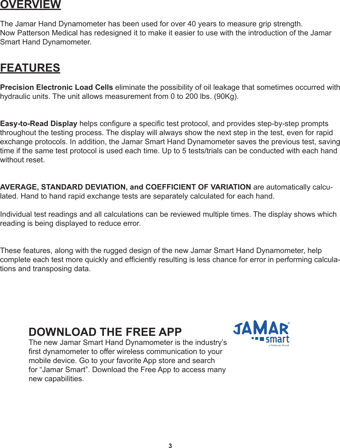 3OVERVIEWThe Jamar Hand Dynamometer has been used for over 40 years to measure grip strength.Now Patterson Medical has redesigned it to make it easier to use with the introduction of the Jamar Smart Hand Dynamometer.FEATURESPrecision Electronic Load Cells eliminate the possibility of oil leakage that sometimes occurred with hydraulic units. The unit allows measurement from 0 to 200 lbs. (90Kg).Easy-to-Read Display helps congure a specic test protocol, and provides step-by-step prompts throughout the testing process. The display will always show the next step in the test, even for rapid exchange protocols. In addition, the Jamar Smart Hand Dynamometer saves the previous test, saving time if the same test protocol is used each time. Up to 5 tests/trials can be conducted with each hand without reset.AVERAGE, STANDARD DEVIATION, and COEFFICIENT OF VARIATION are automatically calcu-lated. Hand to hand rapid exchange tests are separately calculated for each hand.Individual test readings and all calculations can be reviewed multiple times. The display shows which reading is being displayed to reduce error.These features, along with the rugged design of the new Jamar Smart Hand Dynamometer, help complete each test more quickly and efciently resulting is less chance for error in performing calcula-tions and transposing data.DOWNLOAD THE FREE APP The new Jamar Smart Hand Dynamometer is the industry’s rst dynamometer to offer wireless communication to your mobile device. Go to your favorite App store and search for “Jamar Smart”. Download the Free App to access many new capabilities. 