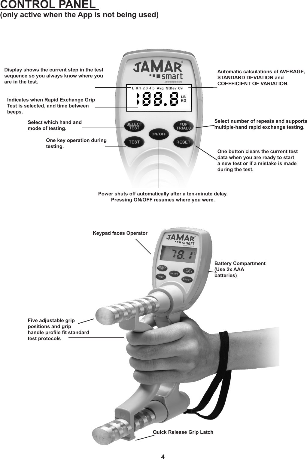 4Display shows the current step in the test sequence so you always know where you are in the test.Select which hand and mode of testing.One key operation during testing.Power shuts off automatically after a ten-minute delay. Pressing ON/OFF resumes where you were.One button clears the current test data when you are ready to start a new test or if a mistake is made during the test.Select number of repeats and supports multiple-hand rapid exchange testing. Automatic calculations of AVERAGE, STANDARD DEVIATION and  COEFFICIENT OF VARIATION.CONTROL PANEL  (only active when the App is not being used)Keypad faces OperatorBattery Compartment(Use 2x AAA  batteries)Five adjustable grip  positions and grip  handle prole t standard test protocolsQuick Release Grip LatchIndicates when Rapid Exchange Grip Test is selected, and time between beeps.