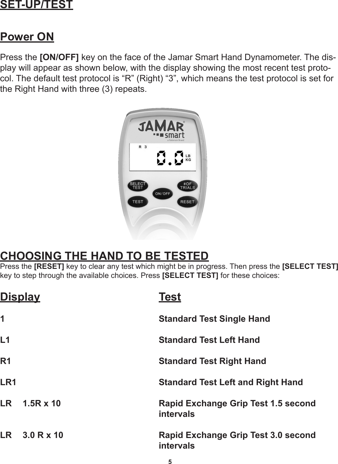 5SET-UP/TESTPower ONPress the [ON/OFF] key on the face of the Jamar Smart Hand Dynamometer. The dis-play will appear as shown below, with the display showing the most recent test proto-col. The default test protocol is “R” (Right) “3”, which means the test protocol is set for the Right Hand with three (3) repeats.CHOOSING THE HAND TO BE TESTEDPress the [RESET] key to clear any test which might be in progress. Then press the [SELECT TEST] key to step through the available choices. Press [SELECT TEST] for these choices:Display       Test1       Standard Test Single HandL1       Standard Test Left HandR1       Standard Test Right HandLR1       Standard Test Left and Right Hand LR  1.5R x 10          Rapid Exchange Grip Test 1.5 second           intervalsLR  3.0 R x 10          Rapid Exchange Grip Test 3.0 second           intervals