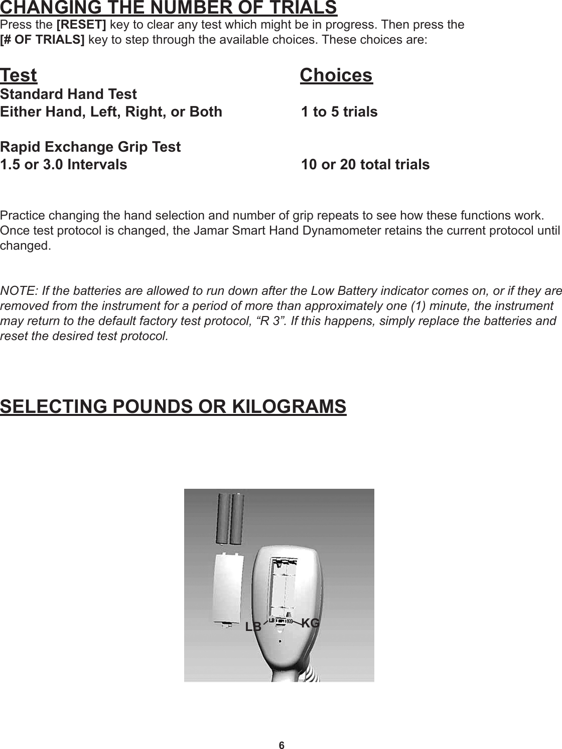 6CHANGING THE NUMBER OF TRIALSPress the [RESET] key to clear any test which might be in progress. Then press the  [# OF TRIALS] key to step through the available choices. These choices are:Test                ChoicesStandard Hand TestEither Hand, Left, Right, or Both     1 to 5 trialsRapid Exchange Grip Test 1.5 or 3.0 Intervals          10 or 20 total trialsPractice changing the hand selection and number of grip repeats to see how these functions work. Once test protocol is changed, the Jamar Smart Hand Dynamometer retains the current protocol until changed. NOTE: If the batteries are allowed to run down after the Low Battery indicator comes on, or if they are removed from the instrument for a period of more than approximately one (1) minute, the instrument may return to the default factory test protocol, “R 3”. If this happens, simply replace the batteries and reset the desired test protocol.SELECTING POUNDS OR KILOGRAMSLB KG