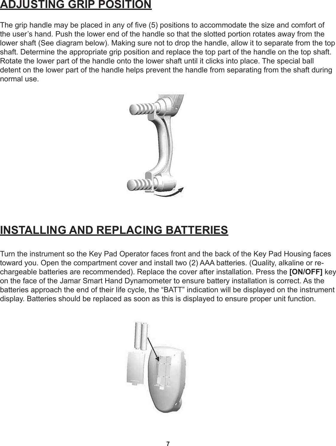 7ADJUSTING GRIP POSITIONThe grip handle may be placed in any of ve (5) positions to accommodate the size and comfort of the user’s hand. Push the lower end of the handle so that the slotted portion rotates away from the lower shaft (See diagram below). Making sure not to drop the handle, allow it to separate from the top shaft. Determine the appropriate grip position and replace the top part of the handle on the top shaft. Rotate the lower part of the handle onto the lower shaft until it clicks into place. The special ball  detent on the lower part of the handle helps prevent the handle from separating from the shaft during normal use.INSTALLING AND REPLACING BATTERIESTurn the instrument so the Key Pad Operator faces front and the back of the Key Pad Housing faces toward you. Open the compartment cover and install two (2) AAA batteries. (Quality, alkaline or re-chargeable batteries are recommended). Replace the cover after installation. Press the [ON/OFF] key on the face of the Jamar Smart Hand Dynamometer to ensure battery installation is correct. As the batteries approach the end of their life cycle, the “BATT” indication will be displayed on the instrument display. Batteries should be replaced as soon as this is displayed to ensure proper unit function. 