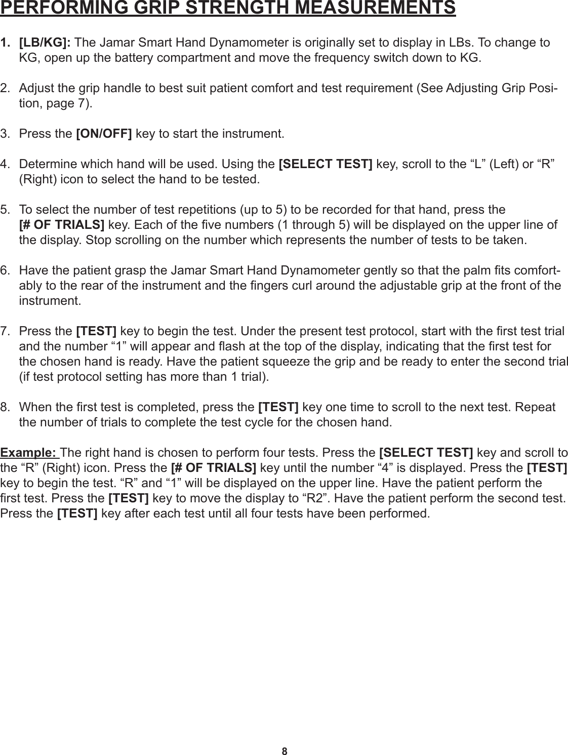 8PERFORMING GRIP STRENGTH MEASUREMENTS1.  [LB/KG]: The Jamar Smart Hand Dynamometer is originally set to display in LBs. To change to KG, open up the battery compartment and move the frequency switch down to KG. 2.  Adjust the grip handle to best suit patient comfort and test requirement (See Adjusting Grip Posi-tion, page 7). 3.  Press the [ON/OFF] key to start the instrument. 4.  Determine which hand will be used. Using the [SELECT TEST] key, scroll to the “L” (Left) or “R” (Right) icon to select the hand to be tested. 5.  To select the number of test repetitions (up to 5) to be recorded for that hand, press the  [# OF TRIALS] key. Each of the ve numbers (1 through 5) will be displayed on the upper line of the display. Stop scrolling on the number which represents the number of tests to be taken. 6.  Have the patient grasp the Jamar Smart Hand Dynamometer gently so that the palm ts comfort-ably to the rear of the instrument and the ngers curl around the adjustable grip at the front of the instrument. 7.  Press the [TEST] key to begin the test. Under the present test protocol, start with the rst test trial and the number “1” will appear and ash at the top of the display, indicating that the rst test for the chosen hand is ready. Have the patient squeeze the grip and be ready to enter the second trial (if test protocol setting has more than 1 trial). 8.  When the rst test is completed, press the [TEST] key one time to scroll to the next test. Repeat the number of trials to complete the test cycle for the chosen hand.Example: The right hand is chosen to perform four tests. Press the [SELECT TEST] key and scroll to the “R” (Right) icon. Press the [# OF TRIALS] key until the number “4” is displayed. Press the [TEST] key to begin the test. “R” and “1” will be displayed on the upper line. Have the patient perform the rst test. Press the [TEST] key to move the display to “R2”. Have the patient perform the second test. Press the [TEST] key after each test until all four tests have been performed. 