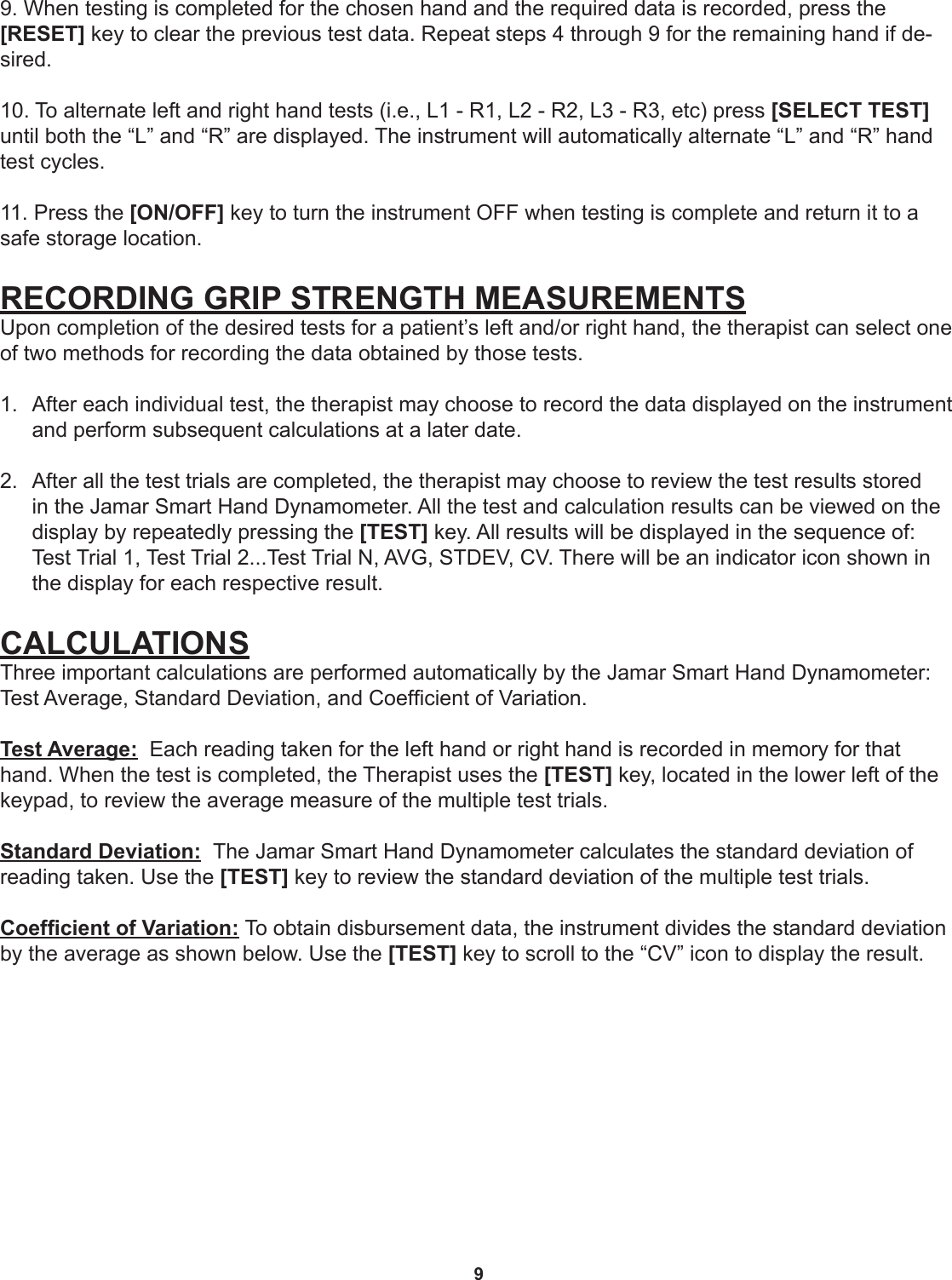 99. When testing is completed for the chosen hand and the required data is recorded, press the  [RESET] key to clear the previous test data. Repeat steps 4 through 9 for the remaining hand if de-sired.10. To alternate left and right hand tests (i.e., L1 - R1, L2 - R2, L3 - R3, etc) press [SELECT TEST] until both the “L” and “R” are displayed. The instrument will automatically alternate “L” and “R” hand test cycles.11. Press the [ON/OFF] key to turn the instrument OFF when testing is complete and return it to a safe storage location.RECORDING GRIP STRENGTH MEASUREMENTSUpon completion of the desired tests for a patient’s left and/or right hand, the therapist can select one of two methods for recording the data obtained by those tests. 1.  After each individual test, the therapist may choose to record the data displayed on the instrument and perform subsequent calculations at a later date. 2.  After all the test trials are completed, the therapist may choose to review the test results stored in the Jamar Smart Hand Dynamometer. All the test and calculation results can be viewed on the display by repeatedly pressing the [TEST] key. All results will be displayed in the sequence of: Test Trial 1, Test Trial 2...Test Trial N, AVG, STDEV, CV. There will be an indicator icon shown in the display for each respective result.  CALCULATIONSThree important calculations are performed automatically by the Jamar Smart Hand Dynamometer: Test Average, Standard Deviation, and Coefcient of Variation.Test Average:  Each reading taken for the left hand or right hand is recorded in memory for that hand. When the test is completed, the Therapist uses the [TEST] key, located in the lower left of the keypad, to review the average measure of the multiple test trials.Standard Deviation:  The Jamar Smart Hand Dynamometer calculates the standard deviation of reading taken. Use the [TEST] key to review the standard deviation of the multiple test trials.Coefcient of Variation: To obtain disbursement data, the instrument divides the standard deviation by the average as shown below. Use the [TEST] key to scroll to the “CV” icon to display the result. 