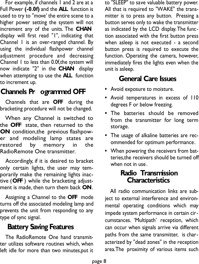 For example, if channels 1 and 2 are at aFull Power (-0.0f)and the ALL function isused to try to &quot;move’ the entire scene to ahigher power setting the system will notincrement any of the units. The CHANdisplay will first read &quot;1&quot;, indicating thatChannel 1 is an over-ranged channel. Byusing the individual flashpower channeladjustment  pro c e d u re  and  decre a s i n gChannel 1 to less than 0.0f,the system willnow indicate &quot;2&quot; in the CHAN displaywhen attempting to use the ALL functionto increment up.Channels Pr ogrammed OFFChannels  that  are  O F F during  thebracketing procedure will not be changed.When any Channel is switched tothe OFF state, then returned to theON condition,the previous flashpow-er  and  modeling  lamp  states  arere s t o red  by  memory  in  theRadioRemote One transmitter.Accordingly, if it is desired to bracketonly certain lights, the user may tem-porarily make the remaining lights inac-tive (OFF ) while the bracketing adjust-ment is made, then turn them back ON.Assigning a Channel to the OFF  modeturns off the associated modeling lamp andprevents the unit from responding to anytype of sync signal.Battery Saving FeaturesThe RadioRemote One hand transmit-ter utilizes software routines which, whenleft idle for more than two minutes,put itto &quot;SLEEP&quot; to save valuable battery power.All that is required to &quot;WAKE&quot; the trans-mitter is to press any button. Pressing abutton serves only to wake the transmitteras indicated by the LCD display.The func-tion associated with the first button presswhen asleep is not executed - a secondbutton press is required to execute thefunction. Operating the camera, however,immediately fires the lights even when theunit is asleep.General Care Issues•Avoid exposure to moisture.•Avoid temperatures in excess of 110degrees F or below freezing.•The  batteries  should  be  re m ove dfrom the transmitter for long termstorage.•The usage of alkaline batteries are rec-ommended for optimum performance.•When powering the receivers from bat-teries,the receivers should be turned offwhen not in use.Radio  TransmissionCharacteristicsAll radio communication links are sub-ject to external interference and environ-mental operating conditions which mayimpede system performance in certain cir-cumstances. ‘Multipath’ reception, whichcan occur when signals arrive via differentpaths from the same transmitter, is char-acterized by &quot;dead zones&quot; in the receptionarea.The proximity of various items suchpage 8