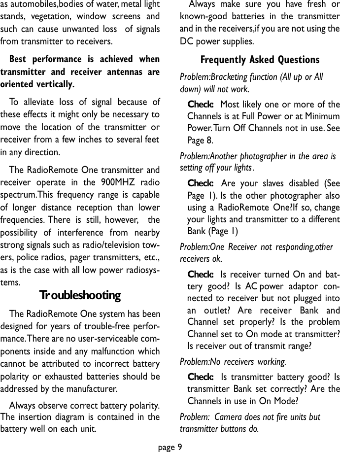 as automobiles,bodies of water, metal lightstands, vegetation, window screens andsuch can cause unwanted loss  of signalsfrom transmitter to receivers.Best performance is achieved whentransmitter and receiver antennas areoriented vertically.To alleviate loss of signal because ofthese effects it might only be necessary tomove the location of the transmitter orreceiver from a few inches to several feetin any direction.The RadioRemote One transmitter andreceiver operate in the 900MHZ radiospectrum.This frequency range is capableof longer distance reception than lowerfrequencies. There is still, however, thepossibility  of  interfe rence  from  nearbystrong signals such as radio/television tow-ers, police radios, pager transmitters, etc.,as is the case with all low power radiosys-tems. TroubleshootingThe RadioRemote One system has beendesigned for years of trouble-free perfor-mance.There are no user-serviceable com-ponents inside and any malfunction whichcannot be attributed to incorrect batterypolarity or exhausted batteries should beaddressed by the manufacturer.Always observe correct battery polarity.The insertion diagram is contained in thebattery well on each unit.Always make sure you have fresh orknown-good batteries in the transmitterand in the receivers,if you are not using theDC power supplies.Frequently Asked QuestionsProblem:Bracketing function (All up or Alldown) will not work.Check: Most likely one or more of theChannels is at Full Power or at MinimumPower.Turn Off Channels not in use. SeePage 8.Problem:Another photographer in the area issetting off your lights.Check: Are your slaves disabled (SeePage 1). Is the other photographer alsousing a RadioRemote One?If so, changeyour lights and transmitter to a differentBank (Page 1)Problem:One Receiver not responding,otherreceivers ok.Check: Is receiver turned On and bat-tery good? Is AC power adaptor con-nected to receiver but not plugged intoan  outlet?  A re  re c e i ver  Bank  andChannel set properly? Is the problemChannel set to On mode at transmitter?Is receiver out of transmit range?Problem:No receivers working.Check: Is transmitter battery good? Istransmitter Bank set correctly? Are theChannels in use in On Mode?Problem: Camera does not fire units buttransmitter buttons do.page 9