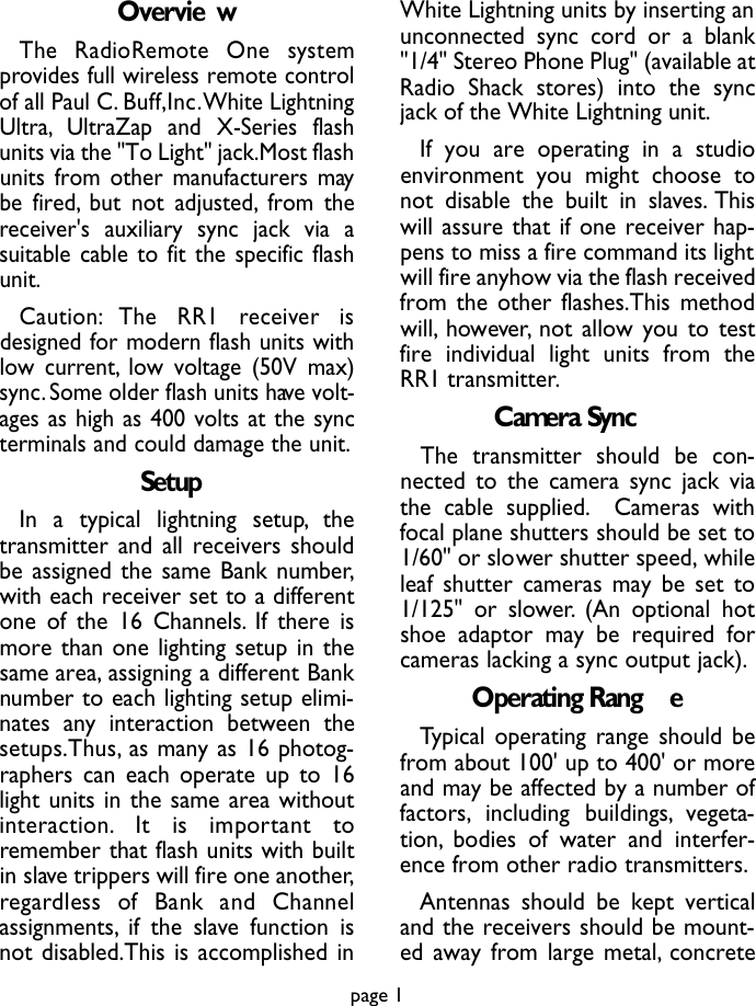 Overvie wThe  RadioRemote  One  systemprovides full wireless remote controlof all Paul C. Buff,Inc.White LightningUltra, UltraZap and X-Series flashunits via the &quot;To Light&quot; jack.Most flashunits from other manufacturers maybe fired, but not adjusted, from thereceiver&apos;s auxiliary sync jack via asuitable cable to fit the specific flashunit.C a u t i o n : The  RR1  re c e i ver  isdesigned for modern flash units withlow current, low voltage (50V max)sync.Some older flash units have volt-ages as high as 400 volts at the syncterminals and could damage the unit.SetupIn a typical lightning setup, thetransmitter and all receivers shouldbe assigned the same Bank number,with each receiver set to a differentone of the 16 Channels. If there ismore than one lighting setup in thesame area, assigning a different Banknumber to each lighting setup elimi-nates any interaction between thesetups.Thus, as many as 16 photog-raphers can each operate up to 16light units in the same area withouti n t e r a c t i o n . It  is  important  toremember that flash units with builtin slave trippers will fire one another,re g a rdless  of  Bank  and  Channelassignments, if the slave function isnot disabled.This is accomplished inWhite Lightning units by inserting anunconnected sync cord or a blank&quot;1/4&quot; Stereo Phone Plug&quot; (available atRadio Shack stores) into the syncjack of the White Lightning unit.If you are operating in a studioenvironment you might choose tonot disable the built in slaves. Thiswill assure that if one receiver hap-pens to miss a fire command its lightwill fire anyhow via the flash receivedfrom the other flashes.This methodwill, however, not allow you to testfire individual light units from theRR1 transmitter.Camera SyncThe transmitter should be con-nected to the camera sync jack viathe cable supplied. Cameras withfocal plane shutters should be set to1/60&quot; or slower shutter speed, whileleaf shutter cameras may be set to1/125&quot; or slower. (An optional hotshoe adaptor may be required forcameras lacking a sync output jack).Operating Rang eTypical operating range should befrom about 100&apos; up to 400&apos; or moreand may be affected by a number offactors, including buildings, vegeta-tion, bodies of water and interfer-ence from other radio transmitters.Antennas should be kept verticaland the receivers should be mount-ed away from large metal, concretepage 1
