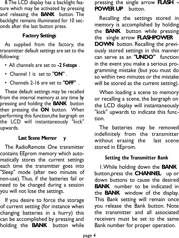 8.The LCD display has a backlight fea-ture which may be activated by pressingand releasing the BANK button. Thebacklight remains illuminated for 10 sec-onds after the last button press.Factory SettingsAs  supplied  from  the  factory, t h etransmitter default settings are set to thefollowing:•All channels are set to -2 f-stops .•  Channel 1 is  set to &quot;ON&quot; .•  Channels 2-16 are set to &quot;OFF&quot; .These default settings may be recalledfrom the internal memory at any time bypressing and holding the BANK buttonthen pressing the ON button. Whenperforming this function,the bargraph onthe  LCD  will  instantaneously  &quot;kick&quot;upwards.Last Scene Memor yThe RadioRemote One transmittercontains EEprom memory which auto-matically stores the current settingseach time the transmitter goes into&quot;Sleep&quot; mode (after two minutes ofnon-use). Thus, if the batteries fail orneed to be changed during a sessionyou will not lose the settings.If you desire to force the storageof current setting (for instance whenchanging batteries in a hurry) thiscan be accomplished by pressing andholding the BANK button whilepressing the single arrow FLASH -POWER UP button.Recalling  the  settings  stored  inmemory is accomplished by holdingthe BANK button while pressingthe  single arrow FLASHPOWERDOWN button. Recalling the previ-ously stored settings in this mannercan serve as an &quot;UNDO&quot; functionin the event you make a serious pro-gramming mistake (but you must doso within two minutes or the mistakewill be stored as the current setting).When loading a scene to memoryor recalling a scene, the bargraph onthe LCD display will instantaneously&quot;kick&quot; upwards to indicate this func-tion.The  batteries  may  be  re m ove di n d e f i n i t e ly  from  the  transmitterwithout  erasing  the    last  scenestored in EEprom.Setting the Transmitter Bank1.While holding down the BANKbutton,press the CHANNEL up ordown buttons to cause the desiredBANK  number to be indicated inthe BANK  window of the display.This Bank setting will remain onceyou release the Bank button. Notethe transmitter and all associatedreceivers must be set to the sameBank number for proper operation.page 4