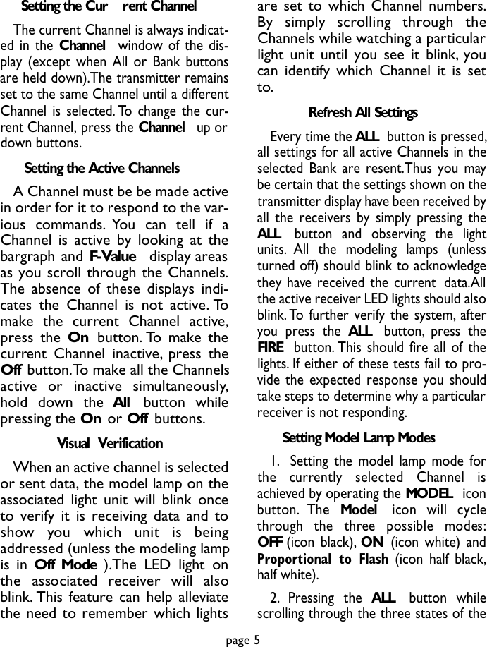 Setting the Cur rent ChannelThe current Channel is always indicat-ed in the Channel window of the dis-play (except when All or Bank buttonsare held down).The transmitter remainsset to the same Channel until a differentChannel is selected. To change the cur-rent Channel, press the Channel up ordown buttons.Setting the Active ChannelsA Channel must be be made activein order for it to respond to the var-ious commands. You can tell if aChannel is active by looking at thebargraph and F-Value display areasas you scroll through the Channels.The absence of these displays indi-cates the Channel is not active. Tomake the current Channel active,press the On button. To make thecurrent Channel inactive, press theOff button.To make all the Channelsa c t i ve  or  inactive  simu l t a n e o u s ly,hold down the All button whilepressing the On or Off buttons.Visual  VerificationWhen an active channel is selectedor sent data, the model lamp on theassociated light unit will blink onceto verify it is receiving data and tos h ow  you  which  unit  is  beingaddressed (unless the modeling lampis in Off Mode ).The LED light onthe  associated  re c e i ver  will  alsoblink. This feature can help alleviatethe need to remember which lightsare set to which Channel numbers.By  simply  scrolling  through  theChannels while watching a particularlight unit until you see it blink, youcan identify which Channel it is setto.Refresh All SettingsEvery time the ALL button is pressed,all settings for all active Channels in theselected Bank are resent.Thus you maybe certain that the settings shown on thetransmitter display have been received byall the receivers by simply pressing theALL  button and observing the lightunits. All the modeling lamps (unlessturned off) should blink to acknowledgethey have received the current data.Allthe active receiver LED lights should alsoblink. To further verify the system, afteryou press the ALL button, press theFIRE  button. This should fire all of thelights. If either of these tests fail to pro-vide the expected response you shouldtake steps to determine why a particularreceiver is not responding.Setting Model Lamp Modes1. Setting the model lamp mode forthe  curre n t ly  selected  Channel  isachieved by operating the MODEL iconb u t t o n . The  M o d e l icon  will  cyclet h rough  the  three  possible  modes:OFF (icon black), ON (icon white) andProportional to Flash (icon half black,half white).2 . P ressing  the  A L L button  whilescrolling through the three states of thepage 5