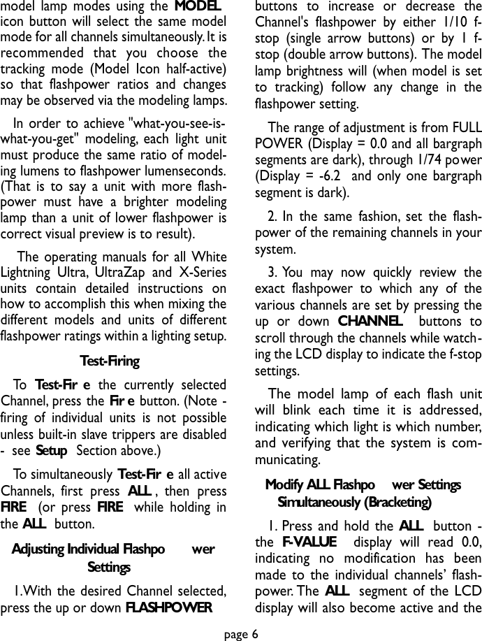 model lamp modes using the MODELicon button will select the same modelmode for all channels simultaneously.It isrecommended  that  you  choose  thetracking mode (Model Icon half-active)so that flashpower ratios and changesmay be observed via the modeling lamps.In order to achieve &quot;what-you-see-is-what-you-get&quot; modeling, each light unitmust produce the same ratio of model-ing lumens to flashpower lumenseconds.(That is to say a unit with more flash-power must have a brighter modelinglamp than a unit of lower flashpower iscorrect visual preview is to result).The operating manuals for all WhiteLightning Ultra, UltraZap and X-Seriesunits contain detailed instructions onhow to accomplish this when mixing thedifferent models and units of differentflashpower ratings within a lighting setup.Test-FiringTo Test-Fir e the currently selectedChannel, press the Fir e button. (Note -firing of individual units is not possibleunless built-in slave trippers are disabled-  see Setup Section above.)To simultaneously Test-Fir e all activeChannels, first press ALL ,then pressFIRE (or press FIRE while holding inthe ALL  button.Adjusting Individual Flashpo werSettings1.With the desired Channel selected,press the up or down FLASHPOWERbuttons to increase or decrease theChannel&apos;s flashpower by either 1/10 f-stop (single arrow buttons) or by 1 f-stop (double arrow buttons). The modellamp brightness will (when model is setto tracking) follow any change in theflashpower setting.The range of adjustment is from FULLPOWER (Display = 0.0 and all bargraphsegments are dark), through 1/74 power(Display = -6.2  and only one bargraphsegment is dark).2. In the same fashion, set the flash-power of the remaining channels in yoursystem.3. You may now quickly review theexact flashpower to which any of thevarious channels are set by pressing theup or down CHANNEL  buttons toscroll through the channels while watch-ing the LCD display to indicate the f-stopsettings.The model lamp of each flash unitwill blink each time it is addressed,indicating which light is which number,and verifying that the system is com-municating.Modify ALL Flashpo wer SettingsSimultaneously (Bracketing)1. Press and hold the ALL button -the F-VALUE display will read 0.0,indicating  no  modification  has  beenmade to the individual channels’ flash-power. The ALL segment of the LCDdisplay will also become active and thepage 6