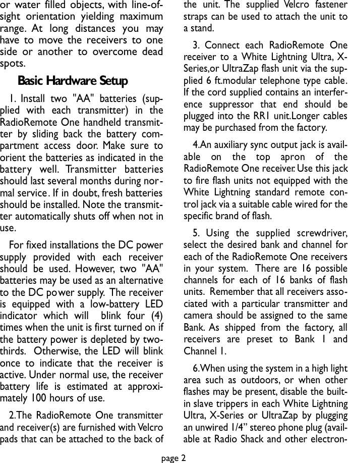 or water filled objects, with line-of-sight orientation yielding maximumrange. At long distances you mayhave to move the receivers to oneside or another to overcome deadspots.Basic Hardware Setup1. Install two &quot;AA&quot; batteries (sup-plied with each transmitter) in theRadioRemote One handheld transmit-ter by sliding back the battery com-partment access door.Make sure toorient the batteries as indicated in theb a t t e ry  we l l . Transmitter  batteriesshould last several months during nor-mal service. If in doubt, fresh batteriesshould be installed. Note the transmit-ter automatically shuts off when not inuse.For fixed installations the DC powersupply provided with each receivershould be used. However, two &quot;AA&quot;batteries may be used as an alternativeto the DC power supply. The receiveris equipped with a low-battery LEDindicator which will  blink four (4)times when the unit is first turned on ifthe battery power is depleted by two-thirds. Otherwise, the LED will blinkonce to indicate that the receiver isactive. Under normal use, the receiverbattery life is estimated at approxi-mately 100 hours of use.2.The RadioRemote One transmitterand receiver(s) are furnished with Velcropads that can be attached to the back ofthe unit. The supplied Velcro fastenerstraps can be used to attach the unit toa stand.3. Connect each RadioRemote Onereceiver to a White Lightning Ultra, X-Series,or UltraZap flash unit via the sup-plied 6 ft.modular telephone type cable.If the cord supplied contains an interfer-ence suppressor that end should beplugged into the RR1 unit.Longer cablesmay be purchased from the factory.4.An auxiliary sync output jack is avail-able  on  the  top  ap ron  of  theRadioRemote One receiver. Use this jackto fire flash units not equipped with theWhite Lightning standard remote con-trol jack via a suitable cable wired for thespecific brand of flash.5 . Using  the  supplied  screw d r i ve r,select the desired bank and channel foreach of the RadioRemote One receiversin your system. There are 16 possiblechannels for each of 16 banks of flashunits. Remember that all receivers asso-ciated with a particular transmitter andcamera should be assigned to the sameBank. As shipped from the factory, allre c e i vers  are  preset  to  Bank  1  andChannel 1.6.When using the system in a high lightarea such as outdoors, or when otherflashes may be present, disable the built-in slave trippers in each White LightningUltra, X-Series or UltraZap by pluggingan unwired 1/4” stereo phone plug (avail-able at Radio Shack and other electron-page 2