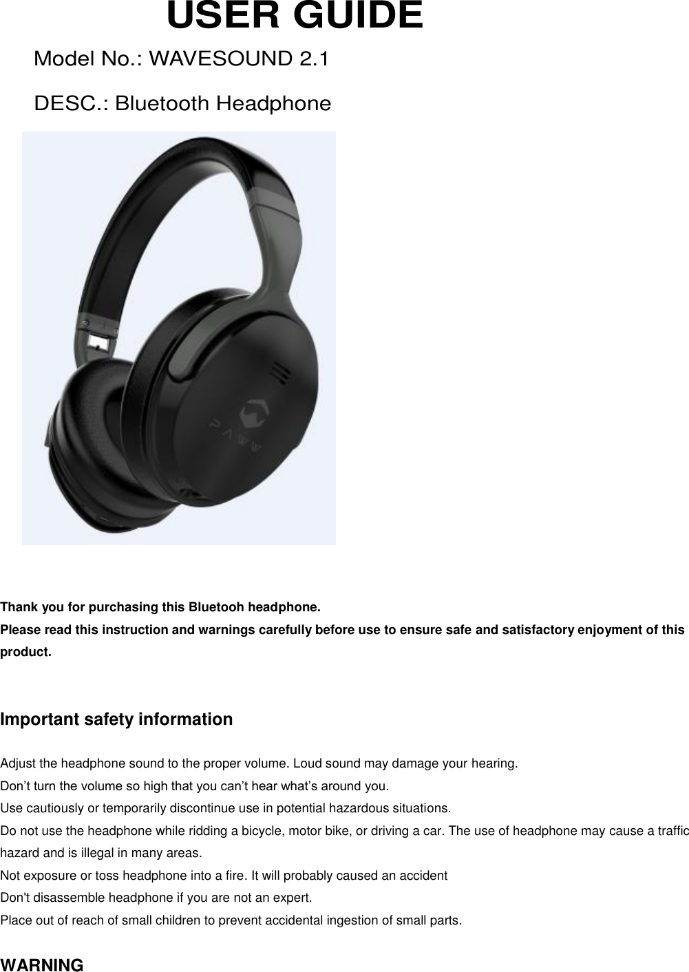   USER GUIDE Model No.: WAVESOUND 2.1 DESC.: Bluetooth Headphone               Thank you for purchasing this Bluetooh headphone. Please read this instruction and warnings carefully before use to ensure safe and satisfactory enjoyment of this product.   Important safety information  Adjust the headphone sound to the proper volume. Loud sound may damage your hearing. Don’t turn the volume so high that you can’t hear what’s around you. Use cautiously or temporarily discontinue use in potential hazardous situations. Do not use the headphone while ridding a bicycle, motor bike, or driving a car. The use of headphone may cause a traffic hazard and is illegal in many areas. Not exposure or toss headphone into a fire. It will probably caused an accident Don&apos;t disassemble headphone if you are not an expert. Place out of reach of small children to prevent accidental ingestion of small parts.  WARNING 