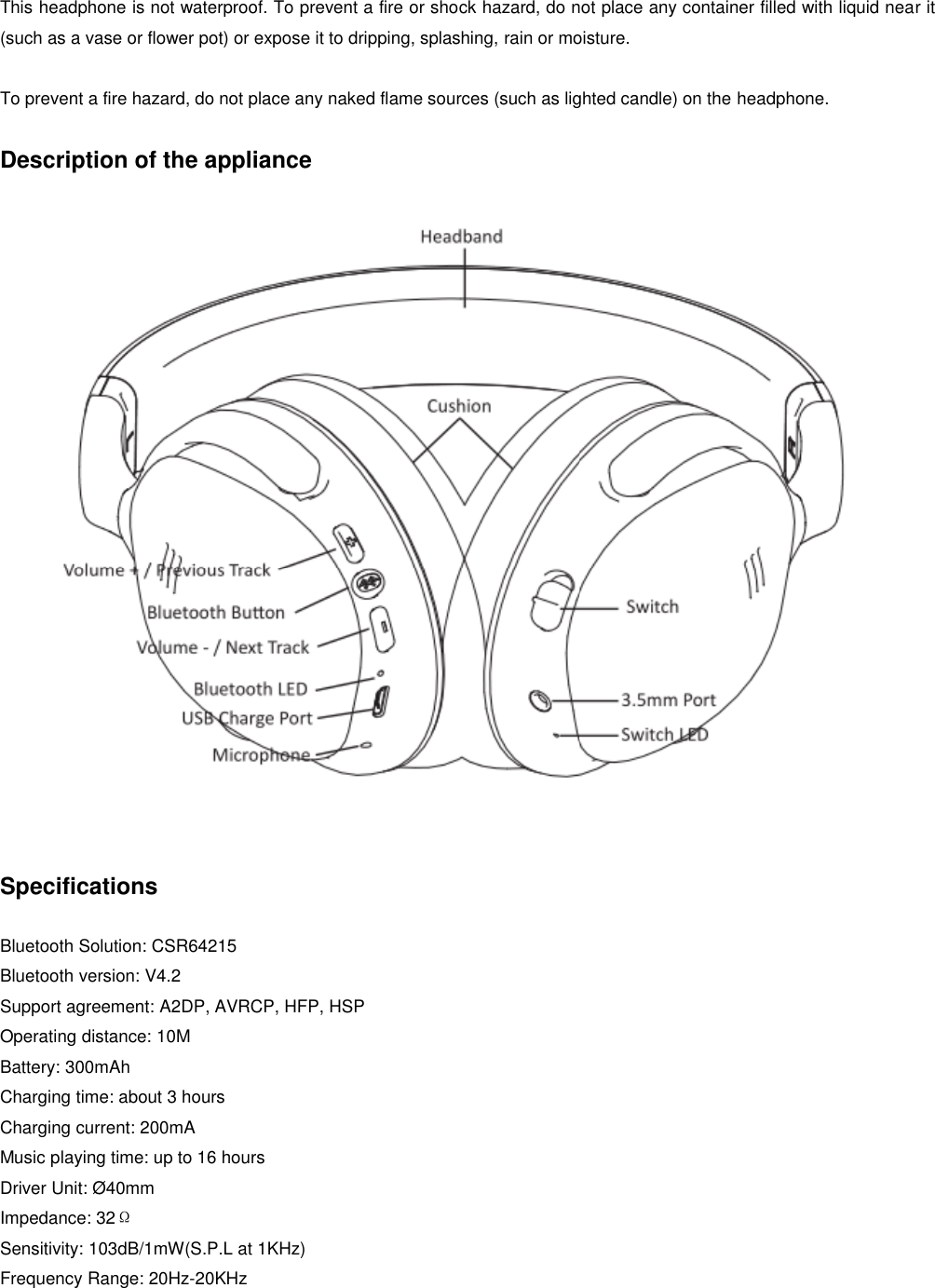   This headphone is not waterproof. To prevent a fire or shock hazard, do not place any container filled with liquid near it (such as a vase or flower pot) or expose it to dripping, splashing, rain or moisture.  To prevent a fire hazard, do not place any naked flame sources (such as lighted candle) on the headphone.  Description of the appliance    Specifications  Bluetooth Solution: CSR64215 Bluetooth version: V4.2 Support agreement: A2DP, AVRCP, HFP, HSP Operating distance: 10M Battery: 300mAh Charging time: about 3 hours Charging current: 200mA Music playing time: up to 16 hours Driver Unit: Ø40mm Impedance: 32Ω Sensitivity: 103dB/1mW(S.P.L at 1KHz) Frequency Range: 20Hz-20KHz  