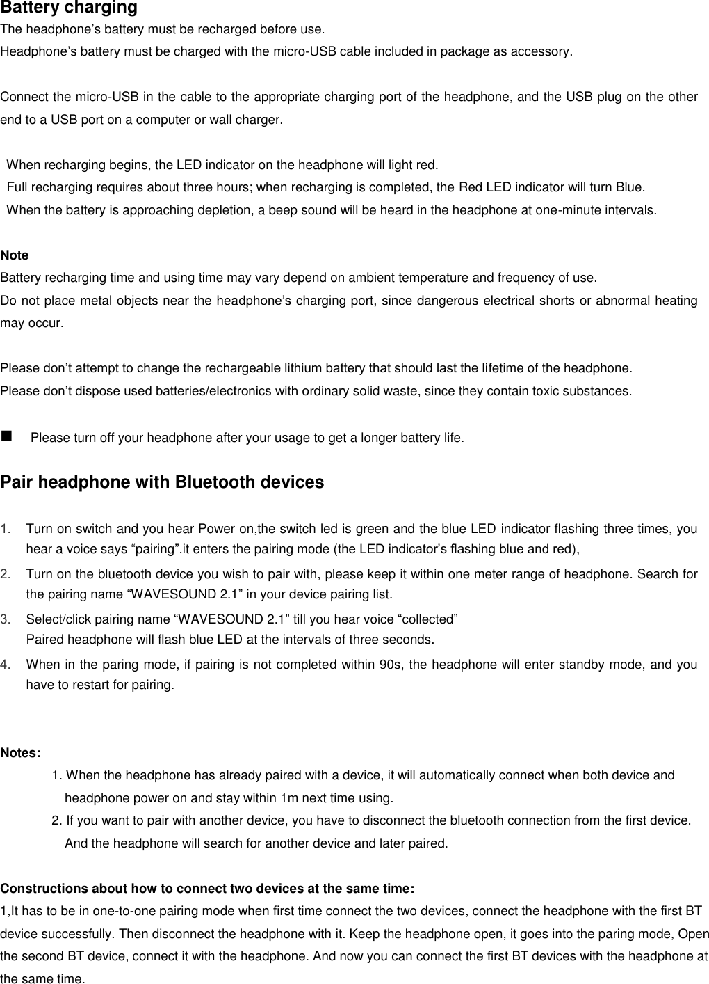   Battery charging   The headphone’s battery must be recharged before use. Headphone’s battery must be charged with the micro-USB cable included in package as accessory.    Connect the micro-USB in the cable to the appropriate charging port of the headphone, and the USB plug on the other end to a USB port on a computer or wall charger.      When recharging begins, the LED indicator on the headphone will light red.   Full recharging requires about three hours; when recharging is completed, the Red LED indicator will turn Blue.   When the battery is approaching depletion, a beep sound will be heard in the headphone at one-minute intervals.  Note Battery recharging time and using time may vary depend on ambient temperature and frequency of use. Do not place metal objects near the headphone’s charging port, since dangerous electrical shorts or abnormal heating may occur.  Please don’t attempt to change the rechargeable lithium battery that should last the lifetime of the headphone. Please don’t dispose used batteries/electronics with ordinary solid waste, since they contain toxic substances.   Please turn off your headphone after your usage to get a longer battery life.    Pair headphone with Bluetooth devices  1. Turn on switch and you hear Power on,the switch led is green and the blue LED indicator flashing three times, you hear a voice says “pairing”.it enters the pairing mode (the LED indicator’s flashing blue and red),   2. Turn on the bluetooth device you wish to pair with, please keep it within one meter range of headphone. Search for the pairing name “WAVESOUND 2.1” in your device pairing list. 3. Select/click pairing name “WAVESOUND 2.1” till you hear voice “collected” Paired headphone will flash blue LED at the intervals of three seconds.   4. When in the paring mode, if pairing is not completed within 90s, the headphone will enter standby mode, and you have to restart for pairing.     Notes:     1. When the headphone has already paired with a device, it will automatically connect when both device and headphone power on and stay within 1m next time using.   2. If you want to pair with another device, you have to disconnect the bluetooth connection from the first device.   And the headphone will search for another device and later paired.  Constructions about how to connect two devices at the same time: 1,It has to be in one-to-one pairing mode when first time connect the two devices, connect the headphone with the first BT device successfully. Then disconnect the headphone with it. Keep the headphone open, it goes into the paring mode, Open the second BT device, connect it with the headphone. And now you can connect the first BT devices with the headphone at the same time. 