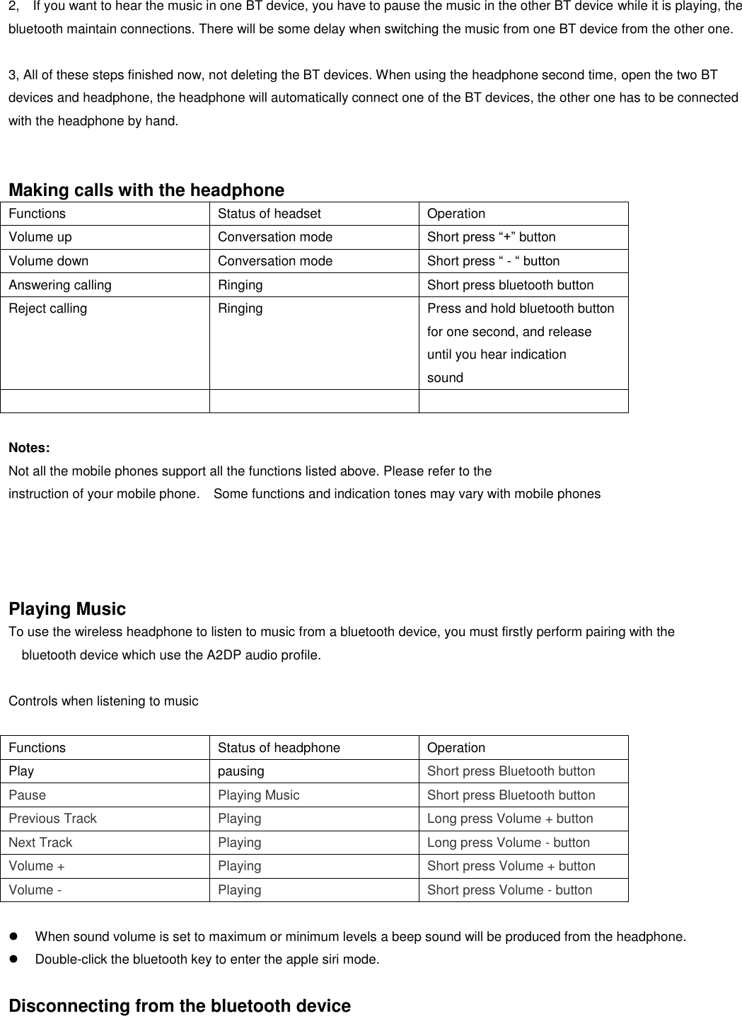   2,    If you want to hear the music in one BT device, you have to pause the music in the other BT device while it is playing, the bluetooth maintain connections. There will be some delay when switching the music from one BT device from the other one.  3, All of these steps finished now, not deleting the BT devices. When using the headphone second time, open the two BT devices and headphone, the headphone will automatically connect one of the BT devices, the other one has to be connected with the headphone by hand.   Making calls with the headphone Functions Status of headset Operation Volume up Conversation mode Short press “+” button Volume down Conversation mode Short press “ - “ button Answering calling Ringing Short press bluetooth button Reject calling Ringing Press and hold bluetooth button for one second, and release until you hear indication sound     Notes: Not all the mobile phones support all the functions listed above. Please refer to the instruction of your mobile phone.  Some functions and indication tones may vary with mobile phones     Playing Music To use the wireless headphone to listen to music from a bluetooth device, you must firstly perform pairing with the bluetooth device which use the A2DP audio profile.    Controls when listening to music  Functions Status of headphone Operation Play pausing Short press Bluetooth button Pause Playing Music Short press Bluetooth button Previous Track Playing Long press Volume + button Next Track Playing Long press Volume - button Volume + Playing Short press Volume + button Volume - Playing Short press Volume - button    When sound volume is set to maximum or minimum levels a beep sound will be produced from the headphone.   Double-click the bluetooth key to enter the apple siri mode.  Disconnecting from the bluetooth device 