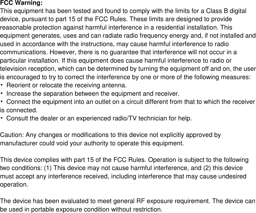    FCC Warning: This equipment has been tested and found to comply with the limits for a Class B digital device, pursuant to part 15 of the FCC Rules. These limits are designed to provide reasonable protection against harmful interference in a residential installation. This equipment generates, uses and can radiate radio frequency energy and, if not installed and used in accordance with the instructions, may cause harmful interference to radio communications. However, there is no guarantee that interference will not occur in a particular installation. If this equipment does cause harmful interference to radio or television reception, which can be determined by turning the equipment off and on, the user is encouraged to try to correct the interference by one or more of the following measures: •  Reorient or relocate the receiving antenna. •  Increase the separation between the equipment and receiver. •  Connect the equipment into an outlet on a circuit different from that to which the receiver is connected. •  Consult the dealer or an experienced radio/TV technician for help.  Caution: Any changes or modifications to this device not explicitly approved by manufacturer could void your authority to operate this equipment.  This device complies with part 15 of the FCC Rules. Operation is subject to the following two conditions: (1) This device may not cause harmful interference, and (2) this device must accept any interference received, including interference that may cause undesired operation.  The device has been evaluated to meet general RF exposure requirement. The device can be used in portable exposure condition without restriction. 