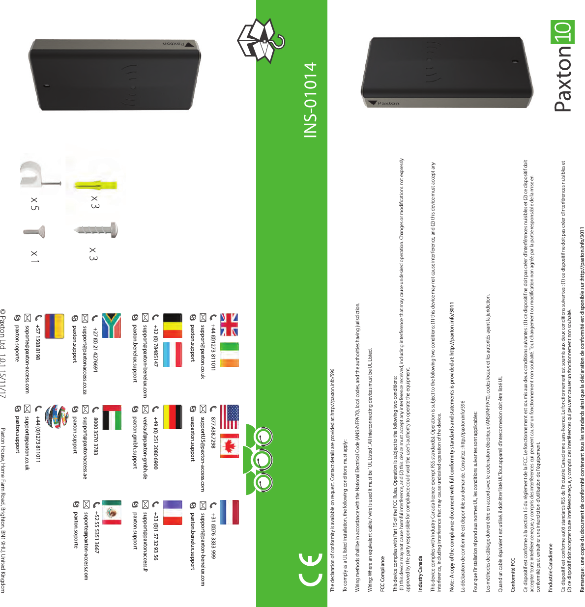 ?The declaration of conformity is available on request. Contact details are provided at: http://paxton.info/596To comply as a UL listed installation, the following conditions must apply:Wiring methods shall be in accordance with the National Electrical Code (ANSI/NFPA70), local codes, and the authorities having jurisdiction. Wiring: Where an equivalent cable / wire is used it must be &apos; UL Listed &apos;. All interconnecting devices must be UL Listed.FCC Compliance This device complies with Part 15 of the FCC Rules. Operation is subject to the following two conditions: (1) this device may not cause harmful interference, and (2) this device must accept any interference received, including interference that may cause undesired operation. Changes or modications not expressly approved by the party responsible for compliance could void the user&apos;s authority to operate the equipment. Industry CanadaThis device complies with Industry Canada licence-exempt RSS standard(s). Operation is subject to the following two conditions: (1) this device may not cause interference, and (2) this device must accept any interference, including interference that may cause undesired operation of the device.Note: A copy of the compliance document with full conformity standards and statements is provided at: http://paxton.info/3011La déclaration de conformité est disponible sur demande. Consultez : http://paxton.info/596Pour que l’installation répond aux normes UL, les conditions suivantes sont applicables:Les méthodes de câblage doivent être en accord avec le code nation électrique (ANSI/NFPA70), codes locaux et les autorités ayant la juridiction. Quand un cable équivalent est utilisé, il doit être ‘listé UL’Tout appareil d’interconnexion doit être listé ULConformité FCCCe dispositif est conforme à la section 15 du règlement de la FCC. Le fonctionnement est soumis aux deux conditions suivantes : (1) ce dispositif ne doit pas créer d&apos;interférences nuisibles et (2) ce dispositif doit accepter toute interférence reçue, y compris des interférences qui peuvent causer un fonctionnement non souhaité. Tout changement ou modication non agréé par la partie responsable de la mise en conformité peut entraîner une interdiction d&apos;utilisation de l&apos;équipement. l’industrie CanadienneCe dispositif est conforme au(x) standards RSS de l’industrie Canadienne sans-licence. Le fonctionnement est soumis aux deux conditions suivantes : (1) ce dispositif ne doit pas créer d’interférences nuisibles et (2) ce dispositif doit accepter toute interférence reçue, y compris des interférences qui peuvent causer un fonctionnement non souhaité. Remarque : une copie du document de conformité contenant tous les standards ainsi que la déclaration de conformité est disponible sur :http://paxton.info/3011INS-01014x 3x 5x 3© Paxton Ltd Paxton House, Home Farm Road, Brighton, BN1 9HU, United Kingdom 1.0.1 15/11/17x 3x 1 +27 (0) 21 4276691support@paxtonaccess.co.zapaxton.support+31 (0)76 3333 999paxton.benelux.supportsupport@paxton-benelux.com+44 (0)1273 811011paxton.supportsupport@paxton.co.uk+49 (0) 251 2080 6900paxton.gmbh.supportverkauf@paxton-gmbh.de+44 (0)1273 811011paxton.supportsupport@paxton.co.uk 8000 3570 3783paxton.supportsupport@paxtonaccess.ae+33 (0)1 57 32 93 56support@paxtonaccess.frpaxton.support877.438.7298usapaxton.supportsupportUS@paxton-access.com+52 55 5351 3667paxton.soportesoporte@paxton-access.com+57 1508 8198paxton.soportesoporte@paxton-access.com+32 (0) 78485147paxton.benelux.supportsupport@paxton-benelux.com
